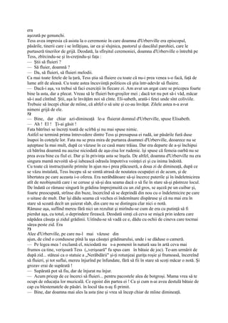 era
aşezată pe genunchi.
Tess avea impresia că asista la o ceremonie în care doamna d'Urberville era episcopul,
păsările, tinerii care i se înfăţişau, iar ea şi slujnica, pastorul şi dascălul parohiei, care le
purtaseră tinerilor de grijă. Deodată, la sfîrşitul ceremoniei, doamna d'Urberville o întrebă pe
Tess, zbîrcindu-se şi în-creţindu-şi faţa :
— Ştii să fluieri ?
— Să fluier, doamnă ?
— Da, să fluieri, să fluieri melodii.
Ca mai toate fetele de la ţară, Tess ştia să fluiere cu toate că nu-i prea venea s-o facă, faţă de
lume atît de aleasă. Cu toate astea încuviinţă politicos că ştia într-adevăr să fluiere.
— Dacă-i aşa, va trebui să faci exerciţii în fiecare zi. Am avut un argat care se pricepea foarte
bine la asta, dar a plecat. Vreau să le fluieri bot-groşilor mei ; dacă tot nu pot să-i văd, măcar
să-i aud cîntînd. Ştii, aşa le învăţăm noi să cînte. Eli-sabeth, arată-i fetei unde sînt coliviile.
Trebuie să începi chiar de mîine, că altfel o să uite şi ce-au învăţat. Zilele astea n-a avut
nimeni grijă de ele.
72
— Bine, dar chiar azi-dimineaţă le-a fluierat domnul d'Urberville, spuse Elisabeth.
— Ah ! El ! Ţi-ai găsit !
Fata bătrînei se încreţi toată de scîrbă şi nu mai spuse nimic.
Astfel se termină prima întrevedere dintre Tess şi presupusa ei rudă, iar păsările fură duse
înapoi în coteţele lor. Fata nu se prea mira de purtarea doamnei d'Urberville, deoarece nu se
aşteptase la mai mult, după ce văzuse în ce casă mare trăiau. Dar era departe de a-şi închipui
că bătrîna doamnă nu auzise niciodată de aşa-zisa lor rudenie. îşi spuse că femeia oarbă nu se
prea avea bine cu fiul ei. Dar şi în privinţa asta se înşela. De altfel, doamna d'Urberville nu era
singura mamă nevoită să-şi iubească odrasla împotriva voinţei ei şi cu inima îndoită.
Cu toate că instrucţiunile primite în ajun nu-i prea plăcuseră, a doua zi de dimineaţă, după ce
se văzu instalată, Tess începu să se simtă atrasă de noutatea ocupaţiei ei de acum, şi de
libertatea pe care aceasta i-o oferea. Era nerăbdătoare să-şi încerce puterile şi în îndeletnicirea
atît de neobişnuită care i se ceruse şi să-şi dea seama dacă o să fie în stare să-şi păstreze locul.
De îndată ce rămase singură în grădina împrejmuită cu un zid gros, se aşeză pe un cuibar şi,
foarte preocupată, strînse din buze, încercînd să se deprindă din nou cu o îndeletnicire pe care
o uitase de mult. Dar îşi dădu seama că vechea ei îndemînare dispăruse şi că nu mai era în
stare să scoată decît un şuierat slab, din care nu se distingea clar nici o notă.
Rămase aşa, suflînd mereu fără nici un rezultat şi mirîndu-se cum de era cu putinţă să fi
pierdut aşa, cu totul, o deprindere firească. Deodată simţi că ceva se mişcă prin iedera care
năpădea căsuţa şi zidul grădinii. Uitîndu-se să vadă ce e, dădu cu ochii de cineva care tocmai
sărea peste zid. Era
73
Alee d'Urbervilîe, pe care nu-l mai văzuse din
ajun, de cînd o condusese pînă la uşa căsuţei grădinarului, unde i se dăduse o cameră.
— Pe legea mea ! exclamă el, niciodată nu s-a pomenit în natură sau în artă ceva mai
frumos ca tine, verişoară Tess („verişoară" fu spus cam în bătaie de joc). Te-am urmărit de
după zid... stăteai ca o statuie a „Nerăbdării" şi-ţi rotunjeai guriţa roşie şi frumoasă, încereînd
să fluieri, şi tot suflai, mereu înjurînd pe înfundate, fără să fii în stare să scoţi măcar o notă. Şi
grozav erai de supărată !
— Supărată pot să fiu, dar de înjurat nu înjur.
— Acum pricep de ce încerci să fluieri... pentru pacostele alea de botgroşi. Mama vrea să te
ocupi de educaţia lor muzicală. Ce egoist din partea ei ! Ca şi cum n-ai avea destulă bătaie de
cap cu blestematele de păsări. în locul tău n-aş fi primit.
— Bine, dar doamna mai ales la asta ţine şi vrea să încep chiar de mîine dimineaţă.
 