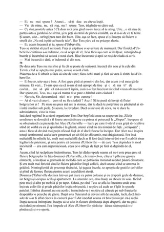 — Ei, nu mai spune ! Atunci... să-ţi dau eu cîteva lecţii.
— Vai de mine, nu, vă rog, nu ! spuse Tess, trăgîndu-se către uşă.
— Ce sînt prostiile astea ! Că doar nici prin gînd nu-mi trece să te ating. Uite... o să stau de
partea asta a gardului de sîrmă, şi tu poţi să rămîi de partea cealaltă, ca să n-ai de ce te teme.
Şi acum, uite... strîngi prea tare din buze. Uite, aşa se face, spuse el şi începu să fluiere o
strofă din „Nu mă ispiti cu buzele tale". Dar Tess păru că nu pricepe aluzia.
— Ei, acum încearcă şi tu, spuse d'Urbervilîe.
Tess se strădui să pară serioasă. Faţa ei căpătase o severitate de marmură. Dar fiindcă d'Ur-
bervilîe continua s-o îndemne, ca să scape de el, Tess făcu aşa cum o învăţase, rotunjindu-şi
buzele şi încereînd să scoată o notă clară. Rîse încurcată şi apoi se roşi de ciudă că a rîs.
— Mai încearcă o dată, o îndemnă el din nou.
74
De data asta Tess nu mai rîse şi fu cît se poate de serioasă. încercă din nou şi în cele din
Tirmă, cînd se aştepta mai puţin, scoase o notă clară.
Plăcerea de a fi izbutit o făcu să uite de sine ; făcu ochii mari şi fără să vrea îi zîmbi lui d'Ur-
berville.
— Ei bravo, uite-aşa e bine. A fost greu pînă ai pornit-o din loc, dar acum o să meargă de
minune. Ei vezi... Ţi-am spus eu că n-am să mă apropii de tine şi o să ma tin de
cuvînt... dar să ştii că mă-ncearcă ispita, cum n-a fost încercat nicicînd vreun alt muritor.
Dar spune-mi, Tess, nu-i aşa că mama ti se pare o bătrînă cam ciudată ?
— Nu ştiu, Sir, deocamdată nici n-o prea cunosc !
— Ai să vezi că asa-i ; cum să nu fie ciudată ? Auzi ! Să te pună să înveţi să fluieri
botgroşilor ei ! Pe mine nu prea mă are la stomac, dar tu dacă te porţi bine cu păsăretul ai să-
i intri imediat sub piele. Şi acum, la revedere. Dacă ai nevoie de ceva, nu te duce la
administrator, vino la mine.
Iată deci regimul în a cărei organizare Tess Dur-beyfield avea sa ocupe un loc. Zilele
următoare se dovediră a fi foarte asemănătoare cu prima zi petrecută la „Slopes". începuse să
se obişnuiască cu prezenţa lui Alee d'Urberville — lucru pe care tî-nărul avea grijă să-l cultive
stînd de vorbă cu ea şi spunîndu-i în glumă, atunci cînd nu era nimeni de faţă. „verişoară" ;
asta o făcu să devină mai puţin sfioasă faţă de el decît fusese la început. Dar Alee nu-i inspira
totuşi sentimentul acela care generează un alt fel de sfioşem'e, mai drăgăstoasă. Era însă
maleabilă în mîinile lui, mult mai maleabilă decît ar fi fost dacă între ei doi s-ar fi stabilit rinar
legături de prietenie, şi asta pentru că doamna d'Urberville — de care Tess depindea în mod
inevitabil — era cam neputincioasă, ceea ce o obliga de fapt pe fată să depindă de el,
75
Acum, cînd îşi recăpătase îndemînarea, Tess îşi dădu repede seama că nu-i este prea greu să
fluiere botgroşilor în faţa doamnei d'Urberville, căci mai-că-sa, căreia îi plăceau grozav
eîntecele, o învăţase o grămadă de melodii care se potriveau minunat acestor păsări cîntatoare.
Şi era mult mai fericită cînd le fluiera păsărilor lîngă colivii, decît atunci cînd se antrena în
grădină. Nestinglierită de prezenţa tînărului, îşi ţuguia buzele, se apropia de gratiile coliviilor
şi plină de farmec fluiera pentru aceşti ascultători atenţi.
Doamna d'Urberville dormea într-un pat mare cu patru coloane şi cu draperii grele de damasc,
iar botgroşii ocupau acelaşi apartament. La anumite ore, erau lăsaţi să zboare în voie. făcînd
pete mici şi albe pe mobilă şi pe tapet. Odată, pe cînd Tess se afla la fereastra unde erau
înşirate coliviile şi preda păsărilor lecţia obişnuită, i se păru că aude un f îşîit în spatele
patului. Bătrîna doamnă nu era acolo ; întorcîndu-se i se păru că zăreşte pe sub franjurile
draperiilor o pereche de ghete. După asta fluieratul ei deveni atît de sacadat, încît, dacă într-
adevăr s-ar fi aflat cineva în cameră şi-ar fi dat imediat seama că fata bănuieşte că-i acolo.
După această întîmplare, începu să se uite în fiecare dimineaţă după draperii, dar nu găsi
niciodată pe nimeni. Era limpede că Alee d'Urberville părăsise ideea năstruşnică s-o
pîndească şi s-o sperie.
 