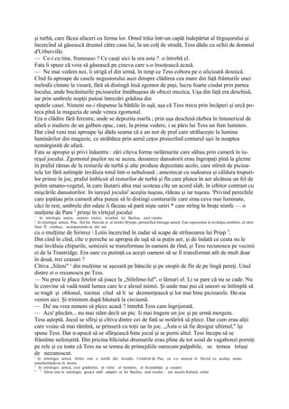 şi turbă, care făcea afaceri cu ferma lor. Omul trăia într-un capăt îndepărtat al tîrguşorului şi
încercînd să găsească drumul către casa lui, la un colţ de stradă, Tess dădu cu ochii de domnul
d'Urberville.
— Ce-i cu tine, frumoaso ? Ce cauţi aici la ora asta ?. o întrebă el.
Fata îi spuse că voia să găsească pe cineva care s-o însoţească acasă.
— Ne mai vedem noi, îi strigă el din urmă, în timp ce Tess cobora pe o ulicioară dosnică.
Cînd fu aproape de casele negustorului auzi dinspre clădirea cea mare din faţă frânturile unei
melodii cîntate la vioară, fără să distingă însă zgomot de paşi, lucru foarte ciudat prin partea
locului, unde bocăniturile picioarelor înnăbuşeau de obicei muzica. Uşa din faţă era deschisă,
iar prin umbrele nopţii puteai întrezări grădina din
spatele casei. Nimeni nu-i răspunse la bătăile în uşă, aşa că Tess trecu prin încăperi şi urcă po-
teca pînă la magazia de unde venea zgomotul.
Era o clădire fără ferestre, unde se depozita marfa ; prin uşa deschisă răzbea în întunericul de
afară o iradiere de un galben opac, care, la prima vedere, i se păru lui Tess un fum luminos.
Dar cînd veni mai aproape îşi dădu seama că e un nor de praf care străluceşte la lumina
luminărilor din magazie, ce străbătea prin aerul ceţos proiectînd conturul uşii în noaptea
nemărginită de afară.
Fata se apropie şi privi înăuntru : zări cîteva forme nelămurite care săltau prin cameră în iu-
reşul jocului. Zgomotul paşilor nu se auzea, deoarece dansatorii erau îngropaţi pînă la glezne
în praful rămas de la resturile de turbă şi alte produse depozitate acolo, care stîrnit de picioa-
rele lor fără astîmpăr învăluia totul într-o nebuloasă ; amestecat cu sudoarea şi căldura trupuri-
lor prinse în joc, praful îmbîcsit al resturilor de turbă şi fîn care plutea în aer alcătuia un fel de
polen umano-vegetal, în care lăutarii abia mai scoteau cîte un acord sîab, în izbitor contrast cu
mişcările dansatorilor. In iureşul jocului' aceştia tuşeau, rîdeau şi iar tuşeau. 'Privind perechile
care ţopăiau prin cameră abia puteai să le distingi contururile care erau ceva mai luminate,
căci în rest, umbrele din odaie îi făceau să pară nişte satiri * care strîng în braţe nimfe — o
mulţime de Pani 2 prinşi în vîrtejul jocului
1
   In mitologia antica, semizei rustici, tovarăşii lui Bachus, zeul vinului.
2
  In mitologia antică, Pan, fiul Iui Hercule şi al nimfei Dryope, personifică întreaga natură. Este reprezentat în tovărăşia nimfelor, al căror
fians ÎI conduce, acompanundu-se din nai.
cu o mulţime de Sirinxe  Lotis încercînd în zadar să scape de strînsoarea lui Priap 2.
Din cînd în cînd, cîte o pereche se apropia de uşă să ia puţin aer, şi de îndată ce ceata nu le
mai învăluia chipurile, semizeii se transformau în oameni de rînd, şi Tess recunoscu pe vecinii
ei de la Trantridge. Era oare cu putinţă ca aceşti oameni să se fi transformat atît de mult doar
în două, trei ceasuri ?
Cîtiva „Sileni" s din mulţime se aşezară pe băncile şi pe snopii de fîn de pe lingă pereţi. Unul
dintre ei o recunoscu pe Tess.
— Nu prea le place fetelor să joace la „Stînfene-lul", o lămuri el. Li se pare că nu se cade. Nu
le convine să vadă toată lumea care le e alesul inimii. Şi unde mai pui că uneori se întîmplă să
se tragă şi oblonul, tocmai cînd să li se dezmorţească şi lor mai bine picioarele. De-aia
venim aici. Şi trimitem după băutură la circiumă.
— Da' nu vrea nimeni să plece acasă ? întrebă Tess cam îngrijorată.
— Acu' plecăm... nu mai stăm decît un pic. Ii mai tragem un joc şi pe urmă mergem.
Tess aşteptă. Jocul se sfîrşi şi cîtiva dintre cei de fată se notărîră să plece. Dar cum erau alţii
care voiau să mai rămînă, se prinseră cu toţii iar în joc. „Ăsta o să fie desigur ultimul," îşi
spuse Tess. Dar n-apucă să se sfârşească bine jocul şi se porni altul. Tess începu să se
frămînte neliniştită. Din pricina bîlciului drumurile erau pline de tot soiul de vagabonzi porniţi
pe rele şi cu toate că Tess nu se temea de primejdiile oarecum palpabile, se temea totuşi
de necunoscut.
1
  In mitologia antică, Sirinx este o nimfă din Arcadia. Urmărită de Pan, ea s-a aruncat în fluviul cu acelaşi nume,
transformîndu-se în trestie.
2
   In mitologia antică, zeul grădinilor, al viilor al turmelor, al fecundităţii şi creaţiei.
'' 3 Silene este în mitologia greacă tatăl adoptiv al lui Bachus, zeul vinului ; era socotit bufonul zeilor.
 