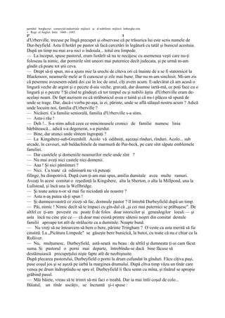 partidul burgheziei comercial-industriale mijlocii şi al nobilimii mijlocii îmburghe-zite.
« Rege al Angliei Intre 1660—1685.
2*                                                                         3
d'Urberville, trecuse pe lîngă precupet şi observase că pe trăsurica lui este scris numele de
Dur-beyfield. Asta îl hotărî pe pastor să facă cercetări în legătură cu tatăl şi bunicul acestuia.
După un timp nu mai avu nici o îndoiala... totul era limpede.
— La început, spuse pastorul, eram liotărît să nu te necăjesc cu asemenea veşti care nu-ţi
foloseau la nimic, dar pornirile sînt uneori mai puternice decît judecata, şi pe urmă m-am
gîndit că poate tot ştii ceva.
— Drept să-ţi spun, mi-a ajuns mie la urechi de cîteva ori că înainte de a se fi statornicit la
Blackmoor, neamurile mele ar fi cunoscut şi zile mai bune. Dar nu m-am sinchisit. Mi-am zis
că pesemne avusesem odată doi cai în loc de unul, cîţi avem acum. E-adevărat că am acasă o
lingură veche de argint şi o pecete d-aia veche, gravată, dar doamne iartă-mă, ce poţi face cu o
lingură şi o pecete ? Şi cînd te gîndeşti că tot timpul eu şi nobilii ăştia d'Urberville eram de-
acelaşi neam. De fapt auzisem eu că străbunicul avea o taină şi că nu-i plăcea să spună de
unde se trage. Dar, dacă-i vorba pe-aşa, ia zi, părinte, unde se află sălaşul nostru acum ? Adică
unde locuim noi, familia d'Urberville ?
— Nicăieri. Ca familie seniorală, familia d'Urberville s-a stins.
— Asta-i rău !
— Deh !... S-a stins adică ceea ce mincinoasele cronici de familie numesc linia
bărbătească... adică s-a degenerat, s-a pierdut.
— Bine, dar atunci unde sîntem îngropaţi ?
— La Kingsbere-sub-Greenhill. Acolo vă odihniţi, aşezaşi rînduri, rînduri. Acolo... sub
arcade, în cavouri, sub baldachinele de marmură de Pur-beck, pe care sînt săpate emblemele
familiei.
— Dar castelele şi domeniile neamurilor mele unde sînt ?
— Nu mai aveţi nici castele nici domenii.
— Aaa ! Şi nici pămînturi ?
— Nici. Cu toate că odinioară nu vă puteaţi
filînge, ba dimpotrivă. După cum ţi-am mai spus, amilia dumitale avea multe ramuri.
Aveaţi în acest comitat o reşedinţă la Kingsbere, alta la Sherton, o alta la Millpond, una la
Lullstead, şi încă una la Wellbridge.
— Şi toate astea n-or să mai fie niciodată ale noastre ?
— Asta n-aş putea să-ţi spun !
— Şi dumneavoastră ce ziceţi să fac, domnule pastor ? îl întrebă Durbeyfield după un timp.
— Păi, nimic ! Nimic decît să te împaci cu gîn-dul că „şi cei mai puternici se prăbuşesc". De
altfel ce ţi-am povestit eu poate fi de folos doar istoricilor şi genealogilor locali — şi
asta încă nu cine ştie ce — că doar mai există printre sătenii noştri din comitat destule
familii aproape tot atît de strălucite ca a dumitale. Noapte bună.
— Nu vreţi să ne întoarcem să bem o bere, părinte Tringham ? O veste ca asta merită să fie
cinstită. La „Picătura Limpede" se găseşte bere bunicică, la butoi, cu toate că nu e chiar ca la
Rolliver.
— Nu, mulţumesc, Durbeyfield, astă-seară nu beau : de altfel şi dumneata ţi-ai cam făcut
suma. Si pastorul o porni mai departe, întrebîndu-se dacă bine făcuse să
destăinuiască precupeţului nişte fapte atît de neobişnuite.
După plecarea pastorului, Durbeyfield o porni la drum cufundat în gînduri. Făcu cîţiva paşi,
puse coşul jos şi se aşeză pe iarbă la marginea drumului. După cîtva timp văzu un tînăr care
venea pe drum îndreptîndu-se spre el. Durbeyfield îi făcu semn cu mîna, şi tînărul se apropie
grăbind pasul.
— Măi băiete, vreau să te trimit să-mi faci o treabă. Dar ia mai întîi coşul de colo...
Băiatul, un tînăr uscăţiv, se încruntă şi-i spuse :
 
