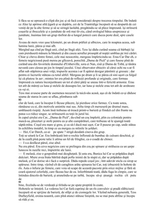 îi făcu sa se oprească o clipă din joc şi să facă consideraţii despre trecerea timpului. De îndată
ce Alee îşi aprinse altă ţigară şi se depărta, cei de la Trantridige începură să se despartă de cei
veniţi de pe la alte ferme şi să se siringă laolaltă, pregătindu-se să plece împreună. îşi strînseră
coşurile şi iboccelele şi o jumătate de oră mai tîr-ziu, când orologiul bătea unsprezece şi
jumătate, înaintau într-un grup răsfirat de-a lungul potecii care ducea peste deal, spre casele
lor.
Aveau de mers vreo şase kilometri, pe un drum prăfuit şi albicios, care în noaptea aceea, sub
lumina lunii, părea şi mai alb.
Mergînd aşa cînd pe lîngă unii, cînd pe lîngă alţii, Tess îşi dădu curând seama că bărbaţii îşi
cam pierduseră măsura la băutură şi din cauza aerullui proaspăt al nopţii umblau pe trei cărări.
Chiar şi cîteva dintre femei, cele mai nesocotite, mergeau împleticindu-se. Erau Car Dar eh, o
femeie negricioasă pusă mereu pe gîlceavă, poreclită „Dama de Pică" şi care fusese pînă de
curând una din favoritele domnului d'Unberville, sora ei Nan, zisă şi Dama de Tobă, şi tânăra
nevastă care căzuse pe jos în timpul jocului. Unui observator obiectiv al cărui ochi nu s-ar fi
aflat sub stăpînirca unei vrăji, trupurile acestea i-ar fi apărut desigur pămîntii şi greoaie ; dar
pentru ei lucrurile stăteau cu totul altfel. Mergeau pe drum şi li se părea că sini uşori ca fulgul
îşi că plutesc în aer ; mintea lor era plină de reflecţii profunde şi originale, care formau
împreună cu natura înconjurătoare un tot al cărei părţi se uneau într-o fericită armonie. Erau
tot atît de măreţi ca luna şi stelele de deasupra lor, iar luna şi stelele erau tot atît de arzătoare
ca «şi ei.
Tess mai avusese parte de asemenea necazuri la taică-său acasă, aşa că de îndată ce-şi dăduse
seama de starea în care se aflau, plimbarea sub
83
clar de lună, care la început îi făcuse plăcere, îşi pierduse orice farmec. Cu toate astea,
rămăsese cu ei, din motivele amintite mai sus. Atîta timp cît merseseră pe drumul mare,
umblaseră risipiţi. Acum însă trebuiau să treacă printr-o barieră şi fiindcă cel din frunte nu
putea s-o ridice singur, se strînseseră cu toţii în jurul lui.
în capul şirului era Car, „Dama de Pică", du-cînd un coş împletit, plin cu coloniale pentru
maică-sa, pînzeturi şi stofe pentru ea şi alte cumpărături, care trebuiau să le ajunigă toată
săptă-mîna. Coşul era mare şi greu, şi ca să-l ducă mai uşor, Car îl pusese pe cap, unde stătea
în echilibru instabil, în timp ce ea mergea cu mîinile în şolduri.
— Hei, Car Darch, ce-ai pe spate ? strigă deodată cineva din grup.
Toţi se uitară la Car. Era îmbrăcată într-o rochie înflorată de bumbac de culoare deschisă, şi
de la ceafă pînă peste talie îi atîrna un fel de frînghie, ca o coadă de chinez.
— I s-a desfăcut părul, zise altul.
Nu era părul. Era ceva negricios care se prelingea din coş pe spinare şi strălucea ca un şarpe
lunecos în razeîle reci, împietrite ale lunii.
— E melasă, zise o gospodină mai dezgheţată. Şi asta era, Bunica lui Car se prăpădea după
dulciuri. Miere avea biata bătrînă după pofta inimii de la stupii ei, dar se prăpădea după
melasă, şi Car dorise să-i facă o surpriză. Dădu repede coşul jos ; într-adevăr sticla cu sirop se
spărsese. Intre timp, văzînd cît de caraghios arăta spinarea lui Car, toţi izbucniră în hohote de
rîs. Asta o înfurie pe femeie, care voia să scape de această pacoste prin orice mijloc şi fără să
ceară ajutorul celorlalţi, care făceau haz de ea. înlierbîntată toată, dădu fuga în cîmpie, care se
întindea dincolo de barieră, şi aruneîndu-se pe iarbă, începu să-şi şteargă rochia cît putu
de
84
bine, frceîndu-se de verdeaţă şi tîrîndu-se pe spate proptită în coate.
Hohotele se înteţiră. La vederea lui Car fură cuprinşi de un rîs convulsiv şi pradă slăbiciunii
începură să se sprijine de barieră, de stîlpi şi de ciomegele lor. Văzînd nebunia generală, Tess
Durbeyfield, eroina noastră, care pînă atunci stătuse liniştită, nu se mai putu abfine şi începu
să rîdă şi ea.
 