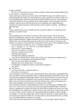 recapete echilibrul.
— Hu, hu, hu, rîse mama lui Car cea oacheşă, trecîndu-şi pa'lma peste mustăţi şi lămurindu-i
pe toţi, laconic : a căzut din lac în puţ.
Apoi, aceşti copii ai naturii, pe care nici abuzul de băutură nu reuşise să-i piardă cu toiul, o
porniră pe poteca din cîmpie. Şi, cum mergeau aşa, umbra capetelor lor se mişca o dată cu un
cerc de palidă lumină, format de razele lunii pe linţoliul strălucitor de rouă. Fiecare drumeţ
vedea doar nimbul lui, care nu-i părăsea de loc umbra capului, orieit de nesigure i-ar fi fost
mişcările ; părea că acest nimb face parte din el ca o podoabă, care-i dădea frumuseţe ;
mişcările lor nesigure deveneau o parte inerentă a acestei iradieri, iar aburul răsuflărilor o
parte din ceaţa
87
nopţii ; spiritul acestei scene, al luminii de luna, şi al naturii, părea că se amestecă în mod
armonios cu spiritul vinului.                            /
xr
Cei doi rămăseseră o vreme tăcuţi, în timp ce ca-dul îi ducea la trap. Tess se ţinea de el,
gîfîind încă tulburată de victoria pe care o obţinuse asupra celorlalţi, cu toate că pe de altă
parte era plină de bănuieli1. Băgase de seamă că nu era armăsarul nărăvaş pe care d'Urberville
călărea uneori, aşa că în privinţa aceasta nu-şi făcea nici un fel de griji, cu toate că se cam
clătina în şa, oricît s-ar fi ţinut de strîns. II rugă să lase calul la pas, şi Alee îi îndeplini dorinţa.
— Le-am cam făcut-o, dragă Tess. Aşa-i ? o întrebă el după un timp.
— Da, îi răspunse ea. Ar trebui să vă fiu foarte îndatorată.
— Şi nu-mi eşti ? Fata nu răspunse.
— Tess, de ce nu-ţi place ,să te sărut ?
— Pentru că... pentru că nu te iubesc.
— Eşti chiar atît de sigură ?
— Cîteodată sînt supărată pe dumneata.
— Aha, mă cam temeam de asta. Totuşi Ailec nu făcu nici o obiecţiune la mărturisirea ei.
Ştia că nimic nu e mai îngrozitor decît răceala unei femei.
— De ce nu mi-ai spus cînd te-am supărat ?
— Ştiţi prea bine de ce trebuie să tac. N-am încotro !
— S-a lîntîmplat vreodată să te jignesc vocrbin-du-ţi de dragoste ?
— Da, uneori !
■— De cîte ori ?
— Las' că ştii dumneata... de foarte multe ori.
— Ori de cîte ori am încercat ?
Tess nu răspunse şi calul îi duse la pas o bună bucată de drum, pînă cînd o ceată plăpînd lumi-
nată, care plutise toată seara deasupra văilor, se răspîndi pretutindeni învăluindu-i şi pe ei. Pă-
rea că ţine luna agăţată în vălurile sade, făcînd-o şi mai străvezie decît pe cer senin. Poate din
pricina asta, poate pentru că gindiiTile îi erau aiurea sau fiindcă era somnoroasă, Tess nu-şi
dădu seama că trecuseră de mult de locul unde din drumul mare se făcea un drumeag care
ducea spre Trantridge, şi că însoţitorul ei n-o apucase către ,,Slopes".
Fata era frîntă de oboseală. Toată săptămîna se sculase la cinci dimineaţa şi trebăluise pînă
tîrziu, iar in seara aceea mai mersese şi trei mile pe jos pînă la Chaseborough ; în afară de
aceasta, îi aşteptase pe tovarăşii ei de drum trei ceasuri fără să mănînce sau să bea ceva, fiind
prea nerăbdătoare să-i vadă porniţi ; mersese iar pe jos spre casă cale de o milă, cearta pe care
o avusese o sleise cu totul, iar acum, din cauza pasului domol al calului, se făcuse aproape
unu noaptea. Cu toate astea, aţipise doar o dată, toropită de oboseală. în clipa aceea de uitare
îşi rezemase uşor capul de d Urberville. care opri calul, îşi trase picioarele din scări, se răsuci
în şa şi îi îniănţui mijlocul cu braţul ca s-o susţină.
Asta o făcu să tresară surprinsă într-un mod neplăcut şi, într-un impuls subit de a plăti ou
 