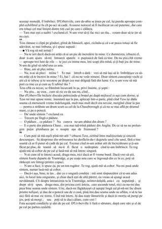 aceeaşi monedă, îl îmbrînci. D'Urberviile, care de-abia se ţinea pe cal, îşi pierdu aproape com-
plet echilibrul şi fu cît pe-aci să cadă. Avusese norocul să fi încălecat un cal puternic, dar care
era totuşi cel mai liniştit dintre toţi caii pe care-i călărea.
— Tare mai eşti a naibii ! exclamă el. N-am vrut să-ţi fac nici un rău... voiam doar să te ţin să
nu cazi.
S9
Tess rămase o clipă pe gînduri, plină de bănuieli, apoi, zicîndu-şi că s-ar puica totuşi să fie
adevărat, se mai îmbuna, şi-i spuse supusă :
—■ Vă rog să mă iertaţi !
— Nu te iert decît dacă-mi arăţi că ai un pic de încredere în mine. Ce dumnezeu, izbucni el,
doar n-am ajuns să-mi întoarcă spatele o puştoaică de fată ca tine. De nu ştiu cîtă vreme
— aproape trei luni de zile — te joci cu inima mea, îmi scapi din mînă, şi-ji baţi joc de mine.
N-am de gînd să rabd una ca asta.
— Bine, am să plec mîine.
— Nu, n-ai să pleci mîine ! Te mai întreb o dată : vrei să mă laşi să le /îmbrăţişez ca să-
mi arăţi că te încrezi în mine ? Ei, hai ! că nu ne vede nimeni. Doar sîntem cunoştinţe vechi şi
ştii că te iubesc şi te socotesc pe drept cea mai drăguţă fată din lume. Ce, n-am voie să mă
port cu tine ca şi cum aş fi iubitul tău ?
Tess oftă cu necaz, se frămîntă încurcată în şa, privi înainte, şi şopti :
— Nu ştiu... aş vrea... cum să zic eu da sau nu, cînd...
Dar d'Urbervi'lle încheie discuţia petrecindu-şi braţul pe după mijlocul ei aşa cum dorise, şi
Tess mi mai apuse nimic. înaintară aşa la pas, aplecaţi într-o parte, pînă cînd Tess îşi dădu
seama că merseseră vreme îndelungată, mult mai mult decît era nevoie, mergînd chiar la pas
— pentru a străbate un drum scurt ca cel de la Chaseborough şi că nu se mai află pe drumul
mare, ci pe o potecă.
— Da' unde sîntem ? exclamă ea.
— Trecem pe lîngă o pădure.
— O pădure... ce pădure ? Nu cumva ne-am abătut din drum ?
— E o parte din pădurea Chase... cea mai taă-trînă pădure din Anglia. De ce să nu ne prelun-
gim puţin plimbarea pe o noapte aşa de frumoasă ?
90
— Cum poţi să mă-nşeli pînă-ntr-atît ? izbucni Tess, ezitînd între maliţiozitate şi sinceră
descurajare. Se desprinse din strînsoarea lui desfăcîn-du-i degetele unul cîte unul, fără a tine
seamă că ar fi putut să cadă de pe cal. Tocmai cînd m-am arătat atît de încrezătoare şi ţi-am
făcut pe plac, de teamă să nu-ti fi făcut o nedreptate cînd te-am îmbrîncit. Te rog
ajută-mă să cobor de pe cal şi lasă-mă să mă întorc singură.
— N-ai cum să te întorci acasă, draga mea, nici dacă ar fi vreme bună. Dacă vrei să ştii,
sîntem foarte departe de Trantridge, şi pe ceaţa asta care se îngroaşă din ce în ce, poţi să
rătăceşti ore întregi printre copaci.
— N-are a face, îi spuse ea, pe un ton rugător. Te rog, ajută-mă să cobor. Nu-mi pasă unde
sîntem, numai lasă-mă să cobor.
— Dacă-i aşa, bine, te las... dar cu o singură condiţie : mă simt răspunzător că te-am adus
aici, în locul ăsta singuratic, şi chiar dacă eşti de altă părere, eu vreau să ajungi acasă
nevătămată. Cît despre întoarcerea ta la Trantridge, neîntovărăşită, asta-i cu neputinţă ; şi
drept să-ţi spun, draga mea, din pricina cetii ăsteia, care ascunde totul, nici eu nu-mi dau
prea bine seama unde sîntem. Uite, dacă-mi făgăduieşti că aştepţi lingă cal pî-nă-mi fac drum
printre tufişuri, şi dau de o potecă sau de o casă, pînă îmi dau seama unde ne aflăm, o să te las
aici fără să mai zic nimic. Cînd mă întorc, îţi dau toate lămuririle şi dacă ţii morţiş să jnergi pe
jos, poţi să mergi ; sau poţi să te duci călare, cum vrei !
Fata acceptă condiţiile şi sări de pe cal. D'Ur-berville îi fură o sărutare, după care sări şi el de
pe cal pe partea cealaltă.
 