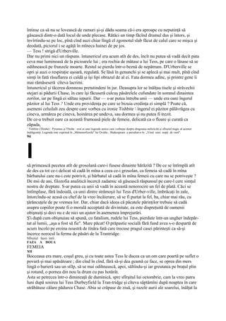 întinse ca să nu se lovească de ramuri şi-şi dădu seama că-i era aproape cu neputinţă să
găsească dintr-o dată locul de unde plecase. Rătăci un timp făcînd drumul dus şi întors, şi
învîrtindu-se pe loc, pînă cînd auzi chiar lîngă el zgomotul slab făcut de calul care se mişca şi
deodată, piciorul i se agăţă în mîneca hainei de pe jos.
— Tess ! strigă d'Urberville.
Dar nu primi nici un răspuns. întunericul era acum atît de des, încît nu putea să vadă decît pata
ceva mai luminoasă de la picioarele lui ; era rochia de mătase a lui Tess, pe care o lăsase să se
odihnească pe frunzele moarte. Restul se pierdu într-o beznă de nepătruns. D'Urberville se
opri şi auzi o respiraţie uşoară, regulată. Se lăsă în genunchi şi se aplecă şi mai mult, pînă cînd
simţi în fată răsuflarea ei caldă şi îşi lipi obrazul de al ei. Fata dormea adînc, şi printre gene îi
mai rămăseseră cîteva lacrimi.
întunericul şi tăcerea domneau pretutindeni în jur. Deasupra lor se înălţau tisele şi străvechii
stejari ai pădurii Chase, în care îşi făcuseră culcuş păsărelele cufundate în somnul dinaintea
zorilor, iar pe lîngă ei săltau iepurii. Dar — s-ar putea întreba unii — unde era oare îngerul
păzitor al lui Tess ? Unde era providenţa pe care se bizuia credinţa ei simplă ? Poate că,
asemeni celuilalt zeu despre care vorbea cu ironie Tishbite  îngerul ei păzitor pălăvrăgea cu
cineva, urmărea pe cineva, hoinărea pe undeva, sau dormea şi nu putea fi trezit.
De ce-a trebuit oare ca această frumoasă piele de femeie, delicată ca o floare şi curată ca
zăpada,
1
  Tishbite (Thisbe) : Pyramus şi Thisbe : eroi ai unei legende antice care vorbeşte despre dragostea nefericită şi sfîrşitul tragic al acestor
îndrăgostiţi. Legenda este cuprinsă în ,,Metamorfozele" lui Ovidiu ; Shakespeare a parodiat-o în „Visul unei nopţi de vară".
94




I
să primească pecetea atît de grosolană care-i fusese dinainte hărăzită ? De ce se întîmplă atît
de des ca tot ce-i delicat să cadă în mîna a ceea ce-i grosolan, ca femeia să cadă în mîna
bărbatului care nu-i este potrivit, şi bărbatul să cadă în mîna femeii cu care nu se potriveşte ?
De mii de ani, filozofia analitică încercă zadarnic să găsească răspunsul pe care-l cere simţul
nostru de dreptate. S-ar putea ca unii să vadă în această nenorocire un fel de plată. Căci se
întîmplase, fără îndoială, ca unii dintre strămoşii lui Tess d'Urber-ville, îmbrăcaţi în zale,
întorcîndu-se acasă cu chef de la vreo încăierare, să se fi purtat la fel, ba, chiar mai rău, cu
ţărăncuţele de pe vremea lor. Dar, chiar dacă ideea că păcatele părinţilor trebuie să cadă
asupra copiilor poate fi o morală acceptată de divinitate, ea este dispreţuită de oamenii
obişnuiţi şi deci nu e de nici un ajutor în asemenea împrejurări.
Ş'i după cum obişnuiau să spună, cu fatalism, rudele lui Tess, pierdute într-un ungher îndepăr-
tat al lumii, „aşa a fost să fie". Mare păcat! O prăpastie socială fără fund avea s-o despartă de
acum încolo pe eroina noastră de tînăra fată care trecuse pragul casei părinteşti ca să-şi
încerce norocul la ferma de păsări de la Trantridge.
Sfîrşitul fazei întîi
FAZA A DOUA
FEMEIA
XII
Bocceaua era mare, coşul greu, şi cu toate astea Tess le ducea ca un om care poartă pe suflet o
povară şi mai apăsătoare ; din cînd în cînd, fără să-şi dea geamă ce face, se oprea din mers
lingă o barieră sau un stîlp, să se mai odihnească, apoi, săltîndu-şi iar greutatea pe braţul plin
şi rotund, o pornea din nou la drum cu pas hotărât.
Asta se petrecea într-o dimineaţă de duminică, spre sfîrşitul lui octombrie, cam la vreo patru
luni după sosirea lui Tess Durbeyfield la Tran-tridge şi cîteva săptămîni după noaptea în care
străbătuse călare pădurea Chase. Abia se crăpase de ziuă, şi razele aurii ale soarelui, înălţat la
 