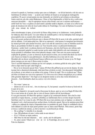 orizont în spatele ei, luminau costişa spre care se îndrepta — un fel de barieră a văii de care se
înstrăinase în ultima vreme — şi peste care trebuia să treacă ca să ajungă pe meleagurile
copilăriei. Pe acest versant panta era mai domoală, iar relieful şi priveliştea se deosebeau
foarte mult de cele din valea Blakemore. Chiar şi firea băştinaşilor şi felul lor de a vorbi erau
oarecum deosebite — deşi în apropiere trecea calea ferată, care are o acţiune unificatoare —
astfel încît lui Tess i se părea că satul natal e pierdut undeva departe, cu toate că se afla la mai
puţin de douăzeci de mile de locul unde stătuse la Trantridge, Cei care să-lăşluiau în această
vale erau minaţi de treburi
96
către miazănoapte şi apus, şi tot acolo îşi lăsau zălog inima şi se căsătoreau ; toate gîndurile
lor rătăceau deci într-acolo. Cei care trăiau de cealaltă parte a văii îşi îndreptau însă energia şi
preocupările mai cu seamă către răsărit şi miazăzi.
Tess urca acum acelaşi povîrniş pe care o dusese d'Urberville în acea zi de iulie, gonind calul
atît de sălbatic. Urcă panta pînă sus, fără să se oprească ; cînd ajunse la marginea povîrnişului
îşi aruncă privirile spre ţinutul înverzit, care îi era atît de cunoscut şi care se întindea acum în
faţa ei, pe jumătate învăluit în ceaţă. Lui Tess locurile astea i se păruseră întotdeauna
frumoase ; astăzi însă i se păreau dureros de frumoase, căci de cînd fusese aici ultima oară,
aflase că şuieratul şarpelui se aude tocmai acolo unde cîntă păsările cele mai minunate, şi
lecţia primită îi schimbase întru totul părerile despre viaţă. Fata care sta acum nemişcată,
copleşită de gînduri, şi care se întorcea să privească în urma, era cu totul alta decît cea naivă
care fusese ea însăşi în casa părintească ; de-abia îndrăznea să se mai uite în vale.
Deodată zări un docar suind drumul lung şi albicios pe care tocmai îl urcase şi ea. Pe lîngă
docar mergea un om care îi făcea semn cu mîna.
Tess îi ascultă îndemnul şi rămase pe loc să-l aştepte, cu mintea golită de orice gînd. După
cîteva clipe omul îşi opri calul lîngă ea.
— De ce te-ai strecurat aşa pe furiş ? spuse d'Urberville gîfîind şi pe un ton de dojana. Şi asta
tocmai într-o duminică dimineaţă, cînd ştiai bine că dorm cu toţii. Am descoperit întîmplător
că ai plecat, şi am mînat ca un nebun să te ajung. Uită-te la iapă ! De ce ai plecat aşa ? Doar
ştii bine că nimeni nu vrea să te oprească ! Ce rost avea să te chinui mergînd pe jos şi cărînd
atîta greutate după tine ? Am fugit ca un desperat numai ca să te duc restul drumului cu
docarul... Asta bineînţeles dacă nu cumva vrei să te întorci.
8
97
— Nu vreau ! spuse ea.
— Ştiam eu că n~ai să vrei... Am zis doar aşa. Ei, hai puneţi coşurile în docar şi lasă-mă să
te ajut să te urci.
Tess nu se împotrivi, îşi aşeză coşul şi bocceaua în docar, apoi se sui şi ea lîngă d'Urberville.
Nu se mai temea de el acum, dar se caia că fusese cîndva atît de încrezătoare.
Cu un gest mecanic d'Urberville aprinse o ţigară şi îşi continuară drumul. Din cînd îu cînd
unul din ei rupea tăcerea, .şi atunci schimbau cu indiferenţă cîteva cuvinte despre lucrurile
familiare care li se iveau în cale. D'Urberville nu-şi mai amintea cum se luptase s-o sărute la
începutul verii, cînd merseseră pe acelaşi drum, în direcţie opusă. Dar ea îşi amintea prea bine
; stătea ca o păpuşă de cîrpă şi răspundea doar cu jumătate de gură. După ce străbătură cîteva
mile dădură cu ochii de nişte pomi printre care se zărea satul Marlott. Abia atunci, peste faţa
ei trecu o umbră de emoţie, şi cîteva lacrimi i se prelinseră pe obraji.
— De ce plîngi ? o întrebă el cu răceală.
— Aşa. Mă gîndeam că asta-i valea unde m-am născut !
— Ei şi ? Fiecare se naşte undeva.
— Mai bine nu mă mai năşteam... nici acolo, nici în altă parte.
— Ei, asta-i acum ! Dacă n-ai vrut să vii la Trantridge, de ce-ai venit ?
Fata nu răspunse.
 