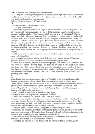 —■ Că doar n-ai venit de dragul meu. Asta-i limpede !
— Ai dreptate. Dacă m-aş fi dus pentru că te iubeam, dacă te-aş fi iubit vreodată cu adevărat,
dacă te-aş iubi încă, nu mi-ar fi atît de scîrbă de mine şi nu m-aş urî că am fost atît de slabă...
Am fost orbită de tine cîtva timp, asta-i tot...
D'Urberville dădu din umeri şi Tess continuă
98
•— Cînd am înţeles ce voiai era prea tîrziu.
— Aşa spun toate femeile.
— Cum îndrăzneşti să vorbeşti aşa ? strigă ea întorcîndu-se brusc spre el şi fulgerîndu-l cu
privirea, simţind cum se deşteaptă în ea o forţa latentă, pe care d'Urberville avea s-o
cunoască mai bine cîndva. Sfinte dumnezeule ! îmi vine să te zvîrl din docar ! Nu ţi-a
trecut niciodată prin minte că există şi femei care simt ceea ce unele nu fac decît să spună ?
— Bine, bine, zise el rîzînd. îmi pare rău ca tc-am jignit. Recunosc că sînt vinovat. Şi
adăugă cu o umbră de amărăciune în glas : Dar asta nu trebuie să mi-o zvîrli mereu în obraz.
Sînt gata să plătesc pînă la ultima centimă. Ştii bine că nu mai eşti nevoită să munceşti pe
cîmp sau la lăp-tărie. Ştii bine că poţi să te îmbraci cu tot ce c mai bun, în loc să pui pe tine
rochii urîte şi sărăcăcioase, aşa cum dinadins ai făcut-o, în ultima vreme, ca şi cum
n-ai putea să-ţi îngădui nici măcar o panglică mai mult decît aceea pe care ţi-o cîştigi tu
singură.
Tess făcu o uşoară strîmbătură dispreţuitoare, cu toate că dispreţul nu se potrivea cu natura ei
generoasă şi impulsivă.
— Am spus că n-am să mai primesc nimic de la tine, şi nici nu mai primesc ! Nu pot să
primesc ! Pentru asta ar trebui să poţi face din mine ce doreşti şi nu vreau.
— Dacă te-ar auzi cineva, ar crede că eşti ditamai prinţesă, nu numai o d'Urberville de
viţă veche. Ha ! ha ! ha ! Ei bine, dragă Tess, eu nu mai am nimic de spus. Cred că sînt un om
rău, foarte rău. Rău m-am născut, rău am trăit, şi după cit se pare tot rău o să şi mor.
Dar, Tess, cu tine n-am să mă port rău niciodată, ţi-o jur pe sufletul meu păcătos. Dar dacă s-o
întîmpla sa se ivească ceva... înţelegi... şi o să ai cît de cît nevoie de ajutor, scrie-mi cîteva
rînduri şi o să-ţi trimit
8*
99
orice doreşti. S-ar putea sa nu ma mai giiseşti la Trantridge ; plec pentru cîtăva vreme la
Londra. Nu pot s-o mai rabd pe bătrînă. Dar toate scrisorile o să-mi fie trimise acolo.
Tess îi spuse că nu vrea s-o ducă mai departe, aşa că d'Urberville opri calul la umbra pomilor,
printre care se zărea satul Marlott, coborî, o ridică pe Tess în braţe şi o dădu jos ; apoi
descarcă bagajul şi îl puse lîngă ea. Fata se înclină uşor şi îl privi o clipă în ochi, apoi se
întoarse şi-şi luă lucrurile, gata să plece.
Alee d'Urberville aruncă ţigara, se aplecă spre ea şi spuse :
—- Doar nu vrei să ne despărţim aşa, draga mea ? Ei hai !...
— Dacă vrei... răspunse ea, moale. Vezi cum m-ai strunit ?
Tess se întoarse, ridică faţa spre el şi rămase ca împietrită, în timp ce Alee o sărută pe obraz
cu un gest automat, dar nu total indiferent, ca şi cum pasiunea lui nu se stinsese de tot. Tess
primi sărutarea de parcă nici nu-şi dădea bine seama ce se petrece cu ea, cu privirea pierdută
departe peste vîrfurile pomilor care se vedeau pe potecă.
— Şi acum dă-mi şi obrazul celălalt. Asta pentru că sîntem cunoştinţe vechi.
Tess întoarse din nou capul, lăsîndu-l s-o sărute şi pe obrazul celălalt, pasivă ca şi cum i-ar fi
pozat unui pictor, sau s-ar fi lăsat pieptănată de un coafor. Buzele lui îi atinseră pielea netedă,
umeda şi rece, ca a ciupercilor care creşteau pe cîmpiile din jur.
— De ce nu vrei să-mi dai gura şi să-mi întorci sărutul ? Niciodată nu m-ai sărutat de
bunăvoie... tare mă tem că n-ai să mă iubeşti niciodată.
— Nu ! Şi ţi-am mai spus-o de mii de ori. Nu te-am iubit niciodată cu adevărat, din tot
 