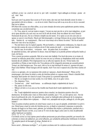 sufletul, şi nici nu cred că am să te pot iubi vreodată ! Apoi adăugă cu tristeţe : poate că
cel mai bun
100
lucru pe care l-aş putea face acum ar fi să te mint, dar mai am încă destulă cinste în mine —
aşa puţină cită mi-a rămas — ca să nu te mint. Dacă te-aş iubi n-aş avea de ce să ţi-o ascund.
Dar nu te iubesc.
D'Urberville scoase un oftat adînc, ca şi cum situaţia devenise prea apăsătoare pentru inima,
conştiinţa sau cavalerismul lui.
— Ei, Tess, prea le vezi pe toate-n negru ! Acum nu mai am de ce să te mai măgulesc, şi pot
să-ţi spun deschis că n-are nici un rost să fii atît de tristă. Poţi sta alături de orice femeie
frumoasă de pe aici, fie ea o femeie simplă sau de neam. Ţi-o spun ca un om care ştie ce
spune şi care-ţi vrea binele. Dacă eşti fată deşteaptă, o să tragi foloase de pe urma frumuseţii
tale înainte să se veştejească... Dar n-ai vrea totuşi să te întorci la mine ? Să fiu al naibii
dacă-mi vine să te las să pleci...
— Nu mă întorc nici în ruptul capului. M-am hotărît, o dată pentru totdeauna, în clipa în care
mi-am dat seama de ceea ce trebuia să-mi fi dat seama de mult — şi nu mă mai întorc.
— Dacă-i aşa, la revedere, verişoara mea de patru luni, la revedere.
Şi spunînd acestea, sări sprinten în docar, trase de hăţuri şi se pierdu printre tufişurile înalte şi
roşii, de bozie.
Tess o porni pe poteca şerpuită, fără să se mai uite îndărăt. Era încă devreme şi cu toate că
soarele se ridicase peste deal, razele lui erau tot reci şi sfioase şi răspîndeau mult mai multă
lumină de-cît căldură. Prin împrejurimi nu se afla nici ţipenie de om. Trista lună a lui
octombrie şi fiinţa şi mai tristă a lui Tess păreau să fie singurele prezenţe pe această potecă.
Totuşi, pe cînd mergea aşa, Tess auzi, din ce în ce mai desluşit în urma ei, zgomot de paşi...
Paşii unui bărbat. Omul mergea atît de repede, încît Tess nici n-apucă să-şi dea bine seama că
101
cineva se apropie, că o şi ajunsese din urmă şi-i spusese „bună dimineaţa". Părea să fie
meşteşugar, căci ţinea în mină o cutie de tinichea plină cu vopsea roşie. Omul o întrebă fără
înconjur dacă poate să-i ducă el coşul. Fata primi şi o porniră împreună.
— Da' de cu noapte te-ai mai sculat, în zi de Sabat, zise el cu glas voios.
— Da, răspunse Tess.
— Tocmai azi, cînd toată lumea se odihneşte după o săptămînă de lucru !
— Da, spuse ea din nou.
— Măcar că într-o zi ca asia eu fac treabă mai bună decît toată săptămînă la un loc.
— Da ?
— Da. Toată săptămînă muncesc pentru slava omului, iar duminica pentru slava lui
dumnezeu. Şi treaba asta-i mai cu folos decît cealaltă, aşa-i ? Ei, eu mă opresc aici. Am de
lucru la pîrleazul de colo. Şi spunînd asta, omul se îndreptă către pîrleazul de la marginea
drumului care dădea într-o păşune. — Dacă vrei, aşteaptă-mă un pic, adăugă el, că sînt gata
îndată !
Tess nu putea să plece pentru că omul luase coşul cu el, aşa că aşteptă, urmărindu-l cu privi-
rea. Omul puse coşul şi cutia de tinichea pe jos, şi după ce amestecă vopseaua cu pensula,
începu să tragă cu ea litere mari, pătrate, pe scîndnra din mijloc a pîrleazului, punînd cîte o
virgulă după fiecare cuvînt, ca şi cum ar fi vrut să dea răgaz celui care le citea să pătrundă
adînc înţelesul cuvintelor.
OSINDA, TA, NU, STA, TRINDAVA.
Cuvintele scrise cu roşu aprins parcă ardeau proiectate pe priveliştea potolită, pe tonurile de-
colorate şi stinse ale păduricii, pe cerul albastru, pe scîndurile pîrleazului îmbrăcate în licheni.
Te aşteptai parcă să înceapă să strige, făcând să vi-
102    .                         __^<   .1
breze aerul. „Sărmana teologie !", ar ii putut exclama unii la vederea acestei schimonosiri
 