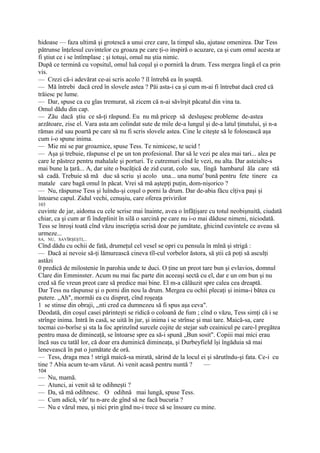 hidoase — faza ultimă şi grotescă a unui crez care, la timpul său, ajutase omenirea. Dar Tess
pătrunse înţelesul cuvintelor cu groaza pe care ţi-o inspiră o acuzare, ca şi cum omul acesta ar
fi ştiut ce i se întîmplase ; şi totuşi, omul nu ştia nimic.
După ce termină cu vopsitul, omul luă coşul şi o porniră la drum. Tess mergea lingă el ca prin
vis.
— Crezi că-i adevărat ce-ai scris acolo ? îl întrebă ea în şoaptă.
— Mă întrebi dacă cred în slovele astea ? Păi asta-i ca şi cum m-ai fi întrebat dacă cred că
trăiesc pe lume.
— Dar, spuse ca cu glas tremurat, să zicem că n-ai săvîrşit păcatul din vina ta.
Omul dădu din cap.
— Zău dacă ştiu ce să-ţi răspund. Eu nu mă pricep să desluşesc probleme de-astea
arzătoare, zise el. Vara asta am colindat sute de mile de-a lungul şi de-a latul ţinutului, şi n-a
rămas zid sau poartă pe care să nu fi scris slovele astea. Cine le citeşte să le folosească aşa
cum i-o spune inima.
— Mie mi se par groaznice, spuse Tess. Te nimicesc, te ucid !
— Aşa şi trebuie, răspunse el pe un ton profesional. Dar să le vezi pe alea mai tari... alea pe
care le păstrez pentru mahalale şi porturi. Te cutremuri cînd le vezi, nu alta. Dar asteialte-s
mai bune la ţară... A, dar uite o bucăţică de zid curat, colo sus, lîngă hambarul ăla care stă
să cadă. Trebuie să mă duc să scriu şi acolo una... una numa' bună pentru fete tinere ca
matale care bagă omul în păcat. Vrei să mă aştepţi puţin, dom-nişorico ?
— Nu, răspunse Tess şi luîndu-şi coşul o porni la drum. Dar de-abia făcu cîţiva paşi şi
întoarse capul. Zidul vechi, cenuşiu, care oferea privirilor
103
cuvinte de jar, aidoma cu cele scrise mai înainte, avea o înfăţişare cu totul neobişnuită, ciudată
chiar, ca şi cum ar fi îndeplinit în silă o sarcină pe care nu i-o mai dăduse nimeni, niciodată.
Tess se înroşi toată cînd văzu inscripţia scrisă doar pe jumătate, ghicind cuvintele ce aveau să
urmeze...
SA, NU, SAVÎRŞEŞTI,...
Cînd dădu cu ochii de fată, drumeţul cel vesel se opri cu pensula în mînă şi strigă :
— Dacă ai nevoie să-ţi lămurească cineva tîl-cul vorbelor ăstora, să ştii că poţi să asculţi
astăzi
0 predică de milostenie în parohia unde te duci. O ţine un preot tare bun şi evlavios, domnul
Clare din Emminster. Acum nu mai fac parte din aceeaşi sectă cu el, dar e un om bun şi nu
cred să fie vreun preot care să predice mai bine. El m-a călăuzit spre calea cea dreaptă.
Dar Tess nu răspunse şi o porni din nou la drum. Mergea cu ochii plecaţi şi inima-i bătea cu
putere. „Ah", mormăi ea cu dispreţ, cînd roşeaţa
1 se stinse din obraji, ,,nti cred ca dumnezeu să fi spus aşa ceva".
Deodată, din coşul casei părinteşti se ridică o coloană de fum ; cînd o văzu, Tess simţi că i se
strînge inima. Intră în casă, se uită în jur, şi inima i se strînse şi mai tare. Maică-sa, care
tocmai co-borîse şi sta la foc aprinzînd surcele cojite de stejar sub ceainicul pe care-l pregătea
pentru masa de dimineaţă, se întoarse spre ea să-i spună „Bun sosit". Copiii mai mici erau
încă sus cu tatăl lor, că doar era duminică dimineaţa, şi Durbeyfield îşi îngăduia să mai
lenevească în pat o jumătate de oră.
— Tess, draga mea ! strigă maică-sa mirată, sărind de la locul ei şi sărutîndu-şi fata. Ce-i cu
tine ? Abia acum te-am văzut. Ai venit acasă pentru nuntă ?            —
104
—     Nu, mamă.
—     Atunci, ai venit să te odihneşti ?
—     Da, să mă odihnesc. O odihnă mai lungă, spuse Tess.
—     Cum adică, văr' tu n-are de gînd să ne facă bucuria ?
—     Nu e vărul meu, şi nici prin gînd nu-i trece să se însoare cu mine.
 