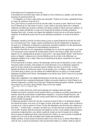 fi fost dacă nu ar fi comportat nici un risc.
Curiozitatea lor era atît de mare, îneît, de îndată ce Tess se întorcea cu spatele, cele mai tinere
începeau să şuşotească între ele.
— Ce drăguţă e şi ce bine-i sade rochia asta minunată ! Trebuie să fi costat o grămadă de bani
şi-i sigur că a primit-o în dar de la el.
Tess, care încerca să scoată serviciul de ceai din colţar, nu auzea ce spun. Dacă le-ar fi auzit,
le-ar fi lămurit pe loc Dar mama ei auzise ; acum, cînd nu mai putea spera într-o căsătorie
strălucită, îşi hrănea pe cît putea vanitatea ei de femeie simplă cu ideea unui amor strălucit. In
general se simţea satisfăcută, cu toate că un triumf atît de modest şi trecător prejudicia
reputaţia fiicei sale ; şi totuşi, mai trăgea încă nădejde că totul avea să se sfîr-şească printr-o
căsătorie. Şi încălzită de ecoul trezit în ea de admiraţia musafirelor, le invită să ră-mînă la
ceai.
107
Flecăreala, râsetele şi aluziile lor binevoitoare şi mai cu seamă licăririle de invidie din ochii
lor o înviorară şi pe Tess ; treptat, treptat, însufleţirea lor deveni molipsitoare şi aproape se
înveseli şi ea. Trăsăturile ei împietrite se destinseră, mişcările că-pătară ceva din sprinteneala
de altădată şi faţa i se îmbujora în toată plinătatea frumuseţii ei.
Din cînd în cînd, fără să vrea, răspundea la întrebările lor cu un aer de superioritate, ca şi cum
ar fi recunoscut că era oarecum de invidiat pentru felul în care fusese curtată. Dar era atît de
departe de a fi „îndrăgostită de propria ei nenorocire", cum spune Robert South1, încît iluzia ei
trecea ca fulgerul ; raţiunea rece se trezea bătîndu-şi joc de crizele ei de slăbiciune, iar
hidoşenia mîndriei ei de o clipă o făcea să-şi reamintească de păcat, readucînd-o la o tăcere
plină de modestie.
Cît de nenorocită se simţise a doua zi de dimineaţă, cînd nu mai era duminică, ci luni, cînd nu
mai purta rochia cea bună, cînd oaspeţii cei veseli plecaseră, şi ea se deşteptase singură în
patul ei de fată, auzind în jur respiraţia uşoară a fraţilor mai mici şi nevinovaţi ! în locul
agitaţiei pricinuite de întoarcerea acasă, în locul atenţiei care i se dăduse, vedea acum în faţa
ei un drum lung şi spinos, pe care trebuia să-l străbată fără nici un ajutor şi cu foarte puţină
înţelegere din partea celor din jur. Deznădejdea îi era atît de mare, încît îi venea să se ascundă
într-un mormînt.
După cîteva săptămîni, Tess căpătă destulă putere să iasă din casă, dar numai atît cît să se
ducă la biserică într-o duminică dimineaţă, li plăcea să asculte cînturile şi vechii Psalmi şi să
intoneze împreună cu ceilalţi Imnul Dimineţii. Dragostea înnăscută pentru melodie, moştenită
de la maică-sa, care cînta- adesea balade, făcea ca cea mai simplă
1
    Robert South: 1534—1716, predicator englez.
108
muzică s-o mişte atît de tare, încît uneori aproape că-i smulgea inima din piept.
Fiindcă avea motive să treacă cit mai neobservată şi ca să scape de cuvintele curtenitoare ale
tinerilor, plecă de acasă înainte să audă bătaia clopotelor ; se aşeză în fundul bisericii, sub
galerie, aproape de tindă, acolo unde veneau numai bătrî-nii şi unde năsălia stătea proptită
printre uneltele de îngropat.
Credincioşii parohiei veneau doi cîte doi, se aşezau în şiruri în faţa ei, îşi sprijineau fruntea
trei sferturi de minut, oa şi cum s-ar fi rugat, cu toate că de fapt nu se rugau ; apoi se ridicau şi
se uitau în jur. Cînd se ajunse la Cînturi, fu ales din întîmplare unul din cele care-i plăceau ei
mai mult — vechiul cîntec „Langdon" pe două voci. Nu ştia însă cum se cheamă şi tare ar fi
vrut să afle. Se gîndi, fără să-şi exprime clar gîndul în cuvinte, cit de ciudată şi dumnezeiască
era puterea compozitorului, care, printr-o gamă de emoţii, pe care la început nu le simţise
decît el, putea să stăpînească chiar şi din mormînt pe o fată ca ea, care nu auzise niciodată de
numele lui şi nu avea să afle niciodată nimic despre personalitatea sa.
Slujba continua. Lumea începu să întoarcă capul şi să se uite în jur, şi cînd în sfîrşit dădu cu
ochii de Tess, se porni să şuşotească. Fata ştia prea bine despre ce vorbeau. Simţi un spin în
 