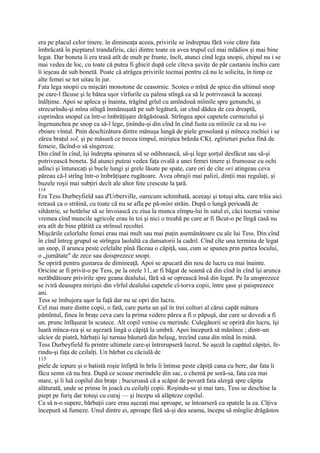 era pe placul celor tinere. în dimineaţa aceea, privirile se îndreptau fără voie către fata
îmbrăcată în pieptarul trandafiriu, căci dintre toate ea avea trupul cel mai mlădios şi mai bine
legat. Dar boneta îi era trasă atît de mult pe frunte, încît, atunci cînd lega snopii, chipul nu i se
mai vedea de loc, cu toate că putea fi ghicit după cele cîteva şuviţe de păr castaniu închis care
îi ieşeau de sub bonetă. Poate că atrăgea privirile tocmai pentru că nu le solicita, în timp ce
alte femei se tot uitau în jur.
Fata lega snopii cu mişcări monotone de ceasornic. Scotea o mînă de spice din ultimul snop
pe care-l făcuse şi le bătea uşor vîrfurile cu palma stîngă ca să le potrivească la aceeaşi
înălţime. Apoi se apleca şi înainta, trăgînd grîul cu amîndouă mîinile spre genunchi, şi
strecurîndu-şi mîna stîngă înmănuşată pe sub legătură, iar cînd dădea de cea dreaptă,
cuprindea snopul ca într-o îmbrăţişare drăgăstoasă. Strîngea apoi capetele curmeiului şi
îngenunchea pe snop ca să-l lege, ţinîndu-şi din cînd în cînd fusta cu mîinile ca să nu i-o
zboare vîntul. Pnin deschizătura dintre mănuşa lungă de piele grosolană şi mîneca rochiei i se
zărea braţul sol, şi pe măsură ce trecea timpul, miriştea brăzda CKţ. zgîrieturi pielea fină de
femeie, făcînd-o să sîngereze.
Din cînd în cînd, îşi îndrepta spinarea să se odihnească, să-şi lege şorţul desfăcut sau să-şi
potrivească boneta. Şd atunci puteai vedea faţa ovală a unei femei tinere şi frumoase cu ochi
adînci şi întunecaţi şi bucle lungi şi grele lăsate pe spate, care ori de cîte ori atingeau ceva
păreau că-l strîng într-o îmbrăţişare rugătoare. Avea obrajii mai palizi, dinţii mai regulaţi, şi
buzele roşii mai subţiri decît ale altor fete crescute la ţară.
114
Era Tess Durbeyfield sau d'Urberville, oarecum schimbată, aceeaşi şi totuşi alta, care trăia aici
retrasă ca o străină, cu toate că nu se afla pe pă-mînt străin. După o lungă perioadă de
sihăstrie, se hotărîse să se învoiască cu ziua la munca eîmpu-lui în satul ei, căci tocmai venise
vremea cînd muncile agricole erau în toi şi nici o treabă pe care ar fi făcut-o pe lîngă casă nu
era atît de bine plătită ca strînsul recoltei.
Mişcările celorlalte femei erau mai mult sau mai puţin asemănătoare cu ale lui Tess. Din cînd
în cînd întreg grupul se strîngea laolaltă ca dansatorii la cadril. Cînd cîte una termina de legat
un snop, îl arunca peste celelalte pînă făceau o căpiţă, sau, cum se spunea prin partea locului,
o „jumătate" de zece sau doisprezece snopi.
Se opriră pentru gustarea de dimineaţă. Apoi se apucară din nou de lucru ca mai înainte.
Oricine ar fi privit-o pe Tess, pe la orele 11, ar fi băgat de seamă că din cînd în cînd îşi arunca
nerăbdătoare privirile spre geana dealului, fără să se oprească însă din legat. Pe Ia unsprezece
se iviră deasupra miriştii din vîrful dealului capetele cî-torva copii, între şase şi paisprezece
ani.
Tess se îmbujora uşor la faţă dar nu se opri din lucru.
Cel mai mare dintre copii, o fată, care purta un şal în trei colturi al cărui capăt mătura
pămîntul, finea în braţe ceva care la prima vedere părea a fi o păpuşă, dar care se dovedi a fi
un. prunc înfăşurat în scutece. Alt copil venise cu merinde. Culegătorii se opriră din lucru, îşi
luară mînca-rea şi se aşezară lingă o căpiţă la umbră. Apoi începură să mănînee ; dintr-un
ulcior de piatră, bărbaţii îşi turnau băutură din belşug, trecînd cana din mînă în mină.
Tess Durbeyfield fu printre ultimele care-şi întrerupseră lucrul. Se aşeză la capătul căpiţei, fe-
rindu-şi faţa de ceilalţi. Un bărbat cu căciulă de
115
piele de iepure şi o batistă roşie înfiptă în brîu îi întinse peste căpiţă cana cu bere, dar fata îi
făcu semn că nu bea. După ce scoase merindele din sac, o chemă pe soră-sa, fata cea mai
mare, şi îi luă copilul din braţe ; bucuroasă că a scăpat de povară fata alergă spre căpiţa
alăturată, unde se prinse în joacă cu ceilalţi copii. Roşindu-se şi mai tare, Tess se deschise la
piept pe furiş dar totuşi cu curaj — şi începu să alăpteze copilul.
Ca să n-o supere, bărbaţii care erau aşezaţi mai aproape, se întoarseră cu spatele la ea. Cîţiva
începură să fumeze. Unul dintre ei, aproape fără să-şi dea seama, începu să mîngîie drăgăstos
 