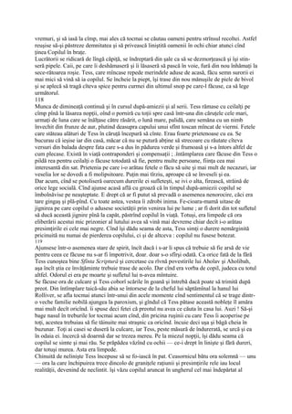 vremuri, şi să iasă la cîmp, mai ales că tocmai se căutau oameni pentru strînsul recoltei. Astfel
reuşise să-şi păstreze demnitatea şi să privească liniştită oamenii în ochi chiar atunci cînd
ţinea Copilul în braţe.
Lucrătorii se ridicară de lîngă căpiţă, se îndreptară din şale ca să se dezmorţească şi îşi stin-
seră pipele. Caii, pe care îi deshămaseră şi îi lăsaseră să pască în voie, fură din nou înhămaţi la
sece-rătoarea roşie. Tess, care mîncase repede merindele aduse de acasă, făcu semn surorii ei
mai mici să vină să ia copilul. Se încheie la piept, îşi trase din nou mănuşile de piele de bivol
şi se aplecă să tragă cîteva spice pentru curmei din ultimul snop pe care-l făcuse, ca să lege
următorul.
118
Munca de dimineaţă continuă şi în cursul după-amiezii şi al serii. Tess rămase cu ceilalţi pe
cîmp pînă la lăsarea nopţii, oînd o porniră cu toţii spre casă într-una din căruţele cele mari,
urmaţi de luna care se înălţase către răsărit, o lună mare, palidă, care semăna cu un nimb
învechit din frunze de aur, plutind deasupra capului unui sfînt toscan mîncat de viermi. Fetele
care stăteau alături de Tess în căruţă începură să cînte. Erau foarte prietenoase cu ea. Se
bucurau că ieşise iar din casă, măcar că nu se putură abţine să strecoare cu răutate cîteva
versuri din balada despre fata care s-a dus în pădurea verde şi frumoasă şi s-a întors altfel de
cum plecase. Există în viaţă contraponderi şi compensaţii ; .întâmplarea care făcuse din Tess o
pildă rea pentru ceilalţi o făcuse totodată să fie, pentru multe persoane, fiinţa cea mai
interesantă din sat. Prietenia pe care i-o arătau fetele o făcu să uite şi mai mult de necazuri, iar
veselia lor se dovedi a fi molipsitoare. Puţin mai tîrziu, aproape că se înveseli şi ea.
Dar acum, cînd se potoliseră oarecum durerile ei sufleteşti, se ivi o alta, firească, străină de
orice lege socială. Cînd ajunse acasă află cu groază că în timpul după-amiezii copilul se
îmbolnăvise pe neaşteptate. E drept că ar fi putut să prevadă o asemenea nenorocire, căci era
tare gingaş şi plă-pînd. Cu toate astea, vestea îi zdrobi inima. Fe-cioara-mamă uitase de
jignirea pe care copilul o adusese societăţii prin venirea lui pe lume ; ar fi dorit din tot sufletul
să ducă această jignire pînă la capăt, păstrînd copilul în viaţă. Totuşi, era limpede că ora
eliberării acestui mic prizonier al lutului avea să vină mai devreme chiar decît i-o arătau
presimţirile ei cele mai negre. Cînd îşi dădu seama de asta, Tess simţi o durere nemărginită
pricinuită nu numai de pierderea copilului, ci şi de altceva : copilul nu fusese botezat.
119
Ajunsese într-o asemenea stare de spirit, încît dacă i s-ar li spus că trebuie să fie arsă de vie
pentru ceea ce făcuse nu s-ar fi împotrivit, doar. doar s-o sfîrşi odată. Ca orice fată de la fără
Tess cunoştea bine Sfînta Scriptură şi cercetase cu rîvnă povestirile lui Aholav şi Aholibah,
aşa încît ştia ce învăţăminte trebuie trase de acolo. Dar cînd era vorba de copil, judeca cu totul
altfel. Odorul ei era pe moarte şi sufletul lui n-avea mîntuire.
Se făcuse ora de culcare şi Tess coborî scările în goană şi întrebă dacă poate să trimită după
preot. Din întîmplare taică-său abia se întorsese de la cheful lui săptămînal la hanul lui
Rolliver, se afla tocmai atunci într-unui din acele momente cînd sentimentul că se trage dintr-
o veche familie nobilă ajungea la paroxism, şi gîndul că Tess pătase această nobleţe îl amăra
mai mult decît oricînd. îi spuse deci fetei că preotul nu avea ce căuta în casa lui. Auzi ! Să-şi
bage nasul în treburile lor tocmai acum cînd, din pricina ruşinii cu care Tess îi acoperise pe
toţi, acestea trebuiau să fie tăinuite mai straşnic ca oricînd. încuie deci uşa şi băgă cheia în
buzunar. Toţi ai casei se duseră la culcare, iar Tess, peste măsură de îndurerată, se urcă şi ea
în odaia ei. încercă să doarmă dar se trezea mereu. Pe la miezul nopţii, îşi dădu seama că
copilul se simte şi mai rău. Se prăpădea văzînd cu ochii — ce-i drept în linişte şi fără dureri,
dar totuşi murea. Asta era limpede.
Chinuită de nelinişte Tess începuse să se fo-iască în pat. Ceasornicul bătu ora solemnă — unu
— ora la care închipuirea trece dincolo de graniţele raţiunii şi presimţirile rele iau locul
realităţii, devenind de neclintit. îşi văzu copilul aruncat în ungherul cel mai îndepărtat al
 