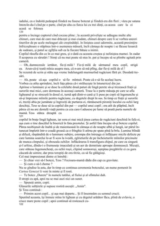 iadului, ca o îndoită pedeapsă fiindcă nu fusese botezat şi fiindcă era din flori ; văzu pe satana
întorcîn-du-l cînd pe o parte, cînd pe alta cu furca lui cu trei dinţi, ca aceea care la ei
acasă se folosea
120
pentru a încinge cuptorul cînd coceau pline ; la această privelişte se adăugau multe alte
chinuri, care mai de care mai drăceşti şi mai ciudate, chinuri despre care li se vorbea uneori
tinerilor de pe acele meleaguri ale creştinătăţii. în liniştea casei adormite, această presimţire
înfricoşătoare o stăpînea într-o asemenea măsură, încît cămaşa de noapte i se făcuse leoarcă
de sudoare, şi patul se zgîlţîia sub ea la fiecare bătaie a inimii.
Copilul răsufla din ce în ce mai greu, şi o dată cu aceasta creştea şi neliniştea mamei. In zadar
îl acoperea cu sărutări ! Simţi că nu mai poate să stea în. pat şi începu să se plimbe agitată prin
cameră.
— Oh, dumnezeule iertător, fie-ţi milă ! Fie-ţi milă de sărmanul meu copil, strigă
ea. Arun-că-ţi toată mînia asupra mea, că n-am să mă plîng, dar fie-ţi milă de el !
Se rezemă de scrin şi stătu aşa vreme îndelungată murmurînd rugăciuni fără şir. Deodată tre-
sări.
— Ah, poate că aşa copilul o să fie mîntuit. Poate că o să fie acelaşi lucru.
Vorbea cu atîta aprindere, încît faţa părea că-i străluceşte în întunericul din jur.
Aprinse o luminare şi se duse la celelalte două paturi de lingă perete să-şi trezească fraţii şi
surorile mai mici, care dormeau în aceeaşi cameră. Trase la o parte măsuţa pe care se afla
ligheanul şi se strecură în dosul ei, turnă apă dintr-o cană şi îi puse pe copii să îngenunche şi
să-şi împreune mîinile pentru rugăciune, cu degetele drept în sus. In timp ce fraţii şi surorile
ei, treziţi abia pe jumătate şi îngroziţi de purtarea ei, rămăseseră pironiţi locului cu ochii larg
deschişi, Tess se duse să ia copilul din pat — copilul unui copil ; era atît de plăpînd, încît
părea că nu are destulă viaţă pentru ca cea care-l adusese pe lume să poată purta numele de
mamă. Tess stătea dreaptă cu
121
copilul în braţe lingă lighean, iar sora ei mai mică ţinea cartea de rugăciuni deschisă în fafa ei,
aşa cum o tine dascălul la biserică în fata preotului. Şi astfel fata începu să-şi boteze copilul.
Părea neobişnuit de înaltă şi de maiestuoasă în cămaşa ei de noapte albă şi lungă, iar părul în-
tunecat împletit într-o coadă groasă ca o frînghie îi atîrna pe spate pînă la brîu. Lumina blîndă
şi difuză, răspândită de o luminare subţire, estompa din întreaga ei înfăţişare micile defecte pe
care lumina soarelui le-ar fi scos la iveală, zgîrieturile de pe încheieturile mîinilor pricinuite
de munca cîmpului, şi oboseala ochilor. înflăcărarea îi transfigura chipul, pe care ea singură
şi-l urîtise, dîndu-i o frumuseţe imaculată şi un aer de demnitate aproape domnească. Micuţii,
care stăteau îngenuncheaţi, cu ochii roşii, clipind somnoroşi, aşteptau pregătirile ei cu gura
căscată de uimire, dar prea toropiţi de ora tîrzie, ca să fie gălăgioşi.
Cel mai impresionat dintre ei întrebă :
— Şi chiar vrei să-l botezi, Tess ? Fecioara-mamă dădu din cap cu gravitate.
— Şi cum o să-l cheme ?
Nu se gîndise la asta, dar în timp ce continua ceremonia botezului, un nume pomenit în
Cartea Genezei îi veni în minte şi îl rosti.
— Te botez „Durere" în numele tatălui, al fiului şi al sfîntului duh.
îl stropi cu apă, apoi nu se mai auzi nici un sunet.
— Spuneţi amin, copii.
Glasurile subţirele şi supuse rostiră ascuţit: „Amin".
Şi Tess continuă :
— Primim acest copil... şi aşa mai departe... Şi îl însemnăm cu semnul crucii.
Spunînd aceasta, îşi înmuie mîna în lighean şi cu degetul arătător făcu, plină de evlavie, o
cruce mare peste copil ; apoi continuă să rostească cu-
122
 