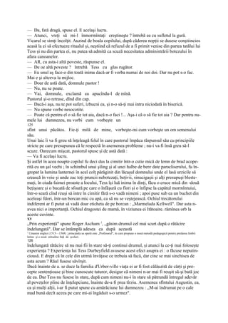 — Da, fată dragă, spuse el. E acelaşi lucru.
— Atunci, vreţi să mi-l înmormîntaţi creştineşte ? întrebă ea cu sufletul la gură.
Vicarul se simţi încolţit. Auzind de boala copilului, după căderea nopţii se dusese conştiincios
acasă la ei să efectueze ritualul şi, neştiind că refuzul de a fi primit venise din partea tatălui lui
Tess şi nu din partea ei, nu putea să admită ca scuză necesitatea administrării botezului în
afara canoanelor.
— AR, cu asta-i altă poveste, răspunse el.
— De oe altă poveste ? întrebă Tess cu glas rugător.
— Eu unul aş face-o din toată inima dacă-ar fi vorba numai de noi doi. Dar nu pot s-o fac.
Mai e şi altceva la mijloc.
— Doar de astă dată, domnule pastor !
— Nu, nu se poate.
— Vai, domnule, exclamă ea apucîndu-l de mînă.
Pastorul şi-o retrase, dînd din cap.
— Dacă-i aşa, nu te pot suferi, izbucni ea, şi n-o să-ţi mai intru niciodată în biserică.
— Nu spune vorbe nesocotite.
— Poate că pentru el o să fie tot aia, dacă n-o faci !... Aşa-i că o să fie tot aia ? Dar pentru nu-
mele lui dumnezeu, nu vorbi cum vorbeşte un
125
sfînt unui păcătos. Fie-ţi milă de mine, vorbeşte-mi cum vorbeşte un om semenului
său.
Unui laic îi va fi greu să înţeleagă felul în care pastorul împăca răspunsul său cu principiile
stricte pe care presupunea că le respectă în asemenea probleme ; nu-i va fi însă greu să-l
scuze. Oarecum mişcat, pastorul spuse şi de astă dată :
— Va fi acelaşi lucru.
Şi astfel în acea noapte copilul fu deci dus la cimitir într-o cutie mică de lemn de brad acope-
rită cu un şal vechi ; în schimbul unui şiling şi al unei halbe de bere date paracliserului, fu în-
gropat la lumina lanternei în acel colţ părăginit din lăcaşul domnului unde el lasă urzicile să
crească în voie şi unde zac toţi pruncii nebotezaţi, beţivii, sinucigaşii şi alţi presupuşi bleste-
maţi, în ciuda faimei proaste a locului, Tess îşi luă inima în dinţi, făcu o cruce mică din -două
beţişoare şi o bucată de sfoară pe care o înfăşură cu flori şi o înfipse la capătul mormîntuiui,
într-o seară cînd reuşi să intre în cimitir fără s-o vadă nimeni ; apoi puse sub ea un buchet din
aceleaşi fdori, într-un borcan mic cu apă, ca să nu se veştejească. Ochiul trecătorului
indiferent ar fi putut să vadă doar eticheta de pe borcan : „Marmelada Kellwell". Dar asta n-
avea nici o importanţă. Ochiul dragostei de mamă, în viziunea ei Itătoaire. rămînea orb la
aceste cuvinte.
XV
„Prin experienţă" spune Roger Ascham 1, „găsim drumul cel mai scurt după o rătăcire
îndelungată". Dar se întâmplă adesea ca după această
1
  Umanist englez (1515—1568) ; principala sa operă este „Profesorul", tn care propune o nouă metodă pedagogică pentru predarea limbii
latine şi o nouă atitudine faţă de şcolari.
126
îndelungată rătăcire să nu mai fii în stare să-ţi continui drumul, şi atunci la ce-ţi mai foloseşte
experienţa ? Experienţa lui Tess Durbeyfield avusese acest efect asupra ei : o făcuse neputin-
cioasă. E drept că în cele din utrmă învăţase ce trebuia să facă, dar cine se mai sinchisea de
asta acum ? Răul fusese săvîrşit.
Dacă înainte de a. se duce la familia d'Urber-ville viaţa ei ar fi fost călăuzită de cărţi şi pre-
cepte sentenţioase şi bine cunoscute tuturor, desigur că nimeni n-ar mai fi reuşit să-şi bată joc
de ea. Dar Tess nu fusese în stare, după cum nimeni nu-i în stare să pătrundă întregul adevăr
al poveţelor pline de înţelepciune, înainte de-a fi prea tîrziu. Asemenea sfîntului Augustin, ea,
ca şi mulţi alţii, i-ar fi putut spune cu amărăciune lui dumnezeu : „M-ai îndrumat pe o cale
mad bună decît aceea pe care mi-ai îngăduit s-o urmez".
 