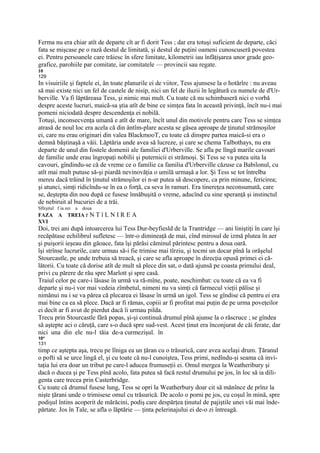 Ferma nu era chiar atît de departe cît ar fi dorit Tess ; dar era totuşi suficient de departe, căci
fata se mişcase pe o rază destul de limitată, şi destul de puţini oameni cunoscuseră povestea
ei. Pentru persoanele care trăiesc în sfere limitate, kilometrii iau înfăţişarea unor grade geo-
grafice, parohiile par comitate, iar comitatele — provincii sau regate.
10
129
In visuiriile şi faptele ei, ân toate planurile ei de viitor, Tess ajunsese la o hotărîre : nu aveau
să mai existe nici un fel de castele de nisip, nici un fel de iluzii în legătură cu numele de d'Ur-
berville. Va fi lăptăreasa Tess, şi nimic mai mult. Cu toate că nu schimbaseră nici o vorbă
despre aceste lucruri, maică-sa ştia atît de bine ce simţea fata în această privinţă, încît nu-i mai
pomeni niciodată despre descendenţa ei nobilă.
Totuşi, inconsecvenţa umană e atît de mare, încît unul din motivele pentru care Tess se simţea
atrasă de noul loc era acela că din ântîm-plare acesta se găsea aproape de ţinutul strămoşilor
ei, care nu erau originari din valea BlackmooT, cu toate că dinspre partea maică-si era o
demnă băştinaşă a văii. Lăptăria unde avea să lucreze, şi care se chema Talbothays, nu era
departe de unul din fostele domenii ale familiei d'Urberville. Se afla pe lîngă marile cavouri
de familie unde erau îngropaţi nobilii şi puternicii ei strămoşi. Şi Tess se va putea uita la
cavouri, gîndindu-se că de vreme ce o familie ca familia d'Urberville căzuse ca Babilonul, cu
atît mai mult putuse să-şi piardă nevinovăţia o umilă urmaşă a lor. Şi Tess se tot întrelba
mereu dacă trăind în ţinutul strămoşilor ei n-ar putea să descopere, ca prin minune, fericirea;
şi atunci, simţi ridicîndu-se în ea o forţă, ca seva în ramuri. Era tinereţea neconsumată, care
se, deştepta din nou după ce fusese înnăbuşită o vreme, aducînd cu sine speranţă şi instinctul
de nebiruit al bucuriei de a trăi.
Sfîrşitul f ia zei a doua
FAZA     A TREIA r N T î L N I R E A
XVI
Doi, trei ani după intoarcerea lui Tess Dur-beyfiesld de la Trantridge — ani liniştiţi în care îşi
recăpătase echilibrul sufletesc — într-o dimineaţă de mai, cînd mirosul de izmă plutea în aer
şi puişorii ieşeau din găoace, fata îşi părăsi căminul părintesc pentru a doua oară.
îşi strînse lucrurile, care urmau să-i fie trimise mai tîrziu, şi tocmi un docar pînă la orăşelul
Stourcastle, pe unde trebuia să treacă, şi care se afla aproape în direcţia opusă primei ei că-
lătorii. Cu toate că dorise atît de mult să plece din sat, o dată ajunsă pe coasta primului deal,
privi cu părere de rău spre Marlott şi spre casă.
Traiul celor pe care-i lăsase în urmă va ră-mîne, poate, neschimbat: cu toate că ea va fi
departe şi nu-i vor mai vedeia zîmbetul, nimeni nu va simţi că farmecul vieţii pălise şi
nimănui nu i se va părea că plecarea ei lăsase în urmă un igol. Tess se gîndise că pentru ei era
mai bine ca ea să plece. Dacă ar fi rămas, copiii ar fi profitat mai puţin de pe urma poveţeilor
ei decît ar fi avut de pierdut dacă îi urmau pilda.
Trecu prin Stourcastle fără popas, şi-şi continuă drumul pînă ajunse la o răscruce ; se gîndea
să aştepte aci o căruţă, care s-o ducă spre sud-vest. Acest ţinut era înconjurat de căi ferate, dar
nici una din ele nu-l tăia de-a curmezişul. în
10*
131
timp ce aştepta aşa, trecu pe lîniga ea un ţăran cu o trăsurică, care avea acelaşi drum. Ţăranul
o pofti să se urce lingă el, şi cu toate că nu-l cunoiştea, Tess primi, nedîndu-şi seama că invi-
taţia lui era doar un tribut pe care-l aducea frumuseţii ei. Omul mergea la Weatheribury şi
dacă o ducea şi pe Tess pînă acolo, fata putea să facă restul drumului pe jos, în loc să ia dili-
genta care trecea prin Casterbridge.
Cu toate că drumul fusese lung, Tess se opri la Weatherbury doar cit să mănînce de prînz la
nişte ţărani unde o trimisese omul cu trăsurică. De acolo o porni pe jos, cu coşul în mină, spre
podişul întins acoperit de mărăcini, podiş care despărţea ţinutul de pajiştile unei văi mai înde-
părtate. Jos în Tale, se afla o lăptărie — ţinta pelerinajului ei de-o zi întreagă.
 