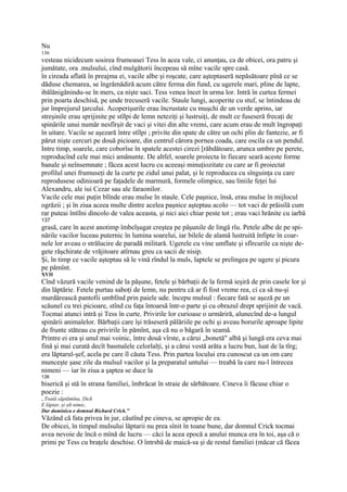 Nu
136
vesteau nicidecum sosirea frumoasei Tess în acea vale, ci anunţau, ca de obicei, ora patru şi
jumătate, ora .mulsului, cînd mulgătorii începeau să mîne vacile spre casă.
în cireada aflată în preajma ei, vacile albe şi roşcate, care aşteptaseră nepăsătoare pînă ce se
dăduse chemarea, se îngrămădiră acum către ferma din fund, cu ugerele mari, pline de lapte,
ibălănigănindu-se în mers, ca nişte saci. Tess venea încet în urma lor. Intră în curtea fermei
prin poarta deschisă, pe unde trecuseră vacile. Staule lungi, acoperite cu stuf, se întindeau de
jur împrejurul ţarcului. Acoperişurile erau încrustate cu muşchi de un verde aprins, iar
streşinile erau sprijinite pe stîlpi de lemn neteziţi şi lustruiţi, de mult ce fuseseră frecaţi de
spinările unui număr nesfîrşit de vaci şi vitei din alte vremi, care acum erau de mult îngropaţi
în uitare. Vacile se aşezară între stîlpi ; privite din spate de către un ochi plin de fantezie, ar fi
părut nişte cercuri pe două picioare, din centrul cărora pornea coada, care oscila ca un pendul.
Intre timp, soarele, care coborîse în spatele acestei cirezi [răbdătoare, arunca umbre pe perete,
reproducînd cele mai mici amănunte. De altfel, soarele proiecta în fiecare seară aceste forme
banale şi neînsemnate ; făcea acest lucru cu aceeaşi minuţiozitate cu care ar fi proiectat
profilul unei frumuseţi de la curte pe zidul unui palat, şi le reproducea cu sînguinţa cu care
reprodusese odinioară pe faţadele de marmură, formele olimpice, sau liniile feţei lui
Alexandru, ale iui Cezar sau ale faraonilor.
Vacile cele mai puţin blînde erau mulse în staule. Cele paşnice, însă, erau mulse în mijlocul
ogrăzii ; şi în ziua aceea multe dintre acelea paşnice aşteptau acolo — tot vaci de prăisilă cum
rar puteai întîlni dincolo de valea aceasta, şi nici aici chiar peste tot ; erau vaci hrănite cu iarbă
137
grasă, care în acest anotimp îmbelşugat creştea pe păşunile de lingă rîu. Petele albe de pe spi-
nările vacilor luceau puternic în lumina soarelui, iar bilele de alamă lustruită înfipte în coar-
nele lor aveau o strălucire de paradă militară. Ugerele cu vine umflate şi sfîrcurile ca nişte de-
gete răşchirate de vrăjitoare atîrnau greu ca sacii de nisip.
Şi, în timp ce vacile aşteptau să le vină rîndul la muls, laptele se prelingea pe ugere şi picura
pe pămînt.
XVII
Cînd văzură vacile venind de la păşune, fetele şi bărbaţii de la fermă ieşiră de prin casele lor şi
din lăptărie. Fetele purtau saboţi de lemn, nu pentru că ar fi fost vreme rea, ci ca să nu-şi
murdărească pantofii umblînd prin paiele ude. începu mulsul : fiecare fată se aşeză pe un
scăunel cu trei picioare, stînd cu faţa întoarsă într-o parte şi cu obrazul drept sprijinit de vacă.
Tocmai atunci intră şi Tess în curte. Privirile lor curioase o urmăriră, alunecînd de-a lungul
spinării animalelor. Bărbaţii care îşi trăseseră pălăriile pe ochi şi aveau borurile aproape lipite
de frunte stăteau cu privirile în pămînt, aşa că nu o băgară în seamă.
Printre ei era şi unul mai voinic, între două vîrste, a cărui „bonetă" albă şi lungă era ceva mai
fină şi mai curată decît basmalele celorlalţi, şi a cărui vestă arăta a lucru bun, luat de la tîrg;
era lăptarul-şef, acela pe care îl căuta Tess. Prin partea locului era cunoscut ca un om care
munceşte şase zile da mulsul vacilor şi la preparatul untului — treabă la care nu-l întrecea
nimeni — iar în ziua a şaptea se duce la
138
biserică şi stă în strana familiei, îmbrăcat în straie de sărbătoare. Cineva îi făcuse chiar o
poezie :
„Toată săptămîna, Dick
E lăptar, şi alt nimic,
Dar duminica e domnul Richard Crlck."
Văzând că fata privea în jur, căutînd pe cineva, se apropie de ea.
De obicei, în timpul mulsului lăptarii nu prea sînit în toane bune, dar domnul Crick tocmai
avea nevoie de încă o mînă de lucru — căci la acea epocă a anului munca era în toi, aşa că o
primi pe Tess cu braţele deschise. O întrsbă de maică-sa şi de restul familiei (măcar că făcea
 