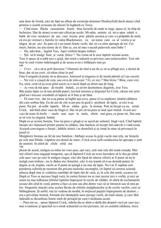 asta doar de formă, căci de fapt nu aflase de existenţa doamnei Dunbeyfield deoît atunci cînd
primise o scurtă scrisoare de afaceri în legătură cu Tess).
— Cînd eram flăcău cunoşteam foarte bine locurile de unde te tragi, spuse el, în chip de
încheiere. Dar de atunci n-am mai călcat pe acolo. Mi-aduc aminte că mi-a spus odată o
babă de vreo nouăzeci de ani, care locuia prin părţile acestea şi care s-a prăpădit de mult,
că era pe vremuri o familie în valea Blackmoore, cu un nume cam ca al vostru şi se
trăgea de pe aici. Se pare că e un neam foarte vechi, dar că s-a stins aproape de tot. Cei
tineri, barem, nu ştiu nimic de el. Dar ce, era să stau s-ascult palavrele unei babe ?
— Da, adevărat... îngînă Tess. Apoi vorbiră despre treburi.
— Ştii să le mulgi bine şi curat, fetico ? Nu vreau să le sece laptele tocmai acum.
Tess îi spuse să n-aibă nici o grijă, dar omul o măsură cu privirea cam neîncrezător. Tess stă-
tuse în casă vreme îndelungată şi de aceea avea o înfăţişare mai gu
139
— Crezi că o să te pofi descurca ? Oamenii de rînd n-au de ce să se plîngă aici, e destul de
bine, dar să nu crezi că trăim chiar în puf.
Fata îl asigură că poate să se descurce. Interesul şi tragerea ei de inimă părură că l-au cucerit.
—. Nu vrei o ceaşcă de ceai, sau ceva de mîn-care ? Ei, ce zici ? Mai tîrziu ? Bine, cum vrei.
Eu, unul, cred că aş avea gîtul uscat ca o iască după un drum aşa de lung.
— Aş vrea să mă apuc de treabă îndată, ca să-mi dezmorţesc degetele, zise Tess.
Bău puţin lapte ca să mai prindă puteri, trezind mirarea şi dispreţul Iui Crick, căruia nici prin
gînd nu-i trecuse vreodaită că laptele ar fi bun şi de băut.
— Fă cum vrei, dar eu n-aş putea să înghit aşa ceva, spuse el cu nepăsare, ţinând căldarea
din care sorbea fata. Eu de ani de zile n-am pus în gură o picătură de lapte, şi nici n-aş
pune. Nu pot să sufăr laptele. Mi-ar cădea greu la stomac. Poţi să începi cu ea, urmă
Crick, ară-tînd către vaca de lîngă ei. Dar să ştii că nu prea se lasă uşor mulsă. Avem aici
vaci de toate fe-lurile — unele mai uşor la muls, altele mai greu, ca peste tot. Dar asta
ai să vezi tu singură, îndată.
După ce-şi scoase boneta, Tess îşi puse o glugă şi se aşeză pe scăunel, lingă vacă. Cînd laptele
începu să-i tîşnească printre pumni în căldare, lata înţelese că începe într-adevăr o viată nouă.
Această convingere o linişti ; bătăile inimii i se domoliră şi se simţi în stare să privească în
juruil ei.
Mulgătorii formau un fel de mic batalion ; bărbaţii aveau în grijă vacile mai rele, iar femeile
pe cele mai blînde. Lăptăria era destul de mare ; Crick avea suib conducerea lai aproape o sută
de oameni. In afară de zilele oînd era
140
plecat de acasă, mulgea cu mîna lui vreo şase, opt vaci, cele mai rele din toată cireada. Mai
toţi zilierii erau angajaţi temporar, aşa că lăptarul Crick nu avea încredere să le dea pe mînă
cele şase vaci pe care le mulgea singur, căci din lipsă de interes zilierii ar fi putut să nu le
mulgă cum trebuie ; nu le dădea nici femeilor, căci îi era teamă că n-au destulă putere în
degete şi că, treptat, vacile ar fi putut să ajungă a nu mai da lapte. Nu l-ar fi supărat atât
pierderea suferită pe moment din pricina mulsului incomplet, cît faptul că cererea scăzută
aducea după sine şi «căderea cantităţii de lapte dat de vacă, şi, în cele din urmă, secarea lui.
După ce Tess se aşezase lingă vacă, în curtea fermei nu se mai auzise nici o vorbă, şi nici un
sunet nu mai tulburase ţiîrîitul laptelui împroşcat în zecile de căldări, în afară de exclamaţiile
scoase din cînd în cxnd, pentru a face ca una sau alta dintre vaci să se întoarcă sau să stea pe
loc. Singurele mişcări erau acelea făcute de mîinile mulgătoarelor şi de cozile vacilor, care se
bălăngăneau. Şi astfel, toţi îşi vedeau de treabă, în mijlocul pajiştii împrejmuite de dealuri ,-
era o privelişte întinsă, formată din rămăşiţele unor peisaje vechi, de mult uitate, şi care fără
îndoială se deosebeau foarte mult de peisajul pe care-l alcătuiau acum.
— Pare-mi-se... spuse lăptarul Crick, ridieîn-du-se dintr-o daltă din dreptul vacii pe care toc-
mai o mulsese şi apucînd cu o mină scăunelul cu trei picioare, iar cu cealaltă căldarea, trecu
 