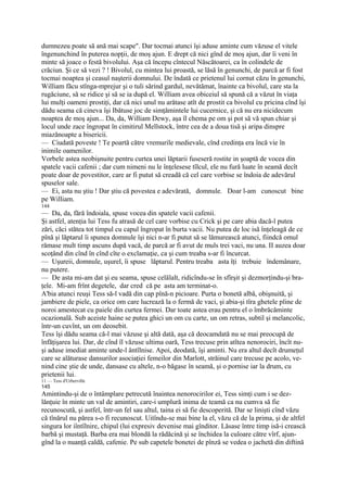 dumnezeu poate să ană mai scape". Dar tocmai atunci îşi aduse aminte cum văzuse el vitele
îngenunchind în puterea nopţii, de moş ajun. E drept că nici gînd de moş ajun, dar îi veni în
minte să joace o festă bivolului. Aşa că începu cîntecul Născătoarei, ca în colindele de
crăciun. Şi ce să vezi ? ! Bivolul, cu mintea lui proastă, se lăsă în genunchi, de parcă ar fi fost
tocmai noaptea şi ceasul naşterii domnului. De îndată ce prietenul lui cornut căzu în genunchi,
William făcu stînga-mprejur şi o tuli sărind gardul, nevătămat, înainte ca bivolul, care sta la
rugăciune, să se ridice şi să se ia după el. William avea obiceiul să spună că a văzut în viaţa
lui mulţi oameni prostiţi, dar că nici unul nu arătase atît de prostit ca bivolul cu pricina cînd îşi
dădu seama că cineva îşi Ibătuse joc de simţămintele lui cucernice, şi că nu era nicidecum
noaptea de moş ajun... Da, da, William Dewy, aşa îl chema pe om şi pot să vă spun chiar şi
locul unde zace îngropat în cimitirul Mellstock, între cea de a doua tisă şi aripa dinspre
miazănoapte a bisericii.
— Ciudată poveste ! Te poartă către vremurile medievale, cînd credinţa era încă vie în
inimile oamenilor.
Vorbele astea neobişnuite pentru curtea unei lăptarii fuseseră rostite in şoaptă de vocea din
spatele vacii cafenii ; dar cum nimeni nu le înţelesese tîlcul, ele nu fură luate în seamă decît
poate doar de povestitor, care ar fi putut să creadă că cel care vorbise se îndoia de adevărul
spuselor sale.
— Ei, asta nu ştiu ! Dar ştiu că povestea e adevărată, domnule. Doar l-am cunoscut bine
pe William.
144
— Da, da, fără îndoiala, spuse vocea din spatele vacii cafenii.
Şi astfel, atenţia lui Tess fu atrasă de cel care vorbise cu Crick şi pe care abia dacă-l putea
zări, căci stătea tot timpul cu capul îngropat în burta vacii. Nu putea de loc isă înţeleagă de ce
pînă şi lăptarul îi spunea domnule îşi nici n-ar fi putut să se lămurească atunci, fiindcă omul
rămase mult timp ascuns după vacă, de parcă ar fi avut de muls trei vaci, nu una. II auzea doar
scoţând din cînd în cînd cîte o exclamaţie, ca şi cum treaba s-ar fi încurcat.
— Uşureii, domnule, uşurel, îi spuse lăptarul. Pentru treaba asta îţi trebuie îndemânare,
nu putere.
— De asta mi-am dat şi eu seama, spuse celălalt, ridicîndu-se în sfîrşit şi dezmorţindu-şi bra-
ţele. Mi-am frînt degetele, dar cred că pe asta am terminat-o.
A'bia atunci reuşi Tess să-l vadă din cap pînă-n picioare. Purta o bonetă albă, obişnuită, şi
jambiere de piele, ca orice om care lucrează la o fermă de vaci, şi abia-şi tîra ghetele pline de
noroi amestecat cu paiele din curtea fermei. Dar toate astea erau pentru el o îmbrăcăminte
ocazională. Sub aceiste haine se putea ghici un om cu carte, un om retras, subtil şi melancolic,
într-un cuvînt, un om deosebit.
Tess îşi dădu seama că-l mai văzuse şi altă dată, aşa că deocamdată nu se mai preocupă de
înfăţişarea lui. Dar, de cînd îl văzuse ultima oară, Tess trecuse prin atîtea nenorociri, încît nu-
şi aduse imediat aminte unde-l ântîlnise. Apoi, deodată, îşi aminti. Nu era altul decît drumeţul
care se alăturase dansurilor asociaţiei femeilor din Marlott, străinul care trecuse pe acolo, ve-
nind cine ştie de unde, dansase cu altele, n-o băgase în seamă, şi o pornise iar la drum, cu
prietenii lui.
11 — Tess d'Urberville
145
Amintindu-şi de o întâmplare petrecută înaintea nenorocirilor ei, Tess simţi cum i se dez-
lănţuie în minte un val de amintiri, care-i umplură inima de teamă ca nu cumva să fie
recunoscută, şi astfel, într-un fel sau altul, taina ei să fie descoperită. Dar se linişti cînd văzu
că tînărul nu părea s-o fi recunoscut. Uitîndu-se mai bine la el, văzu că de la prima, şi de altfel
singura lor iîntîlnire, chipul (lui expresiv devenise mai gînditor. Lăsase între timp isă-i crească
barbă şi mustaţă. Barba era mai blondă la rădăcină şi se închidea la culoare către vîrf, ajun-
gînd la o nuanţă caldă, cafenie. Pe sub capetele bonetei de pînză se vedea o jachetă din diftină
 