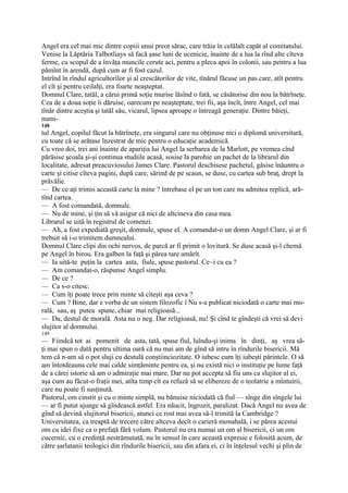 Angel era cel mai mic dintre copiii unui preot sărac, care trăia în celălalt capăt al comitatului.
Venise la Lăptăria Talbotliays să facă şase luni de ucenicie, înainte de a lua la rînd alte cîteva
ferme, cu scopul de a învăţa muncile cerute aci, pentru a pleca apoi în colonii, sau pentru a lua
pămînt în arendă, după cum ar fi fost cazul.
Intrînd în rîndul agricultorilor şi al crescătorilor de vite, tînărul făcuse un pas care, atît pentru
el cît şi pentru ceilalţi, era foarte neaşteptat.
Domnul Clare, tatăl, a cărui primă soţie murise lăsînd o fată, se căsătorise din nou la bătrîneţe.
Cea de a doua soţie îi dăruise, oarecum pe neaşteptate, trei fii, aşa încît, între Angel, cel mai
tînăr dintre aceştia şi tatăl său, vicarul, lipsea aproape o întreagă generaţie. Dintre băieţi,
numi-
148
tul Angel, copilul făcut la bătrîneţe, era singurul care nu obţinuse nici o diplomă universitară,
cu toate că se arătase înzestrat de mic pentru o educaţie academică.
Cu vreo doi, trei ani înainte de apariţia lui Angel la serbarea de la Marlott, pe vremea cînd
părăsise şcoala şi-şi continua studiile acasă, sosise la parohie un pachet de la librarul din
localitate, adresat preacuviosului James Clare. Pastorul deschisese pachetul, găsise înăuntru o
carte şi citise cîteva pagini, după care, sărind de pe scaun, se duse, cu cartea sub braţ, drept la
prăvălie.
— De ce aţi trimis această carte la mine ? întrebase el pe un ton care nu admitea replică, ară-
tînd cartea.
— A fost comandată, domnule.
— Nu de mine, şi ţin să vă asigur că nici de altcineva din casa mea.
Librarul se uită în registrul de comenzi.
— Ah, a fost expediată greşit, domnule, spuse el. A comandat-o un domn Angel Clare, şi ar fi
trebuit să i-o trimitem dumnealui.
Domnul Clare clipi din ochi nervos, de parcă ar fi primit o lovitură. Se duse acasă şi-l chemă
pe Angel în birou. Era galben la faţă şi părea tare amărît.
— Ia uită-te puţin la cartea asta, fiule, spuse pastorul. Ce~i cu ea ?
— Am comandat-o, răspunse Angel simplu.
— De ce ?
— Ca s-o citesc.
— Cum îţi poate trece prin minte să citeşti aşa ceva ?
— Cum ? Bine, dar e vorba de un sistem filozofic î Nu s-a publicat niciodată o carte mai mo-
rală, sau, aş putea spune, chiar mai religioasă...
— Da, destul de morală. Asta nu o neg. Dar religioasă, nu! Şi cînd te gîndeşti că vrei să devi
slujitor al domnului.
149
— Fiindcă tot ai pomenit de asta, tată, spuse fiul, luîndu-şi inima în dinţi, aş vrea să-
ţi mai spun o dată pentru ultima oară că nu mai am de gînd să intru în rîndurile bisericii. Mă
tem că n-am să o pot sluji cu destulă conştiinciozitate. O iubesc cum îţi iubeşti părintele. O să
am întotdeauna cele mai calde simţăminte pentru ea, şi nu există nici o instituţie pe lume faţă
de a cărei istorie să am o admiraţie mai mare. Dar nu pot accepta să fiu uns ca slujitor al ei,
aşa cum au făcut-o fraţii mei, atîta timp cît ea refuză să se elibereze de o teolatrie a mîntuirii,
care nu poate fi susţinută.
Pastorul, om cinstit şi cu o minte simplă, nu bănuise niciodată că fiul — sînge din sîngele lui
— ar fi putut ajunge să gîndească astfel. Era năucit, îngrozit, paralizat. Dacă Angel nu avea de
gînd să devină slujitorul bisericii, atunci ce rost mai avea să-l trimită la Cambridge ?
Universitatea, ca treaptă de trecere către altceva decît o carieră monahală, i se părea acestui
om cu idei fixe ca o prefaţă fără volum. Pastorul nu era numai un om al bisericii, ci un om
cucernic, cu o credinţă nestrămutată, nu în sensul în care această expresie e folosită acum, de
către şarlatanii teologici din rîndurile bisericii, sau din afara ei, ci în înţelesul vechi şi plin de
 