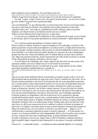 bună credinţă al şcolii evanghelice. Era unul dintre aceia care
Putea ai-adevărat să creadă Că-n urmă cu vreo op'ş'pe veacuri Dumnezeirea, veşnicia Puteau, în fapt să...
Tatăl lui Angel încercă să discute, să-l convingă, iar în cele din urmă trecu la rugăminţi.
— Nu, tată, îi spuse Angel. Nu pot să fiu de acord cu articolul patru (ca să nu mai vorbim
de rest), luîndu-l în sensul strict şi gramatical după
150                       ,■.-.■■

cum cere Declaraţia,* şi, aşa stînd lucrurile, nu mă pot face preot. In ceea ce priveşte religia,
mă simt cu totul atras de reformă. Citez Epistolia care-ţi place dumitale cel mai mult,
„Epistolia către evrei", care arată că „schimbarea lucrurilor clătinate, adică a lucrurilor
împlinite, este făcută tocmai ca să rămînă lucrurile care nu se clatină".
Tatăl era atît de îndurerat încît Angel simţi că i se rupe inima.
— Ce rost mai are ca părinţii tăi să strîngă bani şi să-şi rupă pîinea de la gură, ca să te trimită
la universitate, dacă n-o faci pentru preamărirea şi cinstirea domnului ? repeta bătrînul într-
una.
— Ca s-o folosesc pentru preamărirea şi cinstirea omului, tată !
Poate că, dacă ar fi stăruit, Angel ar fi reuşit să meargă şi el la Cambridge, ca fraţii lui. Dar
părerea pastorului că acel centru de învăţătură nu era altceva decît o treaptă către hirotonisire,
devenise aproape o tradiţie în familie. Ideea aceasta era atît de înrădăcinată în mintea sa, încît
orice stăruinţă i s-ar fi părut fiului prevenitor aproape ca o încercare de a da o întrebuinţare
greşită unui bun care-i fusese încredinţat şi de a fi nedrept faţă de cuvioşii capi ai familiei ;
căci, după cum pomenise tatăl său, aceştia fuseseră într-una siliţi să facă economii ca să ducă
la bun sfîrşit planul de educare uniformă a celor trei copii.
— O să mă lipsesc de Cambridge, tată ! spuse Angel în cele din urmă. îmi dau seama că în
asemenea condiţii n-am nici un drept să-ţi cer să mă trimiţi la universitate.
Efectele acestor dezbateri decisive nu întîrziară să se arate. Angel petrecu ani de-a rîndul
acţio-nînd, meditînd şi studiind fără nici o metodă. In-
1
 Este vorba de declaraţia parlamentului englez, care tn 1571 a legiferat cele 39 de puncte ale serviciului religios în biserica
anglicană.
151
v8
cepu să se arate foarte indiferent fată de convenienţele şi regulile sociale şi din ce în ce mai
plin de dispreţ faţă de deosebirile de rang şi de avere. Chiar şi „familiile de viţă veche" (ca să
folosim expresia preferată a celei mai de vază persoane din sat, acum decedată) nu prezenta
nici o atracţie pentru el dacă reprezentanţii acesteia nu erau în stare să întreprindă acţiuni noi
şi sănătoase. Ca o reacţie la aceste preocupări serioase, cînd plecă la Londra să cunoască
lumea şi să practice o profesie, sau să facă o muncă oarecare, fu scos din minţi de o femeie
mult mai în vîrstă decît el, care era cit pe ce să-l nenorocească. Din fericire însă scăpă de ea/,
şi în cele din urmă întîmplarea se dovedi a-i fi'fost de folos, căci îi îmbogăţi experienţa.
Contactul timpuriu cu singurătatea vieţii de la ţară trezise în el o puternică şi aproape
inexplicabilă repulsie pentru viaţa de oraş ; această repulsie îi bară drumul către succesul la
care ar fi putut aspira, dacă ar fi răspuns chemărilor lumeşti, de vreme ce nu putea răspunde
chemărilor spirituale. Dar ceva trebuia totuşi să facă. Pierduse deja cîţiva ani buni din viaţă,
cînd, într-o zi, află că un cunoscut de-al lui se stabilise în colonii ca fermier şi începuse să
facă avere. Lui Angel îi veni atunci ideea că asta ar putea însemna un început bun şi pentru el.
Munca de fermă în sine, fie ea în colonii, în America, sau chiar în ţară — după ce s-ar fi
calificat pentru o asemenea îndeletnicire printr-o ucenicie riguroasă — ar fi fost pentru el o
vocaţie ; ea ar fi putut probabil să-i ofere independenţă, fără a-l sili să sacrifice ceea ce pentru
el avea o valoare mai mare decît competenţa însăşi, şi anume libertatea intelectuală.
Şi astfel, la douăzeci şi şase de ani, Angel Clare se afla la Taibothays studiind cornutele şi
stînd în gazdă la lăptar, singurul de prin împrejurimi la care găsise o locuinţă confortabilă.
152
Camera lui — o mansardă imensă — se întindea pe toată suprafaţa lăptăriei. Ca să ajungi
 