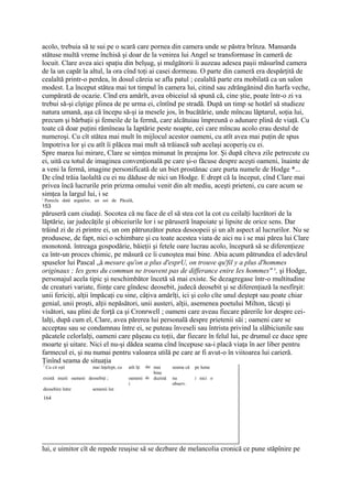 acolo, trebuia să te sui pe o scară care pornea din camera unde se păstra brînza. Mansarda
stătuse multă vreme închisă şi doar de la venirea lui Angel se transformase în cameră de
locuit. Clare avea aici spaţiu din belşug, şi mulgătorii îi auzeau adesea paşii măsurînd camera
de la un capăt la altul, la ora cînd toţi ai casei dormeau. O parte din cameră era despărţită de
cealaltă printr-o perdea, în dosul căreia se afla patul ; cealaltă parte era mobilată ca un salon
modest. La început stătea mai tot timpul în camera lui, citind sau zdrăngănind din harfa veche,
cumpărată de ocazie. Cînd era amărît, avea obiceiul să spună că, cine ştie, poate într-o zi va
trebui să-şi cîştige pîinea de pe urma ei, cîntînd pe stradă. După un timp se hotărî să studieze
natura umană, aşa că începu să-şi ia mesele jos, în bucătărie, unde mîncau lăptarul, soţia lui,
precum şi bărbaţii şi femeile de la fermă, care alcătuiau împreună o adunare plină de viaţă. Cu
toate că doar puţini rămîneau la Iaptărie peste noapte, cei care mîncau acolo erau destul de
numeroşi. Cu cît stătea mai mult în mijlocul acestor oameni, cu atît avea mai puţin de spus
împotriva lor şi cu atît îi plăcea mai mult să trăiască sub acelaşi acoperiş cu ei.
Spre marea lui mirare, Clare se simţea minunat în preajma lor. Şi după cîteva zile petrecute cu
ei, uită cu totul de imaginea convenţională pe care şi-o făcuse despre aceşti oameni, înainte de
a veni la fermă, imagine personificată de un biet prostănac care purta numele de Hodge *...
De cînd trăia laolaltă cu ei nu dăduse de nici un Hodge. E drept că la început, cînd Clare mai
privea încă lucrurile prin prizma omului venit din alt mediu, aceşti prieteni, cu care acum se
simţea la largul lui, i se
1
    Porecla dată argaţilor, un soi de Păcală,
153
păruseră cam ciudaţi. Socotea că nu face de el să stea cot la cot cu ceilalţi lucrători de la
lăptărie, iar judecăţile şi obiceiurile lor i se păruseră înapoiate şi lipsite de orice sens. Dar
trăind zi de zi printre ei, un om pătrunzător putea desoopeii şi un alt aspect al lucrurilor. Nu se
produsese, de fapt, nici o schimbare şi cu toate acestea viata de aici nu i se mai părea lui Clare
monotonă. întreaga gospodărie, băieţii şi fetele oare lucrau acolo, începură să se diferenţieze
ca într-un proces chimic, pe măsură ce îi cunoştea mai bine. Abia acum pătrundea el adevărul
spuselor lui Pascal „â mesure qu'on a plus d'esprU, on trouve qu'fil y a plus d'hommes
originaux ; Ies gens du commun ne trouvent pas de differance enire Ies hommes" x, şi Hodge,
personajul acela tipic şi neschimbător încetă să mai existe. Se dezagregase într-o multitudine
de creaturi variate, fiinţe care gîndesc deosebit, judecă deosebit şi se diferenţiază la nesfîrşit:
unii fericiţi, alţii împăcaţi cu sine, câţiva amărîţi, ici şi colo cîte unul deştept sau poate chiar
genial, unii proşti, alţii nepăsători, unii austeri, alţii, asemenea poetului Milton, tăcuţi şi
visători, sau plini de forţă ca şi Cronrwell ; oameni care aveau fiecare părerile lor despre cei-
lalţi, după cum el, Clare, avea părerea lui personală despre prietenii săi ; oameni care se
acceptau sau se condamnau între ei, se puteau înveseli sau întrista privind la slăbiciunile sau
păcatele celorlalţi, oameni care păşeau cu toţii, dar fiecare în felul lui, pe drumul ce duce spre
moarte şi uitare. Nici el nu-şi dădea seama cînd începuse sa-i placă viaţa în aer liber pentru
farmecul ei, şi nu numai pentru valoarea utilă pe care ar fi avut-o în viitoarea lui carieră.
Ţinînd seama de situaţia
1
    Cu cit eşti           mai înţelept, cu   atît îţi   dai mai   seama că   pe lume
                                                       bine
există muiti oameni deosebiţi ;              oameni de duzină     nu         i nici o
                                             i                    observ.
deosebire între           semenii lor.
164




lui, e uimitor cît de repede reuşise să se dezbare de melancolia cronică ce pune stăpînire pe
 