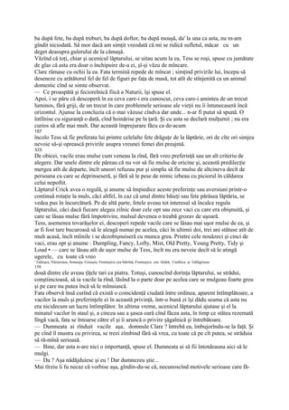 ba după fete, ba după treburi, ba după doftor, ba după moaşă, da' la una ca asta, nu m-am
gîndit niciodată. Să mor dacă am simţit vreodată că mi se ridică sufletul, măcar cu un
deget deasupra gulerului de la cămaşă.
Văzînd că toţi, chiar şi ucenicul lăptarului, se uitau acum la ea, Tess se roşi, spuse cu jumătate
de glas că asta era doar o închipuire de-a ei, şî-şi văzu de mîncare.
Clare rămase cu ochii la ea. Fata termină repede de mîncat ; simţind privirile lui, începu să
deseneze cu arătătorul fel de fel de figuri pe faţa de masă, tot atît de stînjenită ca un animal
domestic cînd se simte observat.
— Ce proaspătă şi feciorelnică fiică a Naturii, îşi spuse el.
Apoi, i se păru că descoperă în ea ceva care-i era cunoscut, ceva care-i amintea de un trecut
luminos, fără griji, de un trecut în care problemele serioase ale vieţii nu îi întunecaseră încă
orizontul. Ajunse la concluzia că o mai văzuse cîndva dar unde... n-ar fi putut să spună. O
întîlnise cu siguranţă o dată, cînd hoinărise pe la ţară. Şi cu asta se declară mulţumit ; nu era
curios să afle mai mult. Dar această împrejurare făcu ca de-acum
157
încolo Tess să fie preferata lui printre celelalte fete drăguţe de la lăptărie, ori de cîte ori simjea
nevoie să-şi oprească privirile asupra vreunei femei din preajmă.
XIX
De obicei, vacile erau mulse cum veneau la rînd, fără vreo preferinţă sau un alt criteriu de
alegere. Dar unele dintre ele păreau că nu vor să fie mulse de oricine şi, această predilecţie
mergea atît de departe, încît uneori refuzau pur şi simplu să fie mulse de altcineva decît de
persoana cu care se deprinseseră, şi fără să le pese de nimic izbeau cu piciorul în căldarea
celui nepoftit.
Lăptarul Crick avea o regulă, şi anume să împiedice aceste preferinţe sau aversiuni printr-o
continuă rotaţie la muls, căci altfel, în caz că unul dintre băieţi sau fete părăsea lăptăria, se
vedea pus în încurcătură. Pe de altă parte, fetele aveau tot interesul să încalce regula
lăptarului, căci dacă fiecare alegea zilnic doar cele opt sau zece vaci cu care era obişnuită, şi
care se lăsau mulse fără împotrivire, mulsul devenea o treabă grozav de uşoară.
Tess, asemenea tovarăşelor ei, descoperi repede vacile care se lăsau mai uşor mulse de ea, şi
ar fi fost tare bucuroasă să le aleagă numai pe acelea, căci în ultimii doi, trei ani stătuse atît de
mult acasă, încît mîinile i se dezobişnuiseră cu munca grea. Printre cele nouăzeci şi cinci de
vaci, erau opt şi anume : Dumpling, Fancy, Lofty, Mist, Old Pretty, Young Pretty, Tidy şi
Loud • — care se lăsau atît de uşor mulse de Tess, încît nu era nevoie decît să le atingă
ugerele, cu toate că vreo
1
    Găluşca, Năzuroasa, Semeaja, Cenuşia, Frumuşica cea bătrînă, Frumuşica cea tînâră, Curătica şi Gălăgioasa.
158
două dintre ele aveau ţîţele tari ca piatra. Totuşi, cunoscînd dorinţa lăptarului, se strădui,
conştiincioasă, să ia vacile la rînd, lăsînd la o parte doar pe acelea care se mulgeau foarte greu
şi pe care nu putea încă să le mînuiască.
Fata observă însă curînd că există o coincidenţă ciudată între ordinea, aparent întîmplătoare, a
vacilor la muls şi preferinţele ei în această privinţă, într-o bună zi îşi dădu seama că asta nu
era nicidecum un lucru întîmplător. In ultima vreme, ucenicul lăptarului ajutase şi el la
minatul vacilor în staul şi, a cincea sau a şasea oară cînd făcea asta, în timp ce stătea rezemată
lîngă vacă, fata se întoarse către el şi îi aruncă o privire şăgalnică şi întrebătoare.
— Dumneata ai rînduit vacile aşa, domnule Clare ? întrebă ea, îmbujorîndu-se la faţă. Şi
pe cînd îl mustra cu privirea, se trezi zîmbind fără să vrea, cu toate că pe cît putea, se străduia
să ră-mînă serioasă.
— Bine, dar asta n-are nici o importanţă, spuse el. Dumneata ai să fii întotdeauna aici să le
mulgi.
— Da ? Aşa nădăjduiesc şi eu ! Dar dumnezeu ştie...
Mai tîrziu îi fu necaz că vorbise aşa, gîndin-du-se că, necunoscînd motivele serioase care fă-
 