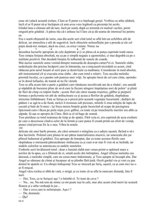 ceau să-i placă această izolare, Clare ar fi putut s-o înţeleagă greşit. Vorbise cu atîta căldură,
încît el ar fi putut să-şi închipuie că asta avea vreo legătură cu prezenţa lui acolo.
Gîndul ăsta o chinuia atît de tare, încît pe seară, după ce termină cti mulsul vacilor, porni
singură prin grădină ; îi părea rău că-i arătase lui Clare că-şi dă seama de interesul lui pentru
ea.
Era o seară obişnuită de iunie, una din acele seri cînd totul se află într-un echilibru atît de
delicat, iar atmosfera e atît de sugestivă. încît obiectele neînsufleţite par a poseda şi ele cel
puţin două-trei simţuri, dacă nu cinci, ca orice vietate. Nimic nu
A,           '••         -- ■                    ■   159
deosebea lucrurile apropiate de cele depărtate şi (i se părea că ai putea cuprinde toată zarea.
Tess simţea liniştea absolută, nu ca pe o simplă negaţie a zgomotului, ci mai degrabă ca pe o
realitate pozitivă. Dar deodată liniştea fu tulburată de sunete de coarde.
Mai auzise sunetele astea venind dinspre mansarda de deasupra camei*ei ei. Sunetele slabe,
nedesluşite din pricina încăperii care la întemniţa, nu o mişcaseră niciodată ca acum, cînd
rătăceau prin aerul liniştit al serii pure şi desăvîrşite ca nuditatea. Considerate în mod absolut,
atît instrumentul cît şi execuţia erau slabe ; dar cum totul e relativ, Tess asculta melodia
pironită locului, ca o pasăre sub puterea unei vrăji. Se apropie încet de cel care cînta, oprindu-
se în dosul tufişului, de teamă să nu fie văzută.
Tess se afla acum într-o parte a grădinii care rămăsese necultivată ani de-a rîndul ; era umedă
şi năpădită de buruieni pline de sevă care la fiecare atingere împrăştiau nori de polen^ şi plină
de flori de cîmp cu tulpini înalte ; aceste flori ale căror nuanţe roşietice, gălbui şi purpurii
formau o policromie tot atît de strălucitoare ca şi aceea a florilor de grădină, răspîndeau
mirezme îmbătătoare. Fata se furişa ca o pisică prin această vegetaţie luxuriantă ; dediţeii de
pădure i se agă ta u de fustă, melcii îi trosneau sub picioare, mîinile îi erau mînjite de lapte de
cucută şi bale de li-maxi ; îşi freca mereu braţele goale încercînd să scape de pecinginea
lipicioasă care-i făcea pe piele nişte jyeie gălbui, cu toate că pe trunchiurile merilor era albă ca
zăpada. Şi aşa se apropie de Clare, fără ca el să bage de seamă.
Tess pierduse cu totul noţiunea de timp şi de spaţiu. Fără voia ei, era cuprinsă de acea exaltare
pe care o descrisese cîndva celor de la fermă şi care putea fi creată printr-un efort de voinţă,
atunci cînd priveai fix la o stea. Vibra la notele
160
delicate ale unei harfe proaste, ale cărei armonii o mîngîiau ca o adiere uşoară, făcînd-o să-i
dea lacrimile. Polenul care plutea în aer părea materializarea muzicii, iar umezeala din jur
plînsul îndurerat al grădinii. Era aproape de înnoptat, dar cu toate acestea florile care
răspîndeau o mireasmă pătrunzătoare străluceau ca şi cum n-ar mai fi vrut să se închidă, iar
undele culorilor se amestecau cu undele sunetelor.
Umbrele serii învăluiseră totul ; doar o lumină slabă mai venea printr-o spărtură mare a
norilor de la apus, ca o frîntură de zi, uitată acolo din întîmplare. Angel sfîrşise melodia cea
duioasă, o melodie simplă, care nu cerea mare îndeminate, şi Tess aştepta să înceapă alta. Dar
Angel se săturase de cîntat şi începuse să se plimbe fără ţintă. Ocoli gardul viu şi veni cu pas
domol în spatele ei. Cu obrajii îmbujoraţi Tess se strecură pe furiş, uşurel, ca şi cum nici nu s-
ar fi mişcat.
Angel văzu rochia ei albă de vară, o strigă, şi cu toate că se afla la oarecare distanţă, fata îl
auzi.
— Hei, Tess, ce te furişezi aşa ? o întrebă el. Te temi de ceva ?
— Nu... nu. Nu mă tem de nimic ce-mi poate ieşi în cale, mai ales acum cînd merii îşi scutură
floarea şi e atîta verdeaţă în jur...
— Dar e ceva care te nelinişteşte. Aşa-i ?
— Da, domnule.
— Da?
ce e
 