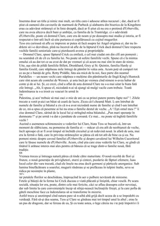 însemna doar un titlu şi nimic mai mult, un titlu care-i adusese atîtea necazuri ; dar, dacă ar fi
ştiut că oamenii din cavourile de marmură de Parbeck şi alabastru din biserica de la Kingsbere
erau cu adevărat strămoşii ei în linie dreaptă, dacă ar fi ştiut că nu era o pretinsă d'Urberville,
care nu avea altceva decît bani şi ambiţie, ca familia de la Trantridge. ci o adevărată
d'Urberville, poate că domnul Clare, care era de neam şi pe deasupra mai studia şi istoria, ar fi
respectat-o într-atîi încît să uite purtarea ei copilărească cu cojitul mugurilor.
Tess era curioasă să afle ce impresie ar putea să facă asupra lui Angel originea ei, dar nu în-
drăzni să i-o dezvăluie, pînă nu încercă să afle de la lăptarul Crick dacă domnul Clare respecta
vechile familii senioriale care-şi pierduseră averea şi proprietăţile.
— Domnul Clare, spuse lăptarul Crick cu emfază, e cel mai ciudat om din cîfi am pomenit ;
nu seamănă cît de cît cu familia lui. Nu poate să sufere familiile vechi. Spune că e la mintea
omului că au dat tot ce au avut de dat pe vremuri şi că acum nu mai sînt în stare de nimic.
Uite, aşa sînt de pildă familiile Billett, Drenkhard, Grey şi St. Quintin, familia Hardy şi
familia Gould, care stăpîneau mile întregi de pămînt în valea asta. Acum poţi să cumperi tot
ce au pe o baniţă de grîu. Retty Priddle, fata aia mică de la noi, face parte din neamul
Paridelles — un neam vechi care stăpînea o mulţime din pămînturile de lîngă King's Huntock
care sînt acum ale contelui de Wessex. şi asta încă pe vremea cînd nimeni n-avea habar de
conte şi de ai lui. Şi, ce crezi, cînd a aflat de asta domnul Clare nu s-a mai uitat la biata fată
zile întregi. „Ah, îi spuse el, niciodată n-ai să ajungi să mulgi vacile cum trebuie. Toată
îndemînarea ta s-a irosit cu veacuri în urmă în
166
Palestina, şi acu' trebuie să mai zaci o mie de ani ca sa prinzi putere pentru fapte noi" !. Zilele
trecute a venit p-aici un băiat să ceară de lucru. Zicea că-l cheamă Matt. L-am întrebat de
numele de familie şi băiatul a zis că n-a avut niciodată nume de familie şi cînd l-am întrebat
de ce, mi-a spus că pesemne ai lui nu erau o familie destul de veche. „A ! Eşti omul meu !" îi
zise domnul Clare, sărind de la locul lui şi strîngînd mîna băiatului. „Pun mari speranţe în
dumneata !" şi pe urmă i-a dat o jumătate de coroană. Ce mai... nu poate să înghită familiile
vechi !
Auzind o asemenea schimonosire a vederilor lui Clare, biata Tess se bucură că, într-un
moment de slăbiciune, nu pomenise de familia ei — măcar că era atît de neobişnuit de veche,
încît aproape că ar fi avut timpul să închidă circuitul şi să redevină nouă. în afară de asta, mai
era la fermă o fată, care în privinţa strămoşilor se părea că stă tot atît de bine ca şi ea. Nu
pomeni nimic despre cavoul familiei d'Urberville şi despre cavalerul lui Wilhelm Cuceritorul
care le lăsase numele de d'Urberville. Acum, cînd ştia care erau vederile lui Clare, se gîndi că
tînărul îi arătase interes mai ales pentru că bănuia că se trage dintr-o familie nouă, fără
tradiţie.
XX
Vremea trecea şi întreaga natură părea că tinde către maturitate. O nouă recoltă de flori şi
frunze, o nouă generaţie de privighetori, sturzi şi cintezi, puzderie de făpturi efemere, luau
locul celor din vara trecută, cîud ele însele nu erau decît germeni şi părticele anorganice. Sub
lumina binefăcătoare a soarelui, mugurii răsăreau şi se prefăceau în tulpini înalte, seva se
ridica pe nesimţite în plante,
167 i
iar petalele florilor se deschideau, împroşcînd în aer o pulbere nevăzută de miresme.
Fetele şi băieţii de la ferma lui Crick duceau o viată plăcută şi liniştită, chiar veselă. Pe scara
socială, situaţia lor era, poate, dintre cele mai fericite, căci se aflau deasupra celor nevoiaşi,
dar sub limita la care convenienţele încep să stînje-nească înclinaţiile fireşti, şi la care pofta de
găteli meschine face ca îndestularea să se transforme în mizerie.
Astfel trecu şi anotimpul cînd natura pare să n-aibă altă grijă decît aceea de a se împodobi cu
verdeaţă. Fără să-şi dea seama, Tess şi Clare se gîndeau mai tot timpul unul la altul ; erau la
un pas de dragoste, dar se fereau de ea, Şi cu toate astea, o lege căreia nu i te poţi împotrivi îi
 