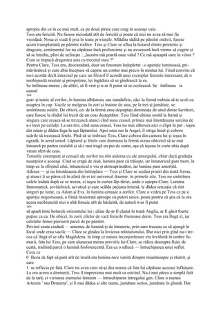 apropia din ce în ce mai mult, ca pe două pîraie care curg în aceeaşi vale.
Tess era fericită. Nu fusese niciodată atît de fericită şi poate că nici nu avea să mai fie
vreodată. Noua ei viată îi pria în toate privinţele. Mlădita sădită pe pămînt otrăvit, fusese
acum transplantată pe pămînt roditor. Tess şi Clare se aflau la hotarul dintre prietenie şi
dragoste, sentimentul lor nu căpătase încă profunzime şi nu avuseseră încă vreme să cugete şi
să se întrebe, plini de nelinişte : „încotro mă poartă oare valul ? Ce mă aşteaptă oare în viitor ?
Cum se împacă dragostea asta cu trecutul meu ?"
Pentru Clare, Tess era, deocamdată, doar un fenomen îndepărtat : o apariţie luminoasă, pri-
măvăratecă şi care abia începuse să capete un contur mai precis în mintea lui. Fiind convins că
nu-i acordă decît interesul pe care un filozof îl acordă unui exemplar feminin interesant, de o
neobişnuită noutate şi prospeţime, îşi îngăduia să se gîndească la ea.
Se întîlneau mereu ; de altfel, să fi vrut şi n-ar fi putut să se ocolească. Se întîlneau la
ceasul
168
grav şi tainic al zorilor, în lumina albăstruie sau trandafirie, căci la fermă trebuia să te scoli cu
noaptea în cap. Vacile se mulgeau în zori şi înainte de asta, pe la trei şi jumătate, se
smîntîneau oalele. De obicei, cei de la fermă erau deşteptaţi dimineaţa de unul dintre lucrători,
care fusese la rîndul lui trezit de un ceas deşteptător. Tess fiind ultima sosită la fermă şi
singura care reuşea să se trezească atunci cînd suna ceasul, primea mai întotdeauna sarcina de
a-i trezi pe ceilalţi. La ora trei, cînd suna ceasul, Tess nu mai zăbovea nici o clipă în pat ; ieşea
din odaie şi dădea fuga la uşa lăptarului. Apoi urca sus la Angel, îl striga încet şi cobora
scările să trezească fetele. Pînă să se îmbrace Tess, Clare cobora din camera lui şi ieşea în
ogradă, în aerul umed. Lăptarul şi fetele care dormeau la fermă aveau obiceiul să se mai
întoarcă pe partea cealaltă şi să-i mai tragă un pui de somn, aşa că ieşeau în curte abia după
vreun sfert de ceas.
Tonurile estompate şi cenuşii ale zorilor nu sînt aidoma cu ale amurgului, chiar dacă gradaţia
nuanţelor e aceeaşi. Cînd se crapă de ziuă, lumina pare că trăieşte, iar întunericul pare mort, în
timp ce la sfîrşitul zilei, întunericul e viu şi atotcuprinzător, iar lumina pare amorţită.
Adesea — şi nu întotdeauna din întîmplare — Tess şi Clare se sculau primii din toată ferma,
şi atunci li se părea că în afară de ei tot universul doarme. în primele zile, Tess nu smîntînea
oalele îndată după ce se trezea, ci ieşea în curtea lăp-tăriei, unde o aştepta Clare. Lumina
fantomatică, şovăielnică, acvatică şi care scălda pajiştea întinsă, le dădea senzaţia că sînt
singuri pe lume, ca Adam şi Eva. în lumina cenuşie a zorilor, Clare o vedea pe Tess ca pe o
apariţie majestuoasă, o fiinţă înzestrată aproape cu puteri unice, poate pentru că ştia că la ora
aceea neobişnuită nici o altă femeie atît de hărăzită, de natură n-ar fi putut
169
să apară între hotarele orizontului lui ; chiar de-ar fi căutat în toată Anglia, ar fi găsit foarte
puţine ca ea. De obicei, în zorii zilelor de vară femeile frumoase dorm. Tess era lîngă el, iar
celelalte femei pieriseră parcă de pe pămînt.
Privind ceata ciudată — amestec de lumină şi de întuneric, prin care treceau ca să ajungă în
locul unde erau vacile — Clare se gîndea la învierea mîntuitorului. Dar nici prin gînd nu-i tre-
cea că lîngă el se afla Magdalena. în timp ce natura înconjurătoare era învăluită în umbre fu-
murii, fata lui Tess, pe care alunecau mereu privirile lui Clare, se ridica deasupra fîşiei de
ceată, iradiind parcă o lumină fosforescentă. Era ca o nălucă — întruchiparea unui suflet.
Ceea ce
0 făcea de fapt să pară atît de ireală era lumina rece venită dinspre miazănoapte şi răsărit, şi
care
1 se reflecta pe fată. Clare nu avea cum să-şi dea seama că fata lui căpătase aceeaşi înfăţişare.
La ora aceea a dimineţii, Tess îl impresiona mai mult ca oricînd. Nu-i mai părea o simplă fată
de la tară, ci viziunea eternului feminin — întruchiparea întregului gen. Clare o numea
Artemis 1 sau Demetra2, şi îi mai dădea şi alte nume, jumătate serios, jumătate în glumă. Dar
 