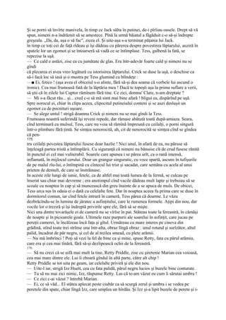 Şi se porni să învîrte manivela, în timp ce Jack sălta în putinei, de-i pîrîiau oasele. Drept să vă
spun, nimeni n-a îndrăznit să se amestece. Pînă la urmă băiatul a făgăduit c-o să-şi îndrepte
greşeala. „Da, da, aşa o să fac", zicea el. Şi uite-aşa s-a terminat păţania lui Jack.
în timp ce toţi cei de faţă rîdeau şi îşi dădeau cu părerea despre povestirea lăptarului, auziră în
spatele lor un zgomot şi se întoarseră să vadă ce se întîmplase. Tess, galbenă la fată, se
repezise la uşă.
— Ce cald e astăzi, zise ea cu jumătate de glas. Era într-adevăr foarte cald şi nimeni nu se
gîndi
că plecarea ei avea vreo legătură cu istorisirea lăptarului. Crick se duse la uşă, o deschise ca
să-i facă loc să iasă şi o mustra pe Tess glumind cu blîndeţe :
—■ Ei, fetico ! (aşa avea el obiceiul s-o alinte, fără să-şi dea seama că vorbele lui ascund o
ironie). Cea mai frumoasă fată de la lăptăria mea ! Dacă te topeşti aşa la prima suflare a verii,
să ştii că în zilele lui Cuptor rămînem fără tine. Ce zici, domnu' Clare, n-am dreptate ?
— Mi s-a făcut rău... şi... cred c-o să mă simt mai bine afară ! bîigui ea, dispărînd pe uşă.
Spre norocul ei, chiar în clipa aceea, clipocitul putineiului conteni şi se auzi desluşit un
zgomot ca de pocnituri uşoare.
— Se alege untul ! strigă doamna Crick şi nimeni nu se mai gîndi la Tess.
Frumoasa noastră suferindă îşi reveni repede, dar rămase abătută toată după-amiaza. Seara,
cînd terminară cu mulsul, Tess, care nu voia să rămînă împreună cu ceilalţi, o porni singură
într-o plimbare fără ţintă. Se simţea nenorocită, ah, cit de nenorocită se simţea cînd se gîndea
că pen-
175
tru ceilalţi povestea lăptarului fusese doar hazlie ! Nici unul, în afară de ea, nu păruse să
înţeleagă partea tristă a întîmplării. Cu siguranţă că nimeni nu bănuise cît de crud fusese rănită
în punctul ei cel mai vulnerabil. Soarele care apunea i se părea urît, ca o rană imensă,
inflamată, în mijlocul cerului. Doar un grangur singuratic, cu voce spartă, ascuns în tufişurile
de pe malul rîu-lui, o întîmpină cu cîntecul lui trist şi sacadat, care semăna cu acela al unui
prieten de demult, de care se înstrăinase.
In aceste zile lungi de iunie, fetele, ca de altfel mai toată lumea de la fermă, se culcau pe
înserat sau chiar mai devreme ; era anotimpul cînd vacile dădeau mult lapte şi trebuiau să se
scoale cu noaptea în cap şi să muncească din greu înainte de a se apuca de muls. De obicei,
Tess urca sus în odaia ei o dată cu celelalte fete. Dar în noaptea aceea fu prima care se duse în
dormitorul comun, iar cînd fetele intrară în cameră, Tess părea că doarme. Le văzu
dezbrăcîndu-se în lumina de jăratec a asfinţitului, care le rumenea formele. Aţipi din nou, dar
vocile lor o treziră şi îşi îndreptă privirile spre ele, fără să se mişte.
Nici una dintre tovarăşele ei de cameră nu se vîrîse în pat. Stăteau toate la fereastră, în cămăşi
de noapte şi în picioarele goale. Ultimele raze purpurii ale soarelui în asfinţit, care jucau pe
pereţii camerei, le încălzeau încă faţa şi gîtul. Urmăreau cu mare interes pe cineva din
grădină, stînd toate trei strînse una într-alta, obraz lîngă obraz : unul rotund şi surîzător, altul
palid, încadrat de păr negru, şi cel de al treilea smead, cu plete arămii.
— Nu mă îmbrînci ! Poţi să vezi la fel de bine ca şi mine, spuse Retty, fata cu părul arămiu,
care era şi cea mai tînără, fără să-şi dezlipească ochii de la fereastră.
176
— Să nu crezi că se uifă mai mult la tine, Retty Priddle, zise cu şiretenie Marian cea voioasă,
cea mai mare dintre ele. Lui îi zboară gîndul în altă parte, către alt chip !
Retty Priddle se tot uita pe geam, iar celelalte priviră şi ele din nou.
— Uite-l iar, strigă Izz Huett, cea cu fata palidă, părul negru lucios şi buzele bine conturate.
— Tu să nu mai zici nimic, Izz, răspunse Retty. Las că te-am văzut eu cum îi sărutai umbra !
— Ce zici c-ai văzut ? întrebă Marian.
— Ei, ce să văd... El stătea aplecat peste ciubăr ca să scurgă zerul şi umbra i se vedea pe
peretele din spate, chiar lîngă Izz, care umplea un hîrdău. Şi Izz şi-a lipit buzele de perete şi i-
 