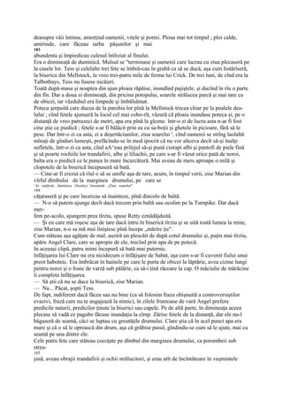 deasupra văii întinse, amorţind oamenii, vitele şi pomii. Ploua mai tot timpul ; ploi calde,
amirinde, care făceau iarba păşunilor şi mai
183
abundenta şi împiedicau culesul întîrziat al finului.
Era o dimineaţă de duminică. Mulsul se "terminase şi oamenii care lucrau cu ziua plecaseră pe
la casele lor. Tess şi celelalte trei fete se îmbră-cau în grabă ca să se ducă, aşa cum liotărîseră,
la biserica din Mellstock, la vreo trei-patru mile de ferma lui Crick. De trei luni, de cînd era la
Talbothays, Tess nu fusese nicăieri.
Toată după-masa şi noaptea din ajun ploaia răpăise, inundînd pajiştele, şi ducînd în rîu o parte
din fîn. Dar a doua zi dimineaţă, din pricina potopului, soarele strălucea parcă şi mai tare ca
de obicei, iar văzduhul era limpede şi îmbălsămat.
Poteca şerpuită care ducea de la parohia lor pînă la Mellstock trecea chiar pe la poalele dea-
lului ; cînd fetele ajunseră la locul cel mai cobo-rît, văzură că ploaia inundase poteca şi, pe o
distanţă de vreo patruzeci de metri, apa era pînă la glezne. într-o zi de lucru asta n-ar fi fost
cine ştie ce piedică ; fetele s-ar fi bălăcit prin ea cu sa-boţii şi ghetele în picioare, fără să le
pese. Dar într-o zi ca asta, zi a deşertăciunilor, ziua soarelui x, cînd oamenii se strîng laolaltă
mînaţi de gînduri lumeşti, prefăcîndu-se în mod ipocrit că nu vor altceva decît să-şi înalţe
sufletele, într-o zi ca asta, cînd aA^eau prilejul să-şi pună ciorapi albi şi pantofi de piele fină
şi să poarte rochiile lor trandafirii, albe şi liliachii, pe care s-ar fi văzut orice pată de noroi,
balta era o piedică ce le punea în mare încurcătură. Mai aveau de mers aproape o milă şi
clopotele de la biserică începuseră să bată.
— Cine-ar fi crezut că rîul o să se umfle aşa de tare, acum, în timpul verii, zise Marian din
vîrful dîmbului de la marginea drumului, pe care se
1
    In enjţleză, duminica (Sunday) înseamnă „Ziua soarelui".
184
căţaraseră şi pe care încercau să înainteze, pînă dincolo de baltă.
— N-o să putem ajunge decît dacă trecem prin baltă sau ocolim pe la Turnpike. Dar dacă
mer-
fem pe-acolo, ajungem prea tîrziu, spuse Retty eznădăjduită.
— Şi eu care mă roşesc aşa de tare dacă intru în biserică tîrziu şi se uită toată lumea la mine,
zise Marian, n-o sa mă mai liniştesc pînă începe „mărire ţie".
Cum stăteau aşa agăţate de mal, auziră un plescăit de după cotul drumului şi, puţin mai tîrziu,
apăru Angel Clare, care se apropie de ele, trecînd prin apa de pe potecă.
In aceeaşi clipă, patru inimi începură să bată mai puternic.
înfăţişarea Iui Clare nu era nicidecum o înfăţişare de Sabat, aşa cum s-ar fi cuvenit fiului unui
preot habotnic. Era îmbrăcat în hainele pe care le purta de obicei la lăptărie, avea cizme lungi
pentru noroi şi o foaie de varză sub pălărie, ca să-i ţină răcoare la cap. O măciulie de mărăcine
îi completa înfăţişarea.
— Să ştii că nu se duce la biserică, zise Marian.
— Nu... Păcat, şopti Tess.
De fapt, indiferent dacă făcea sau nu bine (ca să folosim fraza obişnuită a controversiştilor
evazivi, frază care nu te angajează la nimic), în zilele frumoase de vară Angel prefera
predicile naturii, predicilor ţinute la biserici sau capele. Pe de altă parte, în dimineaţa aceea
plecase să vadă ce pagube făcuse inundaţia la cîmp. Zărise fetele de la distanţă, dar ele nu-l
băgaseră de seamă, căci se luptau cu greutăţile drumului. Clare ştia că în acel punct apa era
mare şi că o să le oprească din drum, aşa că grăbise pasul, gîndindu-se cum să le ajute, mai cu
seamă pe una dintre ele.
Cele patru fete care stăteau cocoţate pe dîmbul din marginea drumului, ca porumbeii sub
strea-
185
şină, aveau obrajii trandafirii şi ochii strălucitori, şi erau atît de încîntătoare în veşmintele
 
