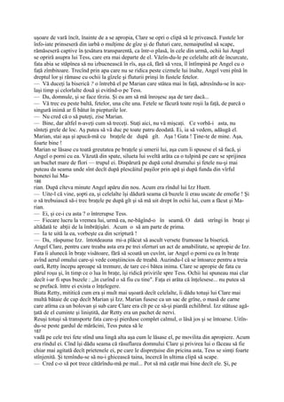 uşoare de vară încît, înainte de a se apropia, Clare se opri o clipă să le privească. Fustele lor
înfo-iate prinseseră din iarbă o mulţime de gîze şi de fluturi care, nemaiputînd să scape,
rămăseseră captive în ţesătura transparentă, ca într-o plasă, în cele din urmă, ochii lui Angel
se opriră asupra lui Tess, care era mai departe de el. Văzîn-du-le pe celelalte atît de încurcate,
fata abia se stăpînea să nu izbucnească în rîs, aşa că, fără să vrea, îl întîmpină pe Angel cu o
faţă zîmbitoare. Trecînd prin apa care nu se ridica peste cizmele lui înalte, Angel veni pînă în
dreptul lor şi rămase cu ochii la gîzele şi fluturii prinşi în fustele fetelor.
— Vă duceţi la biserică ? o întrebă el pe Marian care stătea mai în faţă, adresîndu-se în ace-
laşi timp şi celorlalte două şi evitînd-o pe Tess.
— Da, domnule, şi se face tîrziu. Şi eu am să mă înroşesc aşa de tare dacă...
— Vă trec eu peste baltă, fetelor, una cîte una. Fetele se făcură toate roşii la faţă, de parcă o
singură inimă ar fi bătut în piepturile lor.
— Nu cred că o să puteţi, zise Marian.
— Bine, dar altfel n-aveţi cum să treceţi. Staţi aici, nu vă mişcaţi. Ce vorbă-i asta, nu
sînteţi grele de loc. Aş putea să vă duc pe toate patru deodată. Ei, ia să vedem, adăugă el.
Marian, stai aşa şi apucă-mă cu braţele de după gît. Aşa ! Gata ! Ţine-te de mine. Aşa,
foarte bine !
Marian se lăsase cu toată greutatea pe braţele şi umerii lui, aşa cum îi spusese el să facă, şi
Angel o porni cu ea. Văzută din spate, silueta lui sveltă arăta ca o tulpină pe care se sprijinea
un buchet mare de flori — trupul ei. Dispărură pe după cotul drumului şi fetele nu-şi mai
puteau da seama unde sînt decît după plescăitul paşilor prin apă şi după funda din vîrful
bonetei lui Ma-
186
rian. După cîteva minute Angel apăru din nou. Acum era rîndul lui Izz Huett.
— Uite-l că vine, şopti ea, şi celelalte îşi dădură seama că buzele îi erau uscate de emofie ! Şi
o să trebuiască să-i trec braţele pe după gît şi să mă uit drept în ochii lui, cum a făcut şi Ma-
rian.
— Ei, şi ce-i cu asta ? o întrerupse Tess.
— Fiecare lucru la vremea lui, urmă ea, ne-băgînd-o în seamă. O dată strîngi în braţe şi
altădată te abţii de la îmbrăţişări. Acum o să am parte de prima.
— Ia te uită la ea, vorbeşte ca din scriptură !
— Da, răspunse Izz. întotdeauna mi-a plăcut să ascult versete frumoase la biserică.
Angel Clare, pentru care treaba asta era pe trei sferturi un act de amabilitate, se apropie de Izz.
Fata îi alunecă în braţe visătoare, fără să scoată un cuvînt, iar Angel o porni cu ea în braţe
avînd aerul omului care-şi vede conştiincios de treabă. Auzindu-l că se întoarce pentru a treia
oară, Retty începu aproape să tremure, de tare ce-i bătea inima. Clare se apropie de fata cu
părul roşu şi, în timp ce o lua în braţe, îşi ridică privirile spre Tess. Ochii lui spuneau mai clar
decît i-ar fi spus buzele : „în curînd o să fiu cu tine". Faţa ei arăta că înţelesese... nu putea să
se prefacă. între ei exista o înţelegere.
Biata Retty, mititică cum era şi mult mai uşoară decît celelalte, îi dădu totuşi lui Clare mai
multă bătaie de cap decît Marian şi Izz. Marian fusese ca un sac de grîne, o masă de carne
care atîrna ca un bolovan şi sub care Clare era cît pe ce să-şi piardă echilibrul. Izz stătuse agă-
ţată de el cuminte şi liniştită, dar Retty era un pachet de nervi.
Reuşi totuşi să transporte fata care-şi pierduse complet calmul, o lăsă jos şi se întoarse. Uitîn-
du-se peste gardul de mărăcini, Tess putea să le
187
vadă pe cele trei fete stînd una lingă alta aşa cum le lăsase el, pe movilita din apropiere. Acum
era rîndul ei. Cînd îşi dădu seama că răsuflarea domnului Clare şi privirea lui o făceau să fie
chiar mai agitată decît prietenele ei, pe care le dispreţuise din pricina asta, Tess se simţi foarte
stînjenită. Şi temîndu-se să nu-i ghicească taina, încercă în ultima clipă să scape.
— Cred c-o să pot trece cătărîndu-mă pe mal... Pot să mă caţăr mai bine decît ele. Şi, pe
 