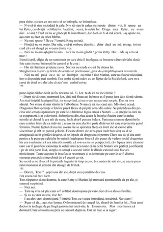prea slabe, şi ceea ce era scris să se întîmple, se întîmplase.
— N-o să-ţi stau niciodată în cale. N-o să stau în calea nici uneia dintre voi, îi spuse ea
lui Retty, cu obrajii scăldaţi în lacrămi, seara, în odaia lor. Draga mea Retty, eu n-am
nici o vină ! Cred că nu se gîndeşte la însurătoare, dar dacă ar fi să mă ceară, i-aş spune nu,
aşa cum aş face cu orice bărbat.
— Nu mai spune ? De ce ? întrebă Retty mirată.
— Fiindcă nu se poate. Dar uite, o să-ţi vorbesc deschis : chiar dacă eu mă retrag, tot nu
cred că o să aleagă pe vreuna dintre voi.
— Nici nu m-am aşteptat la asta... nici nu m-am gîndit ! gemu Retty. Dar... Ah, aş vrea să
mor !
Bietul copil, sfîşiat de un sentiment pe care abia îl înţelegea, se întoarse către celelalte două
fete care tocmai intraseră în cameră şi le zise :
— Hai să rămînem prietene cu ea. Nici ea nu crede c-o să fie aleasa lui.
Stinghereala dispăru şi fetele deveniră iar prietenoase, gata să-şi împărtăşească necazurile.
— Nici nu-mi pasă ce-o să se întîmple cu mine ! zise Marian, care nu fusese niciodată
într-o dispoziţie mai sumbră. Era vorba să mă mărit cu un lăptar de la Stickleford, care m-a
cerut de două ori, dar zău că acu' mai curînd mi-aş
190

pune capăt zilelor decît să fiu nevasta lui. Ei, Izz, tu de ce nu zici nimic ?
— Drept să vă spun, murmură Izz, cînd mă finea azi în braţe aş fi putut jura că o să mă sărute.
Am stat liniştită la pieptul lui, tot aştep-tînd, şi nu m-am mişcat nici un pic. Dar nu m-a
sărutat. Nu vreau să mai rămîn la Talbothays. N-am ce să mai caut aici. Mă-ntorc acasă.
Dragostea fără speranţe a fetelor parcă făcea să palpite aerul din odaie. Se prăpădeau din pri-
cina unei emoţii apăsătoare pe care le-o hărăzise legea crudă a Naturii — o emoţie la care nu
se aşteptaseră şi n-o doriseră. întîmplarea din ziua aceea le înteţise flacăra care le ardea
inimile şi chinul Ie era atît de mare, încît abia-I puteau îndura. Pasiunea ştersese deosebirile
care existau între ele ca indivizi ; acum nu erau decît o parte dintr-un tot care reprezenta genul
feminin. Numai faptul că nu mai aveau nici o speranţă făcea ca între ele să existe atîta
sinceritate şi atît de putină gelozie. Fiecare dintre ele avea prea mult bun simţ ca să se
amăgească cu în-gîmfări deşarte, să se lepede de dragostea ei pentru Clare sau să-şi dea aere
pentru a le pune pe celelalte în umbră. înţelegeau bine că din punct de vedere social dragostea
lor era o nebunie, că era născută moartă, că n-avea nici o perspectivă, că-i lipsea orice element
care i-ar fi justificat existenţa în ochii lumii (cu toate că în ochii Naturii era perfect justificată)
; pe de altă parte însă, simpla existenţă a acestei iubiri le dăruia extazul unei bucurii
nimicitoare. Toate acestea le insuflau o resemnare şi o demnitate pe care le-ar fi distrus
speranţa practică şi meschină de a-l cuceri ca soţ.
Se suciră şi se răsuciră în paturile înguste în timp ce jos, în camera de sub ele, se auzea picu-
ratul monoton al zerului din desagii de brînză.
191
— Dormi, Tess ? şopti una din ele, după vreo jumătate de ceas.
Era vocea lui Izz Huett.
Tess răspunse că nu doarme, la care Retty şi Marian îşi aruncară aşternuturile de pe ele, şi
spuseră suspinînd.
— Nici noi.
— Tare aş vrea să ştiu cum o fi arătînd domnişoara pe care zice că i-a ales-o familia.
— Şi eu aş vrea să ştiu, zise Izz.
— I-au ales vreo domnişoară ? întrebă Tess cu vocea întretăiată, tresărind. Nu ştiam !
— Sigur că da... aşa zice lumea. O domnişoară de rangul lui, aleasă de familia lui... Fata unui
doctor în teologie de pe lîngă parohia lui taică-său, la Emminster. Mai zice lumea că
domnul Clare al nostru nu prea se omoară după ea. Dar de luat, o ia sigur !
 