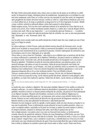 De fapt, fetele ştiau puţin despre asta, totuşi ceea ce ştiau era de ajuns ca să aibă pe ce clădi
acolo, în întunericul nopţii, închipuiri pline de amărăciune. începură prin a-şi închipui în cele
mai mici amănunte cum Clare se va lăsa convins să consimtă în cele din urmă, îşi imaginară
apoi pregătirile de nuntă, fericirea miresei, rochia şi valul ei, viaţa binecuvîntată pe care avea
s-o ducă alături de el, în timp ce gîndurile şi dragostea lor ar fi fost îngropate în uitare. Multă
vreme vorbiră, suferiră şi pîînseră alături, pînă cînd somnul le alină durerea.
După noaptea aceea, Tess nu mai nutri speranţa nebună că în atenţiile lui Clare faţă de ea ar
exista ceva serios. Era o iubire trecătoare pentru chipul ei, o iubire de o vară de dragul iubirii,
şi nimic mai mult. Dar şi mai îngrozitor — ca o coroană de spini pe fruntea ei — i se părea
faptul că ea, care se vedea într-adevăr preferata faţă de celelalte, ea, care se ştia mai pasionată,
mai deşteaptă şi mai frumoasă decît ele,
192
era în ochii eticii sociale mult mai pufin demnă de el decît nişte fete mai simple pe care Clare
nici nu le băga în seamă.
XXIV
In valea roditoare a rîului Froom, unde pă-mîntul mustea răscolit de fermenji calzi, iar gîl-
gîitul sevei în plante se auzea parcă o dată cu murmurul fecundării, era cu neputinţă ca dra-
gostea cea mai nestatornică să nu se prefacă în pasiune. Inimile impregnate de atmosfera care
le înconjura erau în orice clipă gata să se aprindă.
Trecu iulie şi veni şi luna lui Termidor  adu-cînd cu ea o căldură care se potrivea atît de bine
cu starea sufletească a oamenilor de la lăptăria Talbothays, de parcă natura se străduise să o
ajungă din urmă. Aerul din vale, atît de proaspăt primăvara şi la începutul verii, era acum
lînced şi apăsător. Văzduhul era plin de mirezme pătrunzătoare care pluteau greoi, iar la
amiază întreaga vale părea că zace în nesimţire. Iarba de pe povîrnişurile mai înalte ale
păşunilor era arsă de soare, ca în Etiopia ; aici însă, pe malurile rîului cu murmur lin, verdeaţa
rămăsese încă strălucitoare. Clare era chinuit deopotrivă de căldura apăsătoare a verii şi de
dogoarea dragostei din ce în ce mai arzătoare pentru Tess cea blîndă şi tăcută.
Trecuse vremea ploilor şi iarba de pe dealuri se uscase. Ori de cîte ori faetonul lăptarului
Crick se întorcea acasă de la tîrg, rocile ridicau praful din drum, lăsînd în urmă panglici albe
de pulbere, ca nişte linii explozive aprinse. întărî-tate de tăuni, vacile săreau ca turbate peste
poar-
1
    Termidor: luna a X[-a din calendarul republican, instituit în Franja, între 1793—1805 ; corespunde perioadei 19-20 iulie — 17—18 august.
14
193
ta înaltă din cinci scînduri a lăptăriei. De luni pînă sîmbătă, lăptarul Crick umbla cu mînecile
cămăşii suflecate ; în casă te înăbuşeai dacă nu deschideai şi geamurile şi uşile deodată ; în
grădină, mierlele şi sturzii se furişau printre tufişurile de coacăze, de parcă ar fi fost patrupede
şi nu făpturi înaripate. Muştele din bucătărie, moleşite şi ele de căldură, băgăcioase şi
obraznice, se tîrau nepoftite peste tot : pe duşumea, prin sertare şi pe mîinile fetelor de la
fermă. Nimeni nu mai vorbea decît de durerile de cap pricinuite de dogoarea soarelui, iar
bătutul untului şi mai ales păstratul lui devenise o adevărată pacoste.
Oamenii nu mai mulgeau vacile în ogradă, ci prin pajişti, unde era mai răcoare şi treaba le ve-
nea mai la-ndemînă. Peste zi dobitoacele aveau obiceiul să stea la umbra pomilor, chiar şi a
celor cu tulpină subţire, mişcîndu-se în jurul lor în timp ce umbra îşi urma rotaţia ei zilnică ;
în timpul mulsului, muştele le chinuiau într-atîta, încît abia le puteai ţine pe Ioc.
într-o după-amiază, vreo patru-cinci vaci care nu fuseseră încă mulse, se răzleţiseră de
cireada, dincolo de gardul de mărăcini. Printre ele erau Dumpling şi Old Pretty, pe care Tess
le mulgea mai bine decît oricare altă fată de la fermă. Tess termină de muls o vacă şi se ridică
de pe scăunel. Angel Clare, care o urmărise cu privirea, o întrebă dacă nu Arrea să ia la rînd
cele două vaci care rămăseseră dincolo de gard. Fata încuviinţă dînd din cap şi luînd scăunelul
într-o mînă şi căldarea în cealaltă o porni spre locul unde se aflau vacile. Puţin mai tîrziu,
 