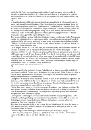laptele lui Old Pretty începu să ţîşnească în căldare. Angel, care auzea tot prin gardul de
mărăcini, se gîndi să se ducă şi el de cealaltă parte a gardului şi să ia în primire o vacă mai
îndărătnică dintre cele care se răzleţiseră, căci acum se pricepea la muls tot ntît de bine ca şi
lăptarul Crick.
194
In timpul mulsului, iofi bărbaţii şi unele dintre fete aveau obiceiul să-şi îngroape fruntea în
trupul vacii, cu ochii pironiţi în căldare. Dar cîteva dintre fete, mai cu seamă cele tinere, îşi
rezemau doar tîmpla de trupul vacii. Aşa obişnuia şi Tess Durbeyfield : stătea cu tîmpla lipită
de coapsa vacii şi cu privirile rătăcind de-a lungul orizontului, ca un om căzut pe gînduri. Tot
aşa stătea şi acum cînd o mulgea pe Old Pretty. Era în plină lumină şi razele soarelui se
revărsau pe rochia ei trandafirie, pe boneta albă cu apărători şi pe profilul care se desena
precis, ca o camee, pe fondul roşcat al trupului vacii.
Tess nu ştia că Clare o urmase şi că stătea lîngă vaca pe care o mulgea, privind-o. Nemişcarea
capului şi a trăsăturilor feţei ei era izbitoare : stătea cu ochii larg deschişi, pierduţi în gol, de
parcă s-ar fi aflat sub puterea unei vrăji. In acest tablou totul era nemişcat afară de coada lui
Old Pretty şi mîinile trandafirii ale lui Tess, a căror mişcare semăna cu o pulsaţie ritmică, cu
actul reflex al unei inimi care bate.
Cît de dragă îi era faţa ei ! Şi cu toate astea, nu avea nimic eteric. Era o încarnare autentică de
vitalitate şi căldură. Gura ei întrunea toate aceste calităţi într-o formă desăvîrşită. I se mai
întîmplase lui Clare să vadă ochi adinei şi grăitori, obraji frumoşi, sprîncene arcuite şi un gît şi
o bărbie aproape tot atît de bine făcute ca ale lui Tess, dar de cînd se ştia nu mai văzuse o gură
ca a ei. Buza de sus, puţin răsfrîntă şi atît de roşie, putea să sucească minţile oricărui bărbat cu
sînge mai fierbinte, sa-l farmece, să-l înnebunească. Nu mai văzuse niciodată o femeie ale că-
rei buze şi dinţi să-i trezească în minte, cu atîta insistenţă, vechea imagine folosită în epoca
eli-sabetană * care le asemuia cu un trandafir ce
Vremea domniei F.lisabethei Tudor. regină a Angliei între 1558—
1603.
14*
195
acoperă cu petalele lui un bulgăre de nea. Ca îndrăgostit, ar ii putut spune fără şovăială că
gura ei era desăvîrşită. De fapt nu era desăvîrşită. Şi tocmai această fărîină de imperfecţiune în
ceea ce părea, la prima vedere, desăvîrşire, făcea ca gura lui Tess să fie atît de atrăgătoare,
pentru că imperfecţiunea o făcea mai umană.
Clare privise de atîtea ori liniile arcuite ale buzelor ei, încît le-ar fi putut oricînd reproduce din
memorie. Acum, cînd le avea din nou în faţă, pline de culoare şi de viaţă, simţea că-l trece un
fior prin tot trupul, ca o adiere răscolitoare, care aproape îl ameţea. In clipa aceea, printr-un
misterios proces psihologic, simţi că-i vine să strănute.
Fata îşi dădu atunci seama că el o privea, dar se prefăcu că nu-l vede şi rămase nemişcată. Cu
toate acestea, expresia ciudată de nemişcare şi visare i se şterse de pe faţă şi oricine ar fi pri-
vit-o de-aproape ar fi văzut că obrajii i se îmbujoraseră şi păliseră apoi din nou, pînă ce nu
mai păstraseră decît o umbră de roşeaţă.
Dar vraja care-l stăpînea pe Clare cu o forţă venită din văzduh nu-şi pierdu puterea. Toate
hotărîrile, ezitările, prudenţa şi temerile se risipiră ca un batalion învins. Sări de la locul lui,
fără să-i pese că vaca putea să răstoarne căldarea, şi alergă spre comoara ochilor săi.
îngenunche lîngă ea şi o cuprinse în braţe.
Tess, care nu se aşteptase de loc la una ca asta, îi primi îmbrăţişarea, fără să-şi dea seama ce
face. Văzînd însă că era iubitul ei, buzele i se în-tredeschiseră şi i se lăsă pe piept în extaz,
sco-ţînd un suspin de fericire.
Clare era cît pe-aci să-i sărute gura ademenitoare dar, plin de scrupule, se opri.
— lartă-mă, Tess, draga mea, şopti el. Ar fi trebuit să-ţi cer voie. Dar nu... nu mi-am dat
seama ce fac. Să nu crezi că am făcut-o fiindcă sînt uşu-
196
 