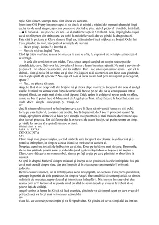 raţie. Sînt sincer, scumpa mea, sînt sincer cu adevărat.
între timp Old Pretty întoarse capul şi se uita la ei uimită ; văzînd doi oameni ghemuiţi lingă
ea, în loc de unul singur, aşa cum pomenise de cînd se ştia, ridică piciorul dindărăt, întărîtată.
—■ E furioasă... nu ştie ce-i cu noi... o să răstoarne laptele ! exclamă Tess, împingîndu-l uşor
ca să se elibereze din strînsoare, cu ochii la mişcările vacii, dar cu gîndul la dragostea ei.
Fata sări în picioare şi Clare rămase lîngă ea, înlănţuindu-i încă mijlocul cu braţul. Ochii lui
Tess, pierduţi în zare, începură să se umple de lacrimi.
— De ce plîngi, iubito ? o întrebă el.
— Nu ştiu nici eu, îngînă Tess.
Cînd îşi dădu mai bine seama de situaţia în care se afla, fu cuprinsă de nelinişte şi încercă să
se retragă.
— în cele din urmă tot m-am trădat, Tess, spuse Angel scoţînd un suspin neaşteptat de
desnăde.jde, care, fără voia lui, dovedea că inima o luase înaintea raţiunii. Nu mai e nevoie să-
ţi spun că... te iubesc cu adevărat, din tot sufletul. Dar... n-o să-ii spun nimic acum... văd că te
chinui... sînt şi eu la fel de mirat ca şi tine. Nu-i aşa că n-ai să crezi că am făcut asta gîndindu-
mă că eşti lipsită de apărare ? Nu-i aşa că n-ai să crezi că am fost prea nestăpînit şi necugetat,
spune ?
— Nu... nu ştiu ce să spun.
Angel o lăsă să se desprindă din braţele lui şi cîteva clipe mai tîrziu începură din nou să mulgă
vacile. Nimeni nu văzuse cum forţa de atracţie îi făcuse pe cei doi să se contopească într-o
singură fiinţă, iar puţin mai tîrziu, cînd lăptarul Crick apăru în colţişorul retras unde se aflau,
nimic nu l-ar fi putut face să bănuiască că Angel şi cu Tess. aflaţi fiecare la locul lui, erau mai
mult decît simple cunoştinţe. Şi totuşi, de
197
cînd îi văzuse ultima oară se întîmplase ceva care îi făcea să privească lumea cu alţi ochi,
lucru pe care lăptarul, ca orice om practic, l-ar fi dispreţuit, dacă i-ar fi priceput sensul. Şi
totuşi, apropierea dintre ei se baza pe o atracţie mai puternică şi mai trainică decît multe aşa-
zise lucruri practice. Un văl fusese dat la o parte şi de acum încolo, cel puţin pentru un timp,
privirile lor aveau să cuprindă un nou orizont.
Sfîrşitul fazei a trei;
FAZA A PATRA
CONSECINŢA
XXV
Clare nu-şi mai găsea liniştea, şi cînd umbrele serii începură să coboare, ieşi din casă şi o
porni la întîmplare, în timp ce aleasa inimii se retrăsese în camera ei.
Noaptea, aerul era tot atît de înăbuşitor ca şi ziua. Doar pe iarbă era mai răcoare. Drumurile,
aleile din grădină, pereţii casei şi zidul din jurul ogrăzii răspîndeau o dogoare de cuptor ;
Clare, care rătăcea ca un somnambul, simţea pe faţă arşiţa pe care pămîntul o absorbise la
amiază.
Se opri în dreptul barierei dinspre miazăzi şi începu să se gîndească la cele întîmplate. Nu ştia
ce să mai creadă despre sine, dar era limpede că în ziua aceea sentimentele îi orbiseră
judecata.
De trei ceasuri încoace, de la îmbrăţişarea aceea neaşteptată, se ocoleau. Fata părea paralizată,
aproape îngrozită de cele petrecute, în timp ce Angel, fire sensibilă şi contemplativă, se simţea
neliniştit de noutatea, neprevăzutul şi intensitatea întîmplării. Nici nu era în stare să-şi dea
seama cum ar fi trebuit să se poarte unul cu altul de acum încolo şi cum ar fi trebuit să se
poarte faţă de ceilalţi.
Angel venise la ferma lui Crick să facă ucenicie, gîndindu-se că timpul scurt pe care avea să-l
petreacă aici va fi cel mai neînsemnat episod din
199
viata lui, ca va trece pe nesimţite şi va fi repede uitat. Se gîndea că se va simţi aici ca într-un
 