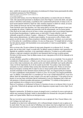 alcov umbrit de un paravan de unde putea să urmărească în linişte lumea pasionantă din afară,
exclamînd asemenea lui Walt Whitman : 1
Mulţimi de oameni, sub veşmintele voastre de fiecare zi,
cit de ciudaţi îmi păreţi 1
şi privind astfel lumea, avea să-şi făurească un plan pentru a se arunca din nou în vîltoarea
vieţii. Dar spectacolul pasionant se desfăşura acum chiar lîngă el. Lumea din afară, care pînă
atunci îi absorbise toată atenţia, se prefăcuse într-o pantomimă plicticoasă, în timp ce aici, în
locul acesta aparent mohorît şi lipsit de viată, noutatea erupsese ca dintr-un vulcan, iar acum
Clare simţea un lucru pe care nu-l mai simţise niciodată pînă atunci.
Toate ferestrele casei erau deschise, iar Clare auzea pînă şi cel mai slab zgomot al casei care
se pregătea de culcare. Lăptăria asta ponosită şi atît de neînsemnată, care nu fusese pentru
Clare decît un loc unde era nevoit să stea o vreme, nesocotind-o deci ca un element important
în priveliştea înconjurătoare, îi apărea acum cu totul altfel. Creasta zidurilor vechi de
cărămidă, acoperită cu licheni, îi şoptea : „Opreşte-te !" Ferestrele parcă zîmbeau, uşa parcă
făcea semne ademenitoare, iar iedera roşea complice. In casa aceea se afla o fiinţă a cărei
putere era atît de mare, încît făcea să pulseze văzduhul, cărămizile, mortarul, ca şi cum toate
ar fi fost pline de o sensibilitate arzătoare. Şi cine era fiinţa aceea ? O simplă fată de la fermă !
Era într-adevăr uimitor cîtă însemnătate avea acum pentru el viata la această lăptărie — o lăp-
' Mare poet american (1819—181)2),
200
tărie ca oricare alta. Şi asta se datora în mare parte dragostei ce se născuse în el ; în mare
parte, dar nu întru totul. Angel, ca mulţi alfii, îşi dăduse seama că măreţia vieţii oamenilor nu
depinde de condiţiile exterioare, ci de experienţele subiective. Un ţăran cu un suflet simţitor
trăieşte o viaţă mai complexă, mai plină şi mai dramatică decît un rege cu pielea groasă.
Privind-o în felul acesta, Clare îşi dădea seama că aici viaţa putea să fie la fel de măreaţă ca în
oricare altă parte.
în ciuda ereziilor, greşelilor şi slăbiciunilor lui, Clare era un om cu conştiinţă. Tess nu putea fi
considerată o fiinţă oarecare ; o fiinţă cu care să te joci şi pe urmă să-i faci vînt ; era o femeie
care-şi trăia viaţa ei preţioasă, căci, pentru acela care îndură suferinţele sau îi gustă, plăcerile,
viaţa e la fel de importantă, fie el om de seamă sau de rînd. Tess judeca viaţa numai după
senzaţiile ei şi toate celelalte fiinţe existau doar datorită existenţei sale. Pentru ea universul
însuşi îşi începuse existenţa abia în clipa în care ea văzuse pentru prima oară lumina zilei.
Această conştiinţă al cărei domeniu fusese încălcat de Clare, era singurul prilej de existenţă
f>e oare o nepăsătoare cauză primară i-l oferise ui Tess. Ea era totul. Era singura posibilitate
care i se dăduse. Cum putea deci s-o considere pe Tess ca pe o fiinţă inferioară lui, ca pe ceva
plăcut, lipsit de importanţă, pe care-l mingii şi de care apoi te plictiseşti ? Cum putea să nu se
poarte cu cea mai mare seriozitate faţă de sentimentul ce ştia că-l deşteptase într-o fată care
sub purtarea ei sfioasă ascundea atîta pasiune şi sensibilitate ? Ce trebuia să facă pentru ca
acest sentiment să n-o chinuie şi să n-o distrugă ?
Dacă ar fi continuat s-o întîlnească în fiecare zi, însemna că ceea ce se născuse între ei avea să
se dezvolte. Trăind atît de aproape unul de altul, dragostea se poate naşte în orice clipă. Nu te
poţi
201
împotrivi instinctelor. Şi fiindcă nu reuşea să ajungă Ja nici o concluzie în ceea ce priveşte ur-
mările unei asemenea înclinaţii, hotărî ca deocamdată să se ferească de a lua parte la treburile
unde s-ar fi putut întîlni. Răul nu era încă prea mare.
:
Dar nu-i era de loc uşor să respecte hotărîrea de a nu se apropia de Tess. Fiecare bătaie a ini-
mii îl atrăgea mai mult spre ea.
Se gîndea să se ducă să-şi vadă prietenii, să le vorbească despre situaţia în care se găsea şi să
le ceară sfatul. Nu mai avea de stat la Talbothays nici măcar cinci luni şi după încă vreo cîteva
luni petrecute la alte ferme se va pricepe destul de bine la agricultură ca să fie în stare să între-
 