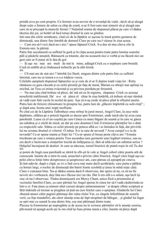 prindă ceva pe cont propriu. Ca fermier avea nevoie de o tovarăşă de viată ; decît să-şi aleagă
drept soţie o femeie de salon cu chip de ceară, n-ar fi fost oare mai nimerit să-şi aleagă una
care să se priceapă la muncile fermei ? Neţinînd seama de răspunsul plăcut pe care i-l dădea
tăcerea din jur, se hotărî să facă totuşi drumul la care se gîndise.
într-una din zilele următoare, cînd cei de la lăptărie se aşezau la masă pentru gustarea de
dimineaţă, una dintre fete întrebă de domnul Clare pe care nu-l văzuse în ziua aceea.
— Cum era să-l vezi dacă nu-i aici ! spuse lăptarul Crick. S-a dus să stea cîteva zile la
Emmin-ster, la părinţi.
Patru fete ascultaseră cu sufletul la gură şi în clipa aceea pentru toate patru lumina soarelui
păli şi păsările amuţiră. Rămaseră ca trăsnite, dar nu scoaseră nici o vorbă şi nu făcură nici un
gest care ar fi putut să le dea de gol.
— Şi aşa nu mai are mult de stat la mine, adăugă Crick cu o nepăsare cam brutală.
Cred că umblă să-şi rînduiască treburile pe la altă fermă.
202
— Cît mai are de stat aici ? întrebă Jzz Iluett, singura dintre cele patru fete cu sufletul
întristat, care nu se temea c-o s-o trădeze vocea.
Celelalte aşteptară răspunsul lăptarului ca şi cum de el ar fi depins toată viaţa lor : Retty
rămăsese cu gura căscată şi cu ochii pironiţi pe faţa de masă, Marian cu obrajii mai aprinşi ca
oricînd, iar Tess cu inima zvâcnind şi cu privirea pierduta pe fereastră.
— Nu mai ştiu cînd trebuie să plece, da' mă uit eu în registru, răspunse Crick cu aceeaşi
nesuferită indiferentă. Da' n-o să plece el chiar în ziua hotărîtă, că trebuie să mai rămînă
să vadă cum fată vacile în ocolul de paie. Aşa că n-aş crede să plece pînă la sfîrşitul anului.
Patru luni de fericire chinuitoare în preajma lui, patru luni de „plăcere împletită cu sufe-rinţi" ;
şi după asta, bezna unei nopţi nesfîrşite.
Pe cînd cei de la Lăptăria Talbothays erau strînşi în jurul mesei, Angel Clare, la zece mile
depărtare, călărea pe o potecă îngustă ce ducea spre Emminster, unde taică-său îşi avea casa
parohială. Luase cu el un coşuleţ pe care-l ţinea cu mare băgare de seamă şi în care se găsea
un caltaboş şi o sticlă de mied, un dar pe care doamna Crick îl trimisese părinţilor lui o dată
cu respectele sale. Stătea cu ochii pironiţi pe poteca albă ce i se întindea în faţă, dar privirile
lui nu scrutau drumul ci viitorul. O iubea. S-o ia oaie de nevastă ? Avea curajul s-o ia de
nevastăi? Ce-ar spune mama şi fraţii lui ? Ce-ar spune el însuşi peste cîţiva ani ? Emoţia
trecătoare pe care o simţea peniru Tess ascundea oare germenii unei legături trainice, sau nu
era decît o încîn-tare a simţurilor trezită de înfăţişarea ei, fără să aibă nici un substrat serios ?
Orăşelul înconjurat de dealuri. în care se născuse, turnul bisericii de piatră roşie în siil Tu dor
203
şi pomii de lingă casa parohială se zăriră în sfîr-şit în vale şi Angel coborî către poarta atît de
cunoscută. înainte de a intra în casă, aruncînd o privire către biserică, Angel văzu lingă uşa ca-
pelei cîteva fetiţe între doisprezece şi şaisprezece ani, care păreau că aşteaptă pe cineva.
Şi într-adevăr, după o clipă, se ivi o fată ceva mai mare decît şcolăriţele, care purta o pălărie
cu boruri largi, o rochie de dimineaţă din batist foarte scrobită şi ţinea în mînă nişte cărţi.
Clare o cunoştea bine. Nu-şi dădea seama dacă îl observase, dar spera că nu, ca să nu fie
nevoit să-i vorbească, deşi fata nu-i făcuse nici un rău. Dar îi era silă s-o salute, aşa încît îşi
zise că nu-l observase. Tînăra domnişoară era Mercy Chant, unica fiică a prietenului şi
vecinului familiei Clare, cu care părinţii lui Angel sperau în sinea lor să-l vadă căsătorindu-se
într-o zi. Fata ţinea ca nimeni altul cursuri despre antinomianism 1 şi despre sfînta scriptură şi
fără îndoială că tocmai se pregătea să ţină un curs fetelor care o aşteptau. Gîndurile lui Clare
zburară atunci către paginii pătimaşi din valea rîului Var, cu sîngele înfierbîntat de soarele
verii, cu feţe trandafirii, ale căror aluniţe erau de fapt stropituri de bălegar... şi gîndul lui fugar
se opri mai cu seamă la una dintre fete, cea mai pătimaşă dintre toate.
Plecase la Emminster pe nepregătite şi de aceea nu le scrisese părinţilor să le anunţe sosirea,
plă-nuind să ajungă acolo pe la ora cînd îşi luau prima masă a zilei, înainte să plece după
 