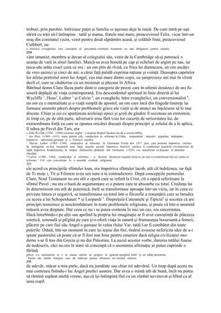 treburi, prin parohie. întîrziase puţin şi familia se aşezase deja la masă. De cum intră pe uşă
săriră cu toţii să-l întîmpine : tatăl şi mama, fratele mai mare, preacuviosul Felix, vicar într-un
oraş din comitatul vecin, venit pentru două săptămîni acasă, şi celălalt frate, preacuviosul
Cuthbert, sa-
a bisericii evanghelice care consideră că   preceptele vechiului testament nu sînt obligatorii pentru creştini.
204
vânt umanist, membru şi decan al colegiului său, venit de la Cambridge să-şi petreacă A
aeanţa de vară în sînul familiei. Maică-sa avea bonetă pe cap şi ochelari de argint pe nas, iar
taica-său arăta exact ceea ce era : un om plin de rîvnă, cu frica lui dumnezeu, un om uscăţiv
de vreo şaizeci şi cinci de ani, a cărui faţă palidă exprima raţiune şi voinţă. Deasupra capetelor
lor atîrna portretul sorei lui Angel, cea mai mare dintre copii, cu şaisprezece ani mai în vîrstă
decît el, care se căsătorise cu un misionar şi plecase în Africa.
Bătrînul domn Clare făcea parte dintr-o categorie de preoţi care în ultimii douăzeci de ani fu-
seseră depăşiţi de viaţa contemporană. Era descendentul spiritual în linie directă al lui
Wycliffe 1, Huss2, Luther 3 şi Calvin 4, un evanghelic între evanghelici, un conversionalist 5,
un om cu o mentalitate şi o viaţă simplă de apostol, un om care încă din frageda tinereţe îşi
formase anumite păreri despre problemele grave ale vieţii şi de atunci nu înţelesese să le mai
discute. Chiar şi cei ce aparţineau aceleiaşi epoci şi şcoli de gîndire îl socoteau un extremist,
în timp ce, pe de altă parte, adversarii erau fără voia lor cuceriţi de seriozitatea lui, de
extraordinara forţă cu care se opunea oricărei discuţii despre principii şi zelului de a le aplica.
îl iubea pe Pavel din Tars, era
« John Wycliffe (1320—13S4) reiormist englez : a susţinut dreptul fiecărui om de a cerceta biblia.
2
  Jan Huss (1369—1415) mare patriot ceh, conducător al reformei în Cehia, inspiratorul mişcării populare îndreptate
împotriva opresiunii germane şi a bisericii catolice.
3
   Martin Luther (1483—1546) conducător al reformei în Germania. Tezele din 1517 prin care protesta împotriva vînzării
de indulgente au fost începutril unei largi mişcări sociale împotriva bisericii catolice. A condamnat mişcările revoluţionare de
luptă împotriva feudalismului. In timpul războaielor ţărăneşti din Germania (1525) s-a manifestat ca duşman al ţăranilor
răsculaţi.
* Calvin (1509—1564) conducător al reformei ; a devenit dictatorul oraşului Geneva, pe care l-a transformat într-un centru al
reformei. 1 Cel care converteşte Ia o anumită credinţă religioasă.
205
ele acord cu principiile sfîntului loan, era împotriva sfîntului lacob, atît cît îndrăznea, iar fajă
de Ti moţe i, Tit şi Filimon avea sen tune n te contradictorii. După concepţiile pastorului
Clare, Noul Testament nu era atît o operă care se referă la Crist, cît o operă referitoare la
sfîntul Pavel ; nu era o bază de argumentare ci o putere care te absoarbe cu totul. Credinţa lui
în determinism era atît de puternică, îneît se transformase aproape într-un viciu, iar în ceea ce
priveşte latura ei negativă, se transformase cu totul într-o filozofie a renunţării care se înrudea
cu aceea a lui Schopenhauer * şi Leopardi 2. Dispreţuia Canoanele şi Tipicul3 şi socotea că are
principii temeinice şi neschimbătoare în toate problemele religioase, şi poate că într-o anumită
măsură avea dreptate. Dar ceea ce nu i se putea contesta în nici un caz, era sinceritatea.
Dacă întrebîndu-i pe alţii sau apelînd la propria lui imaginaţie ar fi avut cunoştinţă de plăcerea
estetică, senzuală şi pă'gînă pe care ţi-o oferă viaţa în natură şi frumuseţea luxuriantă a femeii,
plăcere pe care fiul său Angel o gustase în valea rîului Var, tatăl l-ar fi combătut din toate
puterile. Odată, într-un moment în care îşi ieşise din fire, tînărul avusese nefericita idee de a-i
spune pastorului că poate că ar fi fost mai bine pentru omenire dacă religia civilizaţiei mo-
derne s-ar fi tras din Grecia şi nu din Palestina. La auzul acestor vorbe, durerea tatălui fusese
de nedescris, căci nu era în stare să conceapă că o asemenea afirmaţie ar putea cuprinde o
fărîmă
gfteze s-a naiisiuniiai m n ni unuua meilor ae progres in generai ajungînd astfe! la un adînc pesimism.
3
  Partea din cărţile liturgice care dă indicaţii pentru oficierea ser viciului relieios.
206
de adevăr, măcar a mia parte, dacă nu jumătate sau chiar tot adevărul. Un timp după aceea nu
mai contenea finîndu-i lui Angel predici austere. Dar avea o inimă atît de bună, încît nu putea
să rămînă supărat multă vreme, aşa că îşi întîmpină fiul cu un zîmbet nevinovat şi blînd ca al
unui copil.
 