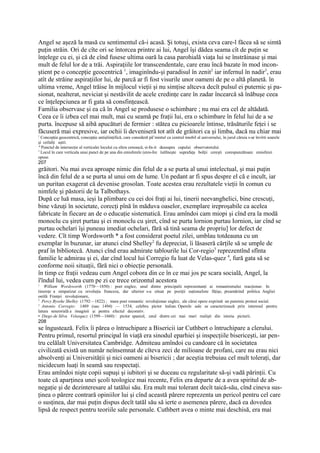 Angel se aşeză la masă cu sentimentul că-i acasă. Şi totuşi, exista ceva care-l făcea să se simtă
puţin străin. Ori de cîte ori se întorcea printre ai lui, Angel îşi dădea seama cît de puţin se
înţelege cu ei, şi că de cînd fusese ultima oară la casa parohială viaţa lui se înstrăinase şi mai
mult de felul lor de a trăi. Aspiraţiile lor transcendentale, care erau încă bazate în mod incon-
ştient pe o concepţie geocentrică 1, imaginîndu-şi paradisul în zenit2 iar infernul în nadir3, erau
atît de străine aspiraţiilor lui, de parcă ar fi fost visurile unor oameni de pe o altă planetă. în
ultima vreme, Angel trăise în mijlocul vieţii şi nu simţise altceva decît pulsul ei puternic şi pa-
sionat, nealterat, neviciat şi nestăvilit de acele credinţe care în zadar încearcă să înăbuşe ceea
ce înţelepciunea ar fi gata să consfinţească.
Familia observase şi ea că în Angel se produsese o schimbare ; nu mai era cel de altădată.
Ceea ce îi izbea cel mai mult, mai cu seamă pe fraţii lui, era o schimbare în felul lui de a se
purta. începuse să aibă apucături de fermier : stătea cu picioarele întinse, trăsăturile feţei i se
făcuseră mai expresive, iar ochii îi deveniseră tot atît de grăitori ca şi limba, dacă nu chiar mai
1
  Concepţia geocentrică, concepţie antişliinţifică, care consideră pâ l-mintul ca centrul imobil al universului, în jurul căruia s-ar învîrti soarele
şi ceilalţi aştri.
" Punctul de intersecţie al verticalei locului cu sfera cerească, si-In-it deasupra capului observatorului
3
  Locul în care verticala unui punct de pe una din emisferele (eres-Ire îutîlneşte suprafaţa bolţii cereşti corespunzătoare emisferei
opuse.
207
grăitori. Nu mai avea aproape nimic din felul de a se purta al unui intelectual, şi mai puţin
încă din felul de a se purta al unui om de lume. Un pedant ar fi spus despre el că e incult, iar
un puritan exagerat că devenise grosolan. Toate acestea erau rezultatele vieţii în comun cu
nimfele şi păstorii de la Talbothays.
După ce luă masa, ieşi la plimbare cu cei doi fraţi ai lui, tinerii neevanghelici, bine crescuţi,
bine văzuţi în societate, corecţi pînă în măduva oaselor, exemplare ireproşabile ca acelea
fabricate în fiecare an de o educaţie sistematică. Erau amîndoi cam miopi şi cînd era la modă
monoclu cu şiret purtau şi ei monoclu cu şiret, cînd se purta lornion purtau Iornion, iar cînd se
purtau ochelari îşi puneau imediat ochelari, fără să tină seama de propriu] lor defect de
vedere. Cît timp Wordsworth * a fost considerat poetul zilei, umblau totdeauna cu un
exemplar în buzunar, iar atunci cînd Shelley2 fu depreciat, îi lăsaseră cărţile să se umple de
praf în bibliotecă. Atunci cînd erau admirate tablourile lui Cor-regio3 reprezentînd sfînta
familie le admirau şi ei, dar cînd locul lui Corregio fu luat de Velas-quez 4, fură gata să se
conforme noii situaţii, fără nici o obiecţie personală.
în timp ce fraţii vedeau cum Angel cobora din ce în ce mai jos pe scara socială, Angel, la
î'îndul lui, vedea cum pe zi ce trece orizontul acestora
1
    William Wordsworth (1770—1850) : poet englez, unul dintre principalii reprezentanţi ai romantismului reacţionar. In
tinereţe a simpatizat cu revoluţia franceza, dar ulterior s-a situat pe poziţii naţionaliste făţişe, preamărind politica Angliei
ostilă Franţei revoluţionare,
2
  Percy Bysshe Shelley (1792—1822) ; mare poet romantic revoluţionar englez, ale cărui opere exprimă un puternic protest social.
3
  Antonio Corregio: 1489 (sau 1494) — 1534, celebru pictor italian. Operele sale se caracterizează prin interesul pentru
latura senzorială a imaginii şi pentru efectul decorativ.
• Diego de Silva Velasqucz (1599—1660) : pictor spaniol, unul dintre cei mai mari realişti din istoria picturii.
208
se îngustează. Felix îi părea o întruchipare a Bisericii iar Cuthbert o întruchipare a clerului.
Pentru primul, resortul principal în viaţă era sinodul eparhiei şi inspecţiile bisericeşti, iar pen-
tru celălalt Universitatea Cambridge. Admiteau amîndoi cu candoare că în societatea
civilizată există un număr neînsemnat de cîteva zeci de milioane de profani, care nu erau nici
absolvenţi ai Universităţii şi nici oameni ai bisericii ; dar aceştia trebuiau cel mult toleraţi, dar
nicidecum luaţi în seamă sau respectaţi.
Erau amîndoi nişte copii supuşi şi iubitori şi se duceau cu regularitate să-şi vadă părinţii. Cu
toate că aparţinea unei şcoli teologice mai recente, Felix era departe de a avea spiritul de ab-
negaţie şi de dezinteresare al tatălui său. Era mult mai tolerant decît taică-său, cînd cineva sus-
ţinea o părere contrară opiniilor lui şi cînd această părere reprezenta un pericol pentru cel care
o susţinea, dar mai puţin dispus decît tatăl său să ierte o asemenea părere, dacă ea dovedea
lipsă de respect pentru teoriile sale personale. Cuthbert avea o minte mai deschisă, era mai
 