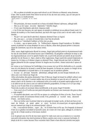 — Mi s-a părut că miedul are prea mult alcool ca să-l folosim ca băutură, urma doamna
Clare. Dar se poate foarte bine folosi la nevoie în loc de rom sau coniac, aşa că l-am pus în
dulapul meu cu medicamente.
1
    Hrană produsă în gospodărie (în Ib. latină)
15*
2iJ
— Din principiu, da masa noastră mi se beau niciodată (băuturi spirtoase, adăugă tatăl.
— Dar eu ce să-i spun nevestei lăptarului ? întrebă Angel.
-— O să-i spui bineînţeles adevărul, răspunse tatăl.
—r Aş fi fost tare bucuros să-i pot spune că miedul şi caltaboşii ne-au plăcuit foarte mult. E o
femeie de treabă şi o fire foarte deschisă, aşa încît sînt sigur că de cum o să mă vadă o să mă
întrebe...
— Nu po^i să-i spui deciît adevărul, răspunse domnul Clare cu logică.
— Da, asta aşa e... cu toate că miedul ăsta e tare bun de pileală.
—i Bun de ce ? întrebară Cuthbert şi Felix într-un glas.
— A, nimic... aşa se spune acolo, la Talibot-hays, răspunse Angel roşindu-se. Îşi dădea
seama că părinţii lui aveau dreptare în ceea ce făceau, chiar dacă greşeau printr-o oarecare
ilipsă de sentiment, aşa că nu mai spuse nimic.
XXVI
Abia .seara, după rugăciunea făcută în comun, Angel găsi prilejul potrivit să pomenească tată-
lui său de unul dintre cele două lucruri care îl frămîntau. Se pregătise sufleteşte în timp ce stă-
tea îngenuncheat pe covor în spatele fraţilor săi, cu privirile pironite pe ţintele de pe tocurile
ghetelor lor de fiecare zi. Apoi, când se sfîrşi rugăciunea, fragii ieşiră din cameră împreună cu
mama lor, în timp ce el rămase singur cu domnul Clare. Angel discută mai întîi cu bătrînul
despre planurile lui de-a ajunge fermier în Anglia sau în colonii. Atunci taică-său îi spuse că
212
de vreme ce nu-l trimisese la Cambridge şi nu avusese nici un fel de cheltuială cu el, conside-
rase că e de datoria lui să pună o sumă de bani deoparte, în fiecare an, pentru ca Amgel să nu
se simtă nedreptăţit şi să poată ântr-o zi să cumpere sau să arendeze pămînt.
— în ceea ce priveşte bunurile păminteşti, adăugă tatăl, nu mai încape îndoială că în
cîţiva ani o să-i întreci pe fragii tăi.
Atîta solicitudine din partea domnului Clare îl făcu pe Angel să treacă la celălalt subiect care
ui frămînta şi mai mult. Ii aminti tatălui său că avea douăzeci şi şase de ani şi îi spuse că
atunci cînd o să fie fermier o să-i trebuiască ochi şi la ceafă ca să poată supraveghea totul, că
o să aibă nevoie de cineva care să vadă de treburile gospodăriei, în timp ce el va fi pe cîmp.
Aşa că, n-ar fi oare bine să se căsătorească ?
Taică-său nu păru că socoteşte ideea nechibzuită, şi de aceea Angel îl întrebă :
— Care crezi că ar fi sofia cea mai potrivită pentru un fermier care munceşte din greu şi duce
o viaţă simplă ?
— O creştină adevărată, care să-fi fie un ajutor şi o mîmgîiere la bine şi la rău. Ăsta-i lucrul
cel mai de seamă. Şi asemenea femei există. Uite, prietenul şi vecinul meu, doctorul
Chant, om foarte serios...
— Dar n-ar trebui oare în primul rând să se priceapă să mulgă vacile, să facă unt bun şi roţi
mari de brînză, să pună găini şi curci la clocit, să crească pui, să supravegheze la
nevoie oamenii pe cîmp şi să cunoască preţul oilor şi
— Da... o nevastă de fermier... sigur... da... Ar fi foarte bine să fie aşa. Era limpede că domnul
Clare nu se gîndise niciodată la lucrurile astea. Şi voiam să-ii mai spun, adăugă el, că dacă ai
nevoie de o fiinţă curată şi evlavioasă, nicăieri
213
n-ai să găseşti una să-ţi fie de mai mare ajutor în viaţă şi pe care eu şi mama ta s-o socotim
mai potrivită pentru tine decît prietena ta Mercy, pentru care aveai o oarecare înclinaţie. E
drept că de la o vreme încoace fiica vecinului meu Chant a luat obiceiul clerului mai pujin
 