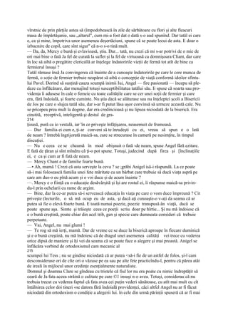 vîrstnic de prin părţile astea să (împodobească în zile de sărbătoare cu flori şi alte fleacuri
masa de împărtăşanie, sau „altarul", cum mi-a fost dat o dată s-o aud spunînd. Dar tatăl ei care
e, ca şi mine, împotriva unor asemenea deşertăciuni, spune că se poate lecui de asta. E doar o
izbucnire de copil, care sînt sigur" că n-o s-o tină mult.
— Da, da, Mercy e bună şi evlavioasă, ştiu. Dar... tată, nu crezi că mi s-ar potrivi de o mie de
ori mai bine o fată Ja fel de curată la suflet şi la fel de virtuoasă ca domnişoara Cliant, dar care
în loc să aibă o pregătire clericallă ar înţelege îndatoririle vieţii de fermă tot atît de bine ca
fermierul însuşi ?
Tatăl rămase însă Ja convingerea că înainte de a cunoaşte îndatoririle pe care le cere munca de
fermă, o soţie de fermier trebuie neapărat să aibă o concepţie de viaţă conformă ideilor sfîntu-
lui Pavel. Dorind să susţină cauza scumpă inimii Iui, Angel — fire pasionată — începu să ple-
deze cu înflăcărare, dar menajînd totuşi susceptibilitatea tatălui său. Ii spuse că soarta sau pro-
videnţa îi adusese în cale o femeie cu toate calităţile care se cer unei soţii de fermier şi care
era, fără îndoială, şi foarte cuminte. Nu ştia dacă se alăturase sau nu înţeleptei şcoli a Bisericii
de Jos pe care o slujea tatăl său, dar s-ar fi putut lăsa uşor convinsă să urmeze această cale. Nu
se pricepea prea mult la dogme, dar era credincioasă şi nu lipsea niciodată de la biserică. Era
cinstită, receptivă, inteligentă şi destul de gra-
214
ţioasă, pură ca io vestală, iar 'în ce priveşte înfăţişarea, neasemuit de frumoasă.
— Dar familia ei cum e, ţi-ar conveni să te înrudeşti cu ei, vreau să spun e o lată
de neam ? întrebă îngrijorată maică-sa, care se strecurase în cameră pe nesimţite, în timpul
discuţiei.
— Nu e ceea ce se cheamă în mod obişnuit o fată -de neam, spuse Angel fără ezitare.
E fată de ţăran şi sînt mîndru că ţi-o pot spune. Totuşi, judecind după firea şi [înclinaţiile
ei, e ca şi cum ar fi fată de neam.
— Mercy Chant e de familie foarte bună.
—• Ah, mamă ! Crezi că asta serveşte la ceva ? se ;grăbi Anigel isă-i răspundă. La ce poate
să-i mai folosească familia unei fete măritate cu un bărbat care trebuie să ducă viaţa aspră pe
care am dus-o eu pînă acum şi o voi duce şi de acum înainte ?
—. Mercy e o fiinţă cu o educaţie desăvârşită şi îşi are rostul ei, îi răspunse maică-sa privin-
du-l prin ochelarii cu rame de argint.
— Bine, dar la ce-ar putea să-i servească educaţia în viaţa pe care o vom duce împreună ? Cit
priveşte (lecturile, o să mă ocup eu de asta, şi dacă aţi cunoaşte-o v-aţi da seama că ar
putea să fie o elevă foarte bună. E toată numai poezie, poezie transpusă ân viaţă, dacă se
poate spune aşa. Simte şi trăieşte ceea ce poeţii scriu doar pe hîrtie... Şi nu mă îndoiesc că
e o bună creştină, poate chiar din acel trib, gen şi specie care dumneata consideri că trebuie
perpetuate.
— Vai, Angel, nu mai glumi !
— Te rog să mă ierţi, mamă. Dar de vreme ce se duce la biserică aproape în fiecare duminică
şi e o bună creştină, nu mă îndoiesc că de dragul unei asemenea calităţi vei trece cu vederea
orice dipsă de maniere şi îţi vei da seama că se poate face o alegere şi mai proastă. Anigel se
înflăcăra vorbind de ortodoxismul cam mecanic al
215
scumpei lui Tess ; nu se gindise niciodată că ar putea <să-i fie de un astfel de folos, şi-l cam
desconsiderase ori de cîte ori o văzuse pe ea sau pe alte fete practicîndu-l, pentru că părea atât
de ireali în mijlocul unor credinţe esenţialmente naturaliste.
Domnul şi doamna Clare se gîndeau cu tristele că fiul lor nu era poate cu nimic îndreptăţit să
ceară de Ja fata aceea străină o calitate pe care ©1 insuşi n-o avea. Totuşi, considerau că nu
trebuia trecut cu vederea faptul că fata avea cei puţin vederi sănătoase, cu atît mai mult cu cît
întâlnirea celor doi tineri «se datora fără îndoială providenţei, căci altfel Angel nu ar fi făcut
niciodată din ortodoxism o condiţie a alegerii lui. în cele din urmă părinţii spuseră că ar fi mai
 