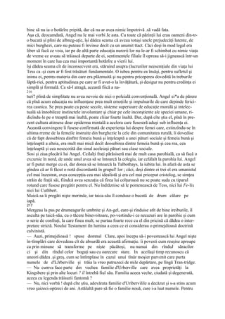 bine să nu ia o hotărîre pripită, dar că nu ar avea nimic împotrivă .să vadă fata.
Aşa că, deocamdată, Angel nu Ie mai vorbi Je asta. Cu toate că părinţii lui erau oameni din-tr-
o bucată şi plini de albneg-aţie, îşi dădea seama că aveau totuşi unele prejudecăţi latente, de
mici burghezi, care nu puteau fi învinse decît cu un anumit ttact. Căci deşi în mod legal era
liber să facă ce voia, iar pe de altă parte educaţia nurorii lor nu le-ar fi schimbat cu nimic viaţa
de vreme ce aveau să trăiască departe de ei, sentimentele filiale îl opreau să-i jignească într-un
moment în care lua cea mai importantă hotărîre a vierii lui.
îşi dădea seama cît de inconsecvent era, stăruind asupra (lucrurilor neesemţiale din viaţa lui
Tess ca -şi cum ar fi fost trăsături fundamentale. O iubea pentru ea însăşi, pentru sufletul şi
inima ei, pentru materia din care era plăzmuită şi nu pentru priceperea dovedită în treburile
lăptă-riei, pentru aptitudinea pe care ar fi avut-o la învăţătură, şi desigur nu pentru credinţa ei
simplă şi formală. Ca să-l atragă, această fiică a na-
216
turi? plină de simplitate nu avea nevoie de nici o poleială convenţională. Angel ei*a de părere
că pînă acum educaţia nu influenţase prea mult emoţiile şi impulsurile de care depinde ferici-
rea casnica. Se prea poate ca peste secole, sisteme superioare de educaţie morală şi intelec-
tuală să înnobileze instinctele involuntare şi chiar pe cele inconştiente ale speciei umane, ri-
dicîndu-le pe o treaptă mai înaltă, poate cliiar foarte înaltă. Dar, după cîte ştia el, pînă în pre-
zent cultura atinsese doar epiderma mintală a acelora care fuseseră aduşi sub influenţa ei.
Această convingere îi fusese confirmată de experienţa lui despre femei care, extinzîndu-se în
ultima rreme de la femeile instruite din burghezie la cele din comunitatea rurală, îi dovedise
că de fapt deosebirea dinftre femeia bună şi înţeleaptă a unei pături sociale şi femeia bună şi
înţeleaptă a alteia, era mult mai mică decît deosebirea dintre femeia bună şi cea rea, cea
înţeleaptă şi cea nesocotită din sinul aceleiaşi pături sau clase sociale.
Sosi şi ziua plecării lui Angel. Ceilalţi fraţi părăsiseră mai de mult casa parohială, ca să facă o
excursie în nord, de unde unul avea să se întoarcă la colegiu, iar celălalt la parohia lui. Angel
ar fi putut merge cu ei, dar dorea să se întoarcă la Talbothays, la iubita lui. în afară de asta se
gîndea că ar fi făcut o notă discordantă în grupul! lor ; căci, deşi dintre ei trei el era umanistul
cel mai înzestrat, avea concepţia cea mai idealistă şi era cel mai priceput cristolog, se simţea
străin de fraţii săi, fiindcă avea senzaţia că firea lui colţuroasă nu se poate suda cu tiparul
rotund care fusese pregătit pentru el. Nu îndrăznise să le pomenească de Tess, nici lui Fe-lix
nici lui Cuthbert.
Maică-sa îi pregăti nişte merinde, iar taica-său îl conduse o bucată de drum călare pe
iapă.
217
Mergeau la pas pe drumeagurile umbrite şi An-gel, eare-şi rînduise atît de bine ireiburile, îl
asculta pe taică-său, cu o tăcere binevoitoare, po-vestindu-i ce necazuri are în parohie şi cum
o serie de confraţi, la care finea mult, se purtau foarte rece cu el din pricină că dădea o inter-
pretare strictă. Noului Testament iîn lumina a ceea ce ei considerau o primejdioasă doctrină
calvinistă.
— Auzi, primejdioasă ! spuse domnul Clare, apoi începu să-i povestească lui Angel nişte
în-tîmplări care dovedeau cît de absurdă era această afirmaţie. îi povesti cum reuşise aproape
ca prin minune să transforme pe nişte păcătoşi, nu numai din rînduJ săracilor
ci şi din rîndul celor bogaţi sau cu oarecare stare. In aceilaşi timp recunoscu că
uneori dădea .şi greş, cum se întîmplase în cazul unui tînăr moşier parvenit care purta
numele de d'LJrberville şi trăia la vreo patruzeci de mile depărtare, pe lîngă Tran-tridge.
— Nu cumva face parte din vechea familie d'Urberville care avea proprietăţi la
Kingsbere şi prin alte locuri ? îl întrebă fiul său. Familia aceea veche, ciudată şi degenerată,
aceea cu legenda trăisurii fantomă ?
— Nu, nici vorbă ! după cîte ştiu, adevărata familie d'Uribervilile a decăzut şi s-a stins acum
vreo şaizeci-optzeci de ani. Astălaltă pare să fie o familie nouă, care i-a luat numele. Pentru
 