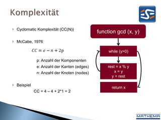  Cyclomatic Komplexität (CC(N))
                                             function gcd (x, y)
 McCabe, 1976

                                                  while (y>0)

              p: Anzahl der Komponenten
              e: Anzahl der Kanten (edges)       rest = x % y
              n: Anzahl der Knoten (nodes)           x=y
                                                   y = rest

 Beispiel
                                                   return x
             CC = 4 – 4 + 2*1 = 2
 