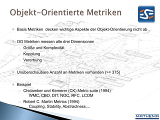  Basis Metriken decken wichtige Aspekte der Objekt-Orientierung nicht ab


 OO Metriken messen alle drei Dimensionen
   o Größe und Komplexität
   o Kopplung
   o Vererbung


 Unüberschaubare Anzahl an Metriken vorhanden (>= 375)


 Beispiel
   o Chidamber und Kemerer (CK) Metric suite (1994)
        WMC, CBO, DIT, NOC, RFC, LCOM
   o Robert C. Martin Metrics (1994)
       Coupling, Stability, Abstractness,...
 