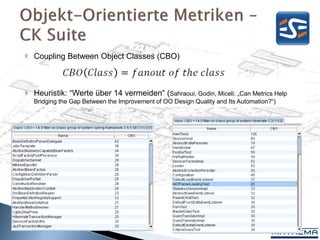  Coupling Between Object Classes (CBO)



 Heuristik: “Werte über 14 vermeiden“ (Sahraoui, Godin, Miceli: „Can Metrics Help
  Bridging the Gap Between the Improvement of OO Design Quality and Its Automation?“)




                                                                                        24
 
