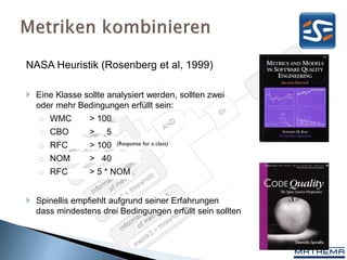 NASA Heuristik (Rosenberg et al, 1999)

 Eine Klasse sollte analysiert werden, sollten zwei
  oder mehr Bedingungen erfüllt sein:
   o WMC        > 100
   o CBO        >    5
   o RFC        > 100    (Response for a class)

   o NOM        > 40
   o RFC        > 5 * NOM


 Spinellis empfiehlt aufgrund seiner Erfahrungen
  dass mindestens drei Bedingungen erfüllt sein sollten
 