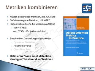  Nutzen bestehende Metriken, z.B. CK-suite
 Definieren eigene Metriken, z.B. ATFD
 Haben Schwellwerte für Metriken auf Basis
   o von 45 Java
     und 37 C++ Projekten definiert


 Beschreiben Darstellungsmöglichkeiten
   o Pyramidal Overview
   o Polymetric views
   o Class Blue Print

 Definieren “code smell detection
  strategies” basierend auf Metriken
 