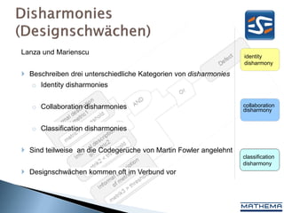 Lanza und Marienscu
                                                                  identity
                                                                  disharmony

 Beschreiben drei unterschiedliche Kategorien von disharmonies
   o Identity disharmonies


   o Collaboration disharmonies                                   collaboration
                                                                  disharmony


   o Classification disharmonies


 Sind teilweise an die Codegerüche von Martin Fowler angelehnt
                                                                  classification
                                                                  disharmony
 Designschwächen kommen oft im Verbund vor
 