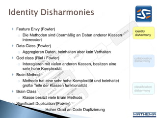  Feature Envy (Fowler)                                      identity
   o Die Methoden sind übermäßig an Daten anderer Klassen    disharmony
     interessiert
 Data Class (Fowler)
   o Aggregieren Daten, beinhalten aber kein Verhalten
 God class (Riel / Fowler)                                  collaboration
                                                             disharmony
   o Interagieren mit vielen anderen Kassen, besitzen eine
     sehr hohe Komplexität
 Brain Method
   o Methode hat eine sehr hohe Komplexität und beinhaltet
     große Teile der Klassen funktionalität                  classification
 Brain Class                                                disharmony

   o Klasse besitzt viele Brain Methods
 Significant Duplication (Fowler)
   o               Hoher Grad an Code Duplizierung
 