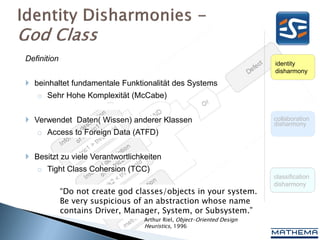 Definition
                                                                        identity
                                                                        disharmony

 beinhaltet fundamentale Funktionalität des Systems
   o Sehr Hohe Komplexität (McCabe)


 Verwendet Daten( Wissen) anderer Klassen                              collaboration
                                                                        disharmony
   o Access to Foreign Data (ATFD)


 Besitzt zu viele Verantwortlichkeiten
   o Tight Class Cohersion (TCC)
                                                                        classification
                                                                        disharmony
             “Do not create god classes/objects in your system.
             Be very suspicious of an abstraction whose name
             contains Driver, Manager, System, or Subsystem.”
                                  Arthur Riel, Object-Oriented Design
                                  Heuristics, 1996
 